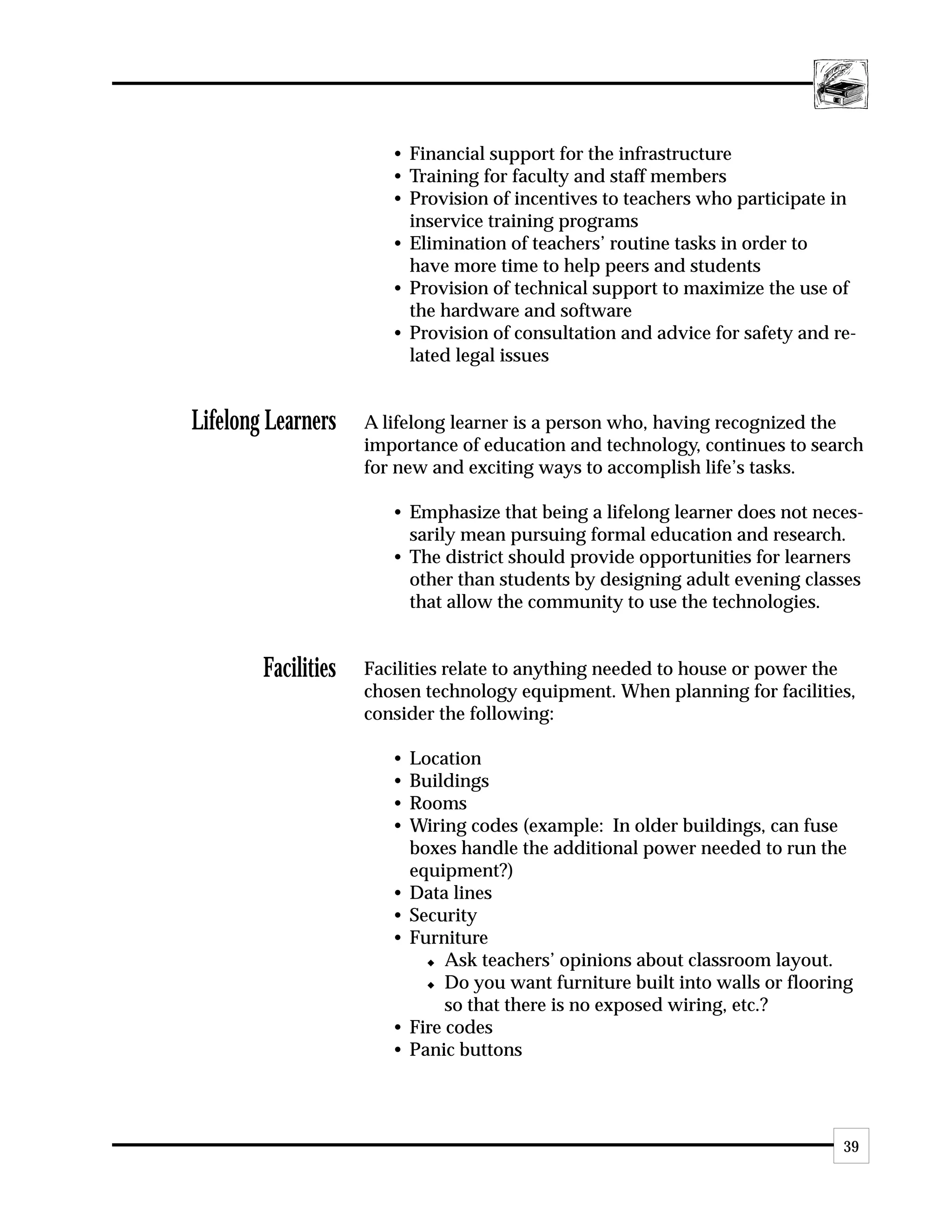 • Financial support for the infrastructure
                        • Training for faculty and staff members
                        • Provision of incentives to teachers who participate in
                          inservice training programs
                        • Elimination of teachers’ routine tasks in order to
                          have more time to help peers and students
                        • Provision of technical support to maximize the use of
                          the hardware and software
                        • Provision of consultation and advice for safety and re-
                          lated legal issues


Lifelong Learners    A lifelong learner is a person who, having recognized the
                     importance of education and technology, continues to search
                     for new and exciting ways to accomplish life’s tasks.

                        • Emphasize that being a lifelong learner does not neces-
                          sarily mean pursuing formal education and research.
                        • The district should provide opportunities for learners
                          other than students by designing adult evening classes
                          that allow the community to use the technologies.


        Facilities   Facilities relate to anything needed to house or power the
                     chosen technology equipment. When planning for facilities,
                     consider the following:

                        •   Location
                        •   Buildings
                        •   Rooms
                        •   Wiring codes (example: In older buildings, can fuse
                            boxes handle the additional power needed to run the
                            equipment?)
                        •   Data lines
                        •   Security
                        •   Furniture
                              x Ask teachers’ opinions about classroom layout.

                              x Do you want furniture built into walls or flooring

                                 so that there is no exposed wiring, etc.?
                        •   Fire codes
                        •   Panic buttons




                                                                                39
 