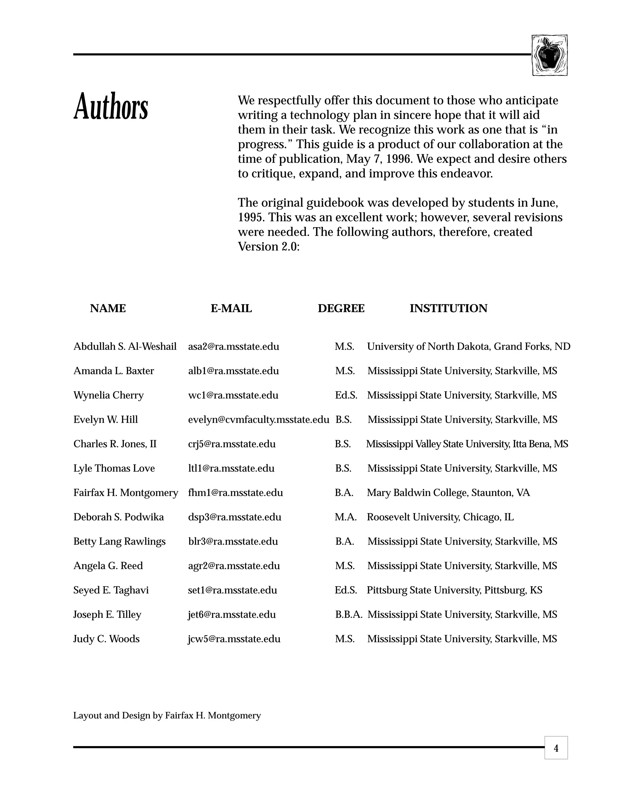 Authors                             We respectfully offer this document to those who anticipate
                                    writing a technology plan in sincere hope that it will aid
                                    them in their task. We recognize this work as one that is “in
                                    progress.” This guide is a product of our collaboration at the
                                    time of publication, May 7, 1996. We expect and desire others
                                    to critique, expand, and improve this endeavor.

                                    The original guidebook was developed by students in June,
                                    1995. This was an excellent work; however, several revisions
                                    were needed. The following authors, therefore, created
                                    Version 2.0:




   NAME                       E-MAIL               DEGREE               INSTITUTION


Abdullah S. Al-Weshail   asa2@ra.msstate.edu           M.S.   University of North Dakota, Grand Forks, ND

Amanda L. Baxter         alb1@ra.msstate.edu           M.S.   Mississippi State University, Starkville, MS

Wynelia Cherry           wc1@ra.msstate.edu            Ed.S. Mississippi State University, Starkville, MS

Evelyn W. Hill           evelyn@cvmfaculty.msstate.edu B.S.   Mississippi State University, Starkville, MS

Charles R. Jones, II     crj5@ra.msstate.edu           B.S.   Mississippi Valley State University, Itta Bena, MS

Lyle Thomas Love         ltl1@ra.msstate.edu           B.S.   Mississippi State University, Starkville, MS

Fairfax H. Montgomery fhm1@ra.msstate.edu              B.A.   Mary Baldwin College, Staunton, VA

Deborah S. Podwika       dsp3@ra.msstate.edu           M.A. Roosevelt University, Chicago, IL

Betty Lang Rawlings      blr3@ra.msstate.edu           B.A.   Mississippi State University, Starkville, MS

Angela G. Reed           agr2@ra.msstate.edu           M.S.   Mississippi State University, Starkville, MS

Seyed E. Taghavi         set1@ra.msstate.edu           Ed.S. Pittsburg State University, Pittsburg, KS

Joseph E. Tilley         jet6@ra.msstate.edu           B.B.A. Mississippi State University, Starkville, MS

Judy C. Woods            jcw5@ra.msstate.edu           M.S.   Mississippi State University, Starkville, MS




Layout and Design by Fairfax H. Montgomery


                                                                                                            4
 
