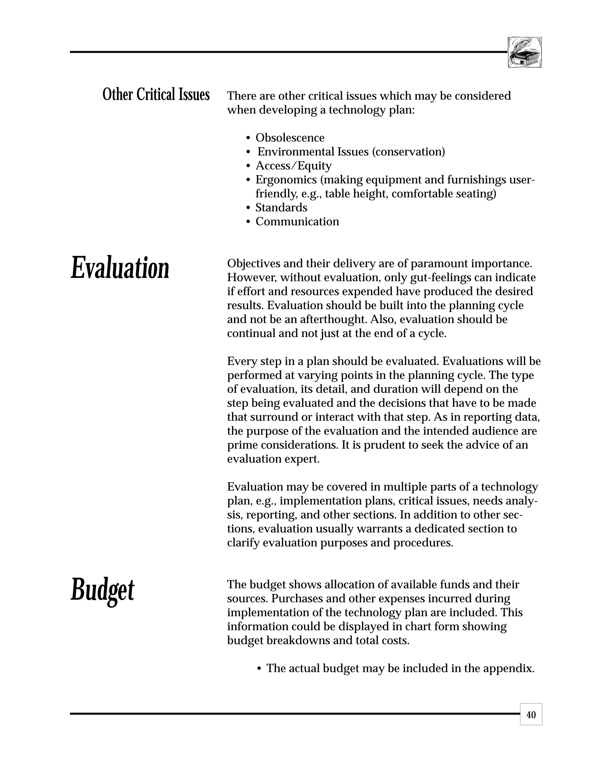 Other Critical Issues   There are other critical issues which may be considered
                           when developing a technology plan:

                              • Obsolescence
                              • Environmental Issues (conservation)
                              • Access/Equity
                              • Ergonomics (making equipment and furnishings user-
                                friendly, e.g., table height, comfortable seating)
                              • Standards
                              • Communication



Evaluation                 Objectives and their delivery are of paramount importance.
                           However, without evaluation, only gut-feelings can indicate
                           if effort and resources expended have produced the desired
                           results. Evaluation should be built into the planning cycle
                           and not be an afterthought. Also, evaluation should be
                           continual and not just at the end of a cycle.

                           Every step in a plan should be evaluated. Evaluations will be
                           performed at varying points in the planning cycle. The type
                           of evaluation, its detail, and duration will depend on the
                           step being evaluated and the decisions that have to be made
                           that surround or interact with that step. As in reporting data,
                           the purpose of the evaluation and the intended audience are
                           prime considerations. It is prudent to seek the advice of an
                           evaluation expert.

                           Evaluation may be covered in multiple parts of a technology
                           plan, e.g., implementation plans, critical issues, needs analy-
                           sis, reporting, and other sections. In addition to other sec-
                           tions, evaluation usually warrants a dedicated section to
                           clarify evaluation purposes and procedures.



Budget                     The budget shows allocation of available funds and their
                           sources. Purchases and other expenses incurred during
                           implementation of the technology plan are included. This
                           information could be displayed in chart form showing
                           budget breakdowns and total costs.

                                  • The actual budget may be included in the appendix.


                                                                                       40
 
