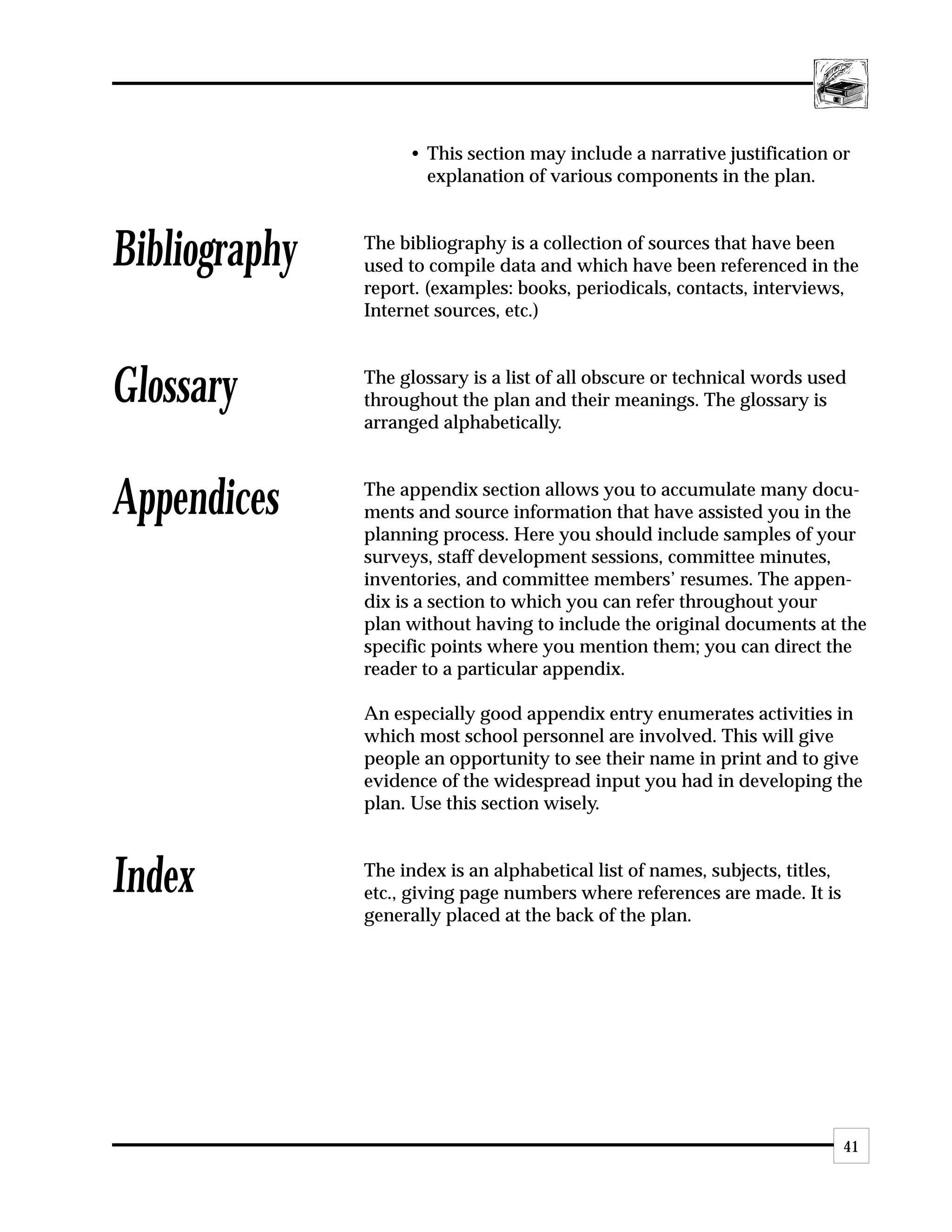 • This section may include a narrative justification or
                      explanation of various components in the plan.



Bibliography   The bibliography is a collection of sources that have been
               used to compile data and which have been referenced in the
               report. (examples: books, periodicals, contacts, interviews,
               Internet sources, etc.)



Glossary       The glossary is a list of all obscure or technical words used
               throughout the plan and their meanings. The glossary is
               arranged alphabetically.



Appendices     The appendix section allows you to accumulate many docu-
               ments and source information that have assisted you in the
               planning process. Here you should include samples of your
               surveys, staff development sessions, committee minutes,
               inventories, and committee members’ resumes. The appen-
               dix is a section to which you can refer throughout your
               plan without having to include the original documents at the
               specific points where you mention them; you can direct the
               reader to a particular appendix.

               An especially good appendix entry enumerates activities in
               which most school personnel are involved. This will give
               people an opportunity to see their name in print and to give
               evidence of the widespread input you had in developing the
               plan. Use this section wisely.



Index          The index is an alphabetical list of names, subjects, titles,
               etc., giving page numbers where references are made. It is
               generally placed at the back of the plan.




                                                                               41
 