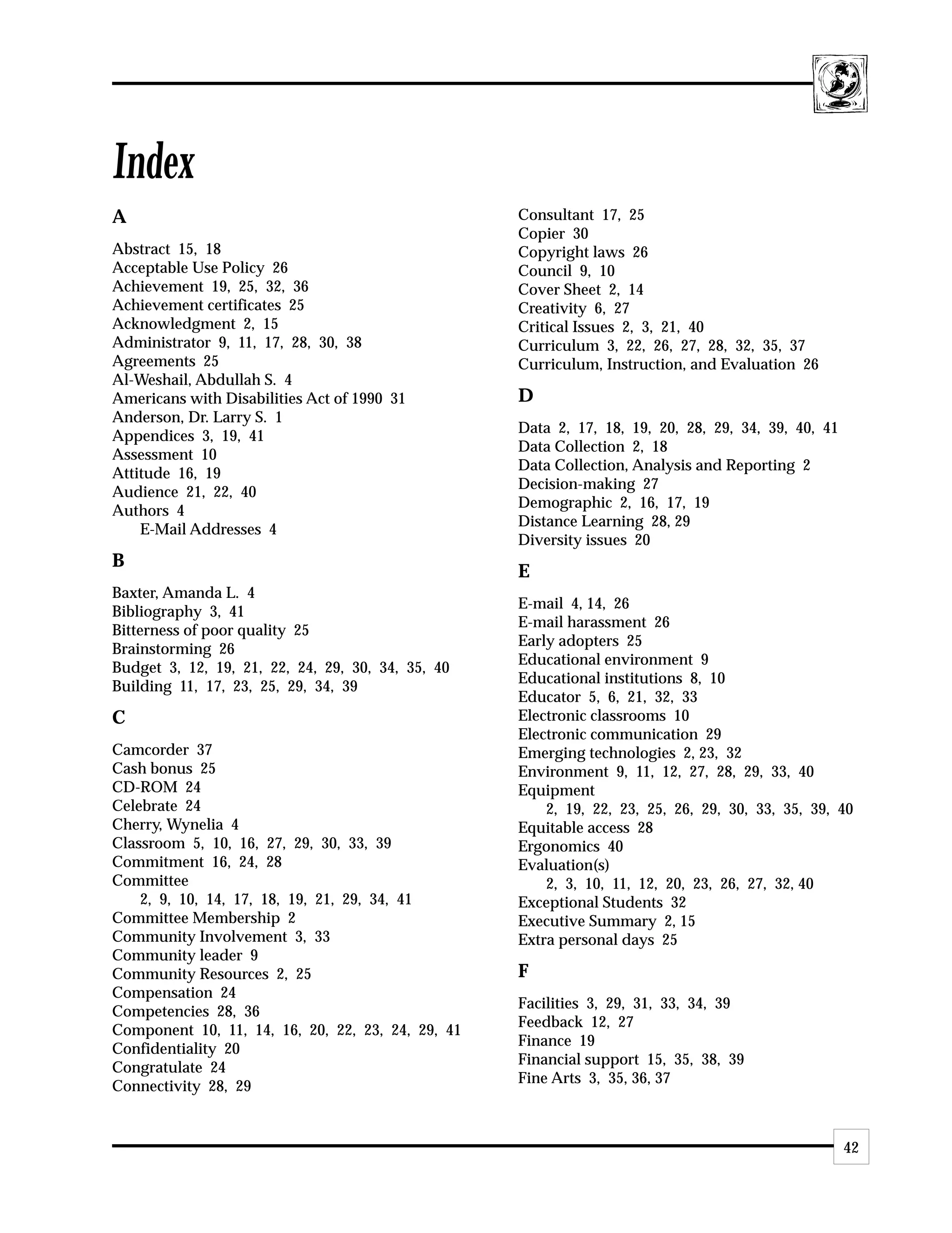 Index
A                                                  Consultant 17, 25
                                                   Copier 30
Abstract 15, 18                                    Copyright laws 26
Acceptable Use Policy 26                           Council 9, 10
Achievement 19, 25, 32, 36                         Cover Sheet 2, 14
Achievement certificates 25                        Creativity 6, 27
Acknowledgment 2, 15                               Critical Issues 2, 3, 21, 40
Administrator 9, 11, 17, 28, 30, 38                Curriculum 3, 22, 26, 27, 28, 32, 35, 37
Agreements 25                                      Curriculum, Instruction, and Evaluation 26
Al-Weshail, Abdullah S. 4
Americans with Disabilities Act of 1990 31         D
Anderson, Dr. Larry S. 1
                                                   Data 2, 17, 18, 19, 20, 28, 29, 34, 39, 40, 41
Appendices 3, 19, 41
                                                   Data Collection 2, 18
Assessment 10
                                                   Data Collection, Analysis and Reporting 2
Attitude 16, 19
                                                   Decision-making 27
Audience 21, 22, 40
                                                   Demographic 2, 16, 17, 19
Authors 4
                                                   Distance Learning 28, 29
    E-Mail Addresses 4
                                                   Diversity issues 20
B
                                                   E
Baxter, Amanda L. 4
                                                   E-mail 4, 14, 26
Bibliography 3, 41
                                                   E-mail harassment 26
Bitterness of poor quality 25
                                                   Early adopters 25
Brainstorming 26
                                                   Educational environment 9
Budget 3, 12, 19, 21, 22, 24, 29, 30, 34, 35, 40
                                                   Educational institutions 8, 10
Building 11, 17, 23, 25, 29, 34, 39
                                                   Educator 5, 6, 21, 32, 33
C                                                  Electronic classrooms 10
                                                   Electronic communication 29
Camcorder 37                                       Emerging technologies 2, 23, 32
Cash bonus 25                                      Environment 9, 11, 12, 27, 28, 29, 33, 40
CD-ROM 24                                          Equipment
Celebrate 24                                           2, 19, 22, 23, 25, 26, 29, 30, 33, 35, 39, 40
Cherry, Wynelia 4                                  Equitable access 28
Classroom 5, 10, 16, 27, 29, 30, 33, 39            Ergonomics 40
Commitment 16, 24, 28                              Evaluation(s)
Committee                                              2, 3, 10, 11, 12, 20, 23, 26, 27, 32, 40
    2, 9, 10, 14, 17, 18, 19, 21, 29, 34, 41       Exceptional Students 32
Committee Membership 2                             Executive Summary 2, 15
Community Involvement 3, 33                        Extra personal days 25
Community leader 9
Community Resources 2, 25                          F
Compensation 24
                                                   Facilities 3, 29, 31, 33, 34, 39
Competencies 28, 36
                                                   Feedback 12, 27
Component 10, 11, 14, 16, 20, 22, 23, 24, 29, 41
                                                   Finance 19
Confidentiality 20
                                                   Financial support 15, 35, 38, 39
Congratulate 24
                                                   Fine Arts 3, 35, 36, 37
Connectivity 28, 29


                                                                                                    42
 