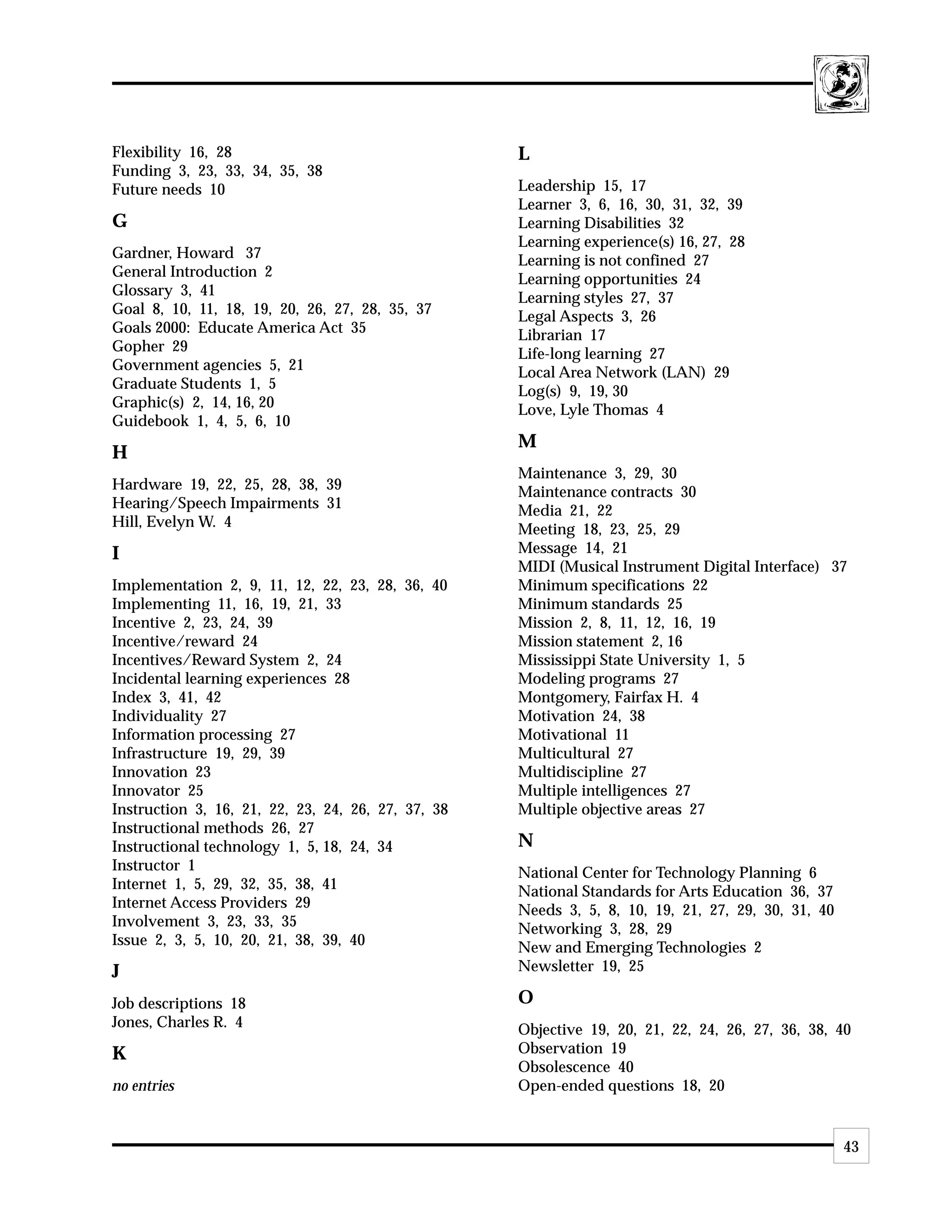 Flexibility 16, 28                                  L
Funding 3, 23, 33, 34, 35, 38
Future needs 10                                     Leadership 15, 17
                                                    Learner 3, 6, 16, 30, 31, 32, 39
G                                                   Learning Disabilities 32
                                                    Learning experience(s) 16, 27, 28
Gardner, Howard 37                                  Learning is not confined 27
General Introduction 2                              Learning opportunities 24
Glossary 3, 41                                      Learning styles 27, 37
Goal 8, 10, 11, 18, 19, 20, 26, 27, 28, 35, 37      Legal Aspects 3, 26
Goals 2000: Educate America Act 35                  Librarian 17
Gopher 29                                           Life-long learning 27
Government agencies 5, 21                           Local Area Network (LAN) 29
Graduate Students 1, 5                              Log(s) 9, 19, 30
Graphic(s) 2, 14, 16, 20                            Love, Lyle Thomas 4
Guidebook 1, 4, 5, 6, 10
                                                    M
H
                                                    Maintenance 3, 29, 30
Hardware 19, 22, 25, 28, 38, 39                     Maintenance contracts 30
Hearing/Speech Impairments 31                       Media 21, 22
Hill, Evelyn W. 4                                   Meeting 18, 23, 25, 29
I                                                   Message 14, 21
                                                    MIDI (Musical Instrument Digital Interface) 37
Implementation 2, 9, 11, 12, 22, 23, 28, 36, 40     Minimum specifications 22
Implementing 11, 16, 19, 21, 33                     Minimum standards 25
Incentive 2, 23, 24, 39                             Mission 2, 8, 11, 12, 16, 19
Incentive/reward 24                                 Mission statement 2, 16
Incentives/Reward System 2, 24                      Mississippi State University 1, 5
Incidental learning experiences 28                  Modeling programs 27
Index 3, 41, 42                                     Montgomery, Fairfax H. 4
Individuality 27                                    Motivation 24, 38
Information processing 27                           Motivational 11
Infrastructure 19, 29, 39                           Multicultural 27
Innovation 23                                       Multidiscipline 27
Innovator 25                                        Multiple intelligences 27
Instruction 3, 16, 21, 22, 23, 24, 26, 27, 37, 38   Multiple objective areas 27
Instructional methods 26, 27
Instructional technology 1, 5, 18, 24, 34           N
Instructor 1                                        National Center for Technology Planning 6
Internet 1, 5, 29, 32, 35, 38, 41                   National Standards for Arts Education 36, 37
Internet Access Providers 29                        Needs 3, 5, 8, 10, 19, 21, 27, 29, 30, 31, 40
Involvement 3, 23, 33, 35                           Networking 3, 28, 29
Issue 2, 3, 5, 10, 20, 21, 38, 39, 40               New and Emerging Technologies 2
J                                                   Newsletter 19, 25

Job descriptions 18                                 O
Jones, Charles R. 4                                 Objective 19, 20, 21, 22, 24, 26, 27, 36, 38, 40
K                                                   Observation 19
                                                    Obsolescence 40
no entries                                          Open-ended questions 18, 20


                                                                                                    43
 