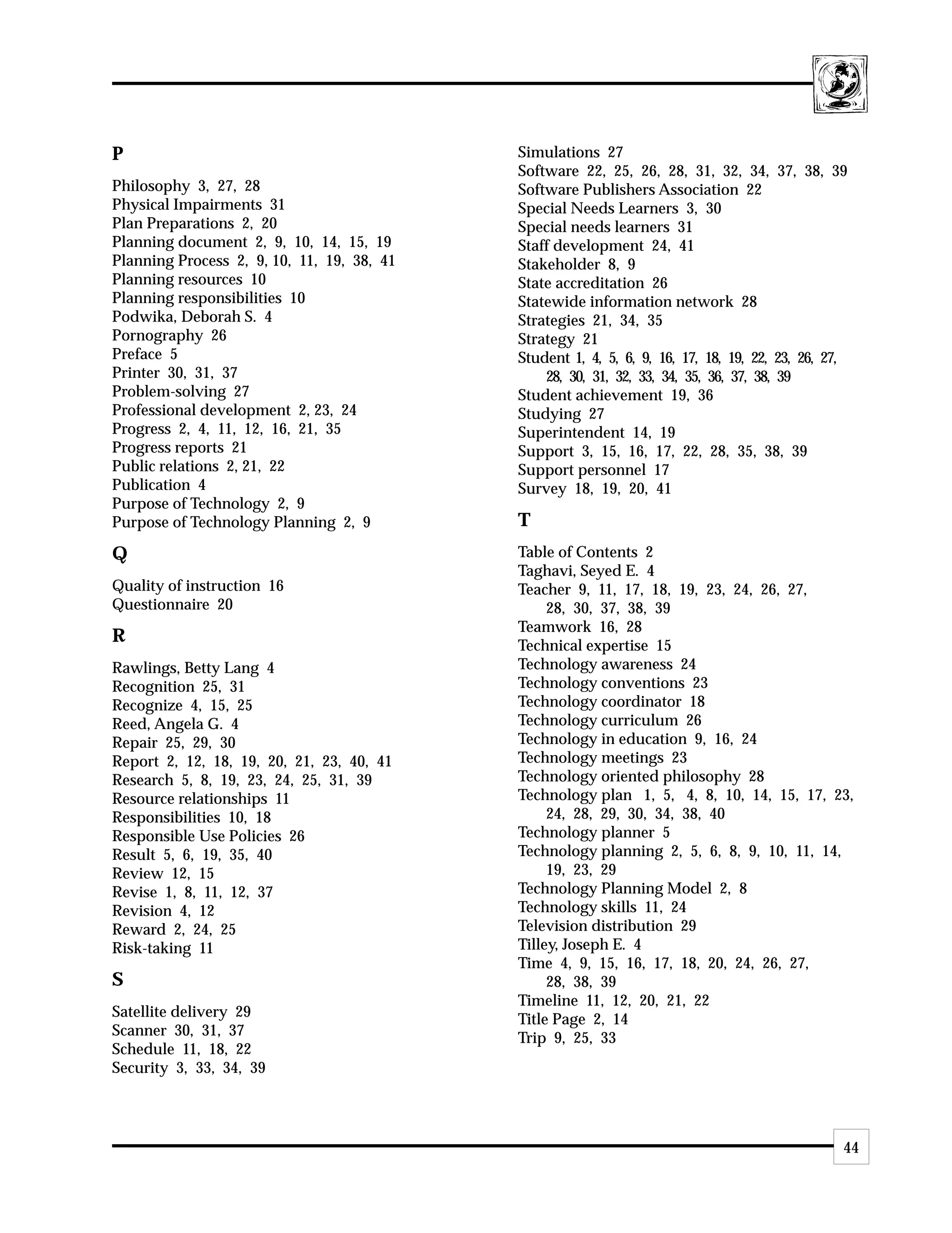 P                                           Simulations 27
                                            Software 22, 25, 26, 28, 31, 32, 34, 37, 38, 39
Philosophy 3, 27, 28                        Software Publishers Association 22
Physical Impairments 31                     Special Needs Learners 3, 30
Plan Preparations 2, 20                     Special needs learners 31
Planning document 2, 9, 10, 14, 15, 19      Staff development 24, 41
Planning Process 2, 9, 10, 11, 19, 38, 41   Stakeholder 8, 9
Planning resources 10                       State accreditation 26
Planning responsibilities 10                Statewide information network 28
Podwika, Deborah S. 4                       Strategies 21, 34, 35
Pornography 26                              Strategy 21
Preface 5                                   Student 1, 4, 5, 6, 9, 16, 17, 18, 19, 22, 23, 26, 27,
Printer 30, 31, 37                              28, 30, 31, 32, 33, 34, 35, 36, 37, 38, 39
Problem-solving 27                          Student achievement 19, 36
Professional development 2, 23, 24          Studying 27
Progress 2, 4, 11, 12, 16, 21, 35           Superintendent 14, 19
Progress reports 21                         Support 3, 15, 16, 17, 22, 28, 35, 38, 39
Public relations 2, 21, 22                  Support personnel 17
Publication 4                               Survey 18, 19, 20, 41
Purpose of Technology 2, 9
Purpose of Technology Planning 2, 9         T
Q                                           Table of Contents 2
                                            Taghavi, Seyed E. 4
Quality of instruction 16                   Teacher 9, 11, 17, 18, 19, 23, 24, 26, 27,
Questionnaire 20                                 28, 30, 37, 38, 39
                                            Teamwork 16, 28
R                                           Technical expertise 15
Rawlings, Betty Lang 4                      Technology awareness 24
Recognition 25, 31                          Technology conventions 23
Recognize 4, 15, 25                         Technology coordinator 18
Reed, Angela G. 4                           Technology curriculum 26
Repair 25, 29, 30                           Technology in education 9, 16, 24
Report 2, 12, 18, 19, 20, 21, 23, 40, 41    Technology meetings 23
Research 5, 8, 19, 23, 24, 25, 31, 39       Technology oriented philosophy 28
Resource relationships 11                   Technology plan 1, 5, 4, 8, 10, 14, 15, 17, 23,
Responsibilities 10, 18                          24, 28, 29, 30, 34, 38, 40
Responsible Use Policies 26                 Technology planner 5
Result 5, 6, 19, 35, 40                     Technology planning 2, 5, 6, 8, 9, 10, 11, 14,
Review 12, 15                                    19, 23, 29
Revise 1, 8, 11, 12, 37                     Technology Planning Model 2, 8
Revision 4, 12                              Technology skills 11, 24
Reward 2, 24, 25                            Television distribution 29
Risk-taking 11                              Tilley, Joseph E. 4
                                            Time 4, 9, 15, 16, 17, 18, 20, 24, 26, 27,
S                                                28, 38, 39
                                            Timeline 11, 12, 20, 21, 22
Satellite delivery 29                       Title Page 2, 14
Scanner 30, 31, 37                          Trip 9, 25, 33
Schedule 11, 18, 22
Security 3, 33, 34, 39




                                                                                                 44
 
