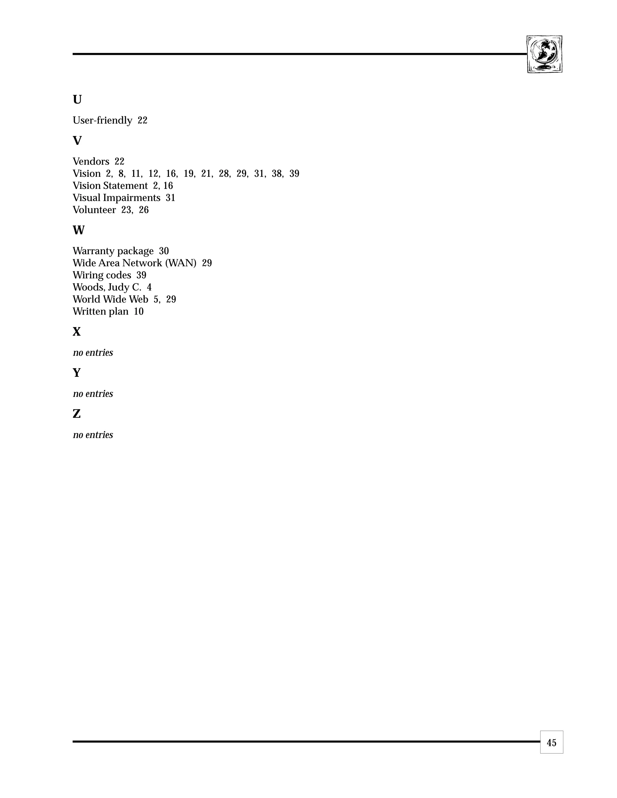 U
User-friendly 22

V
Vendors 22
Vision 2, 8, 11, 12, 16, 19, 21, 28, 29, 31, 38, 39
Vision Statement 2, 16
Visual Impairments 31
Volunteer 23, 26

W
Warranty package 30
Wide Area Network (WAN) 29
Wiring codes 39
Woods, Judy C. 4
World Wide Web 5, 29
Written plan 10

X
no entries

Y
no entries

Z
no entries




                                                      45
 