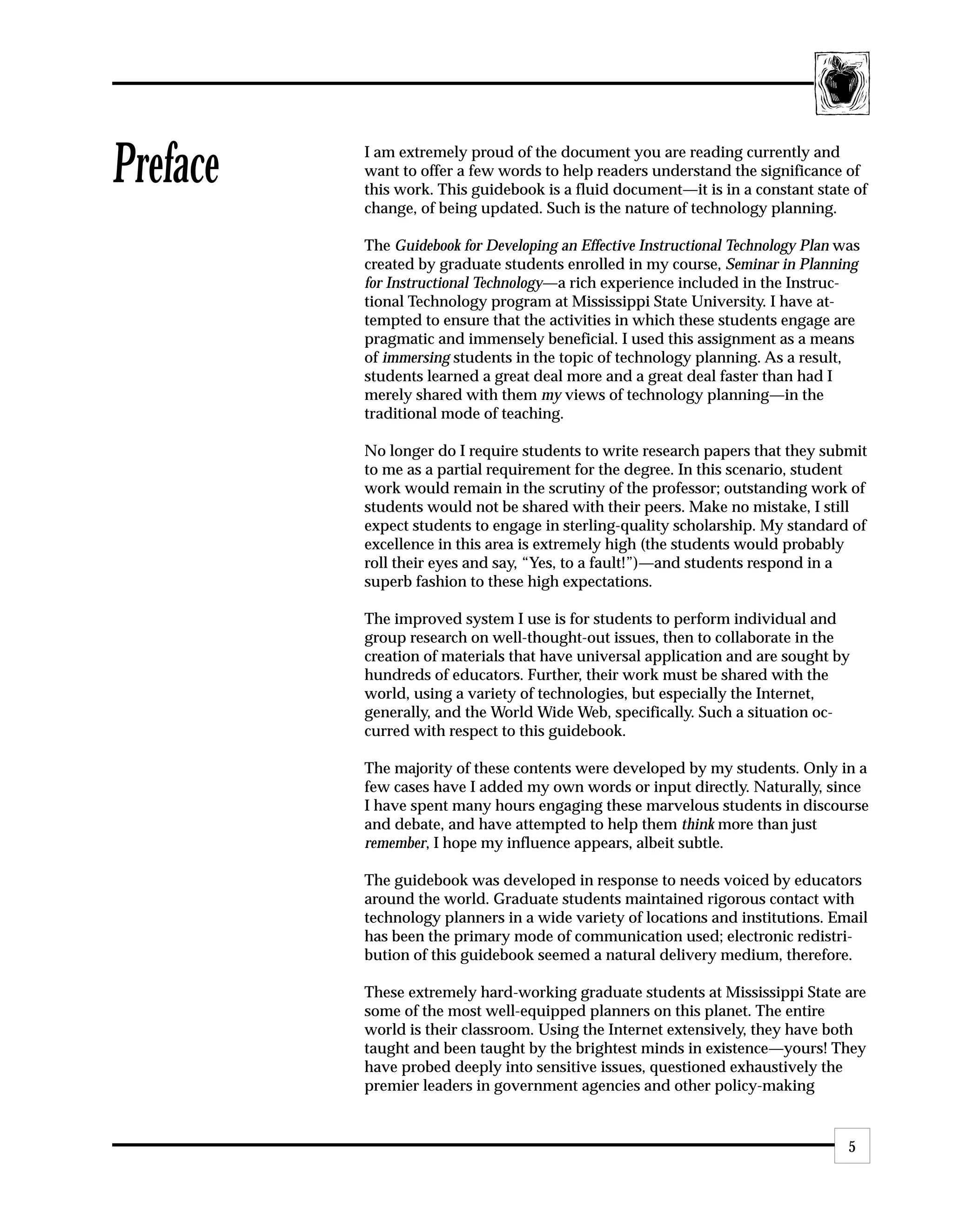 Preface   I am extremely proud of the document you are reading currently and
          want to offer a few words to help readers understand the significance of
          this work. This guidebook is a fluid document—it is in a constant state of
          change, of being updated. Such is the nature of technology planning.

          The Guidebook for Developing an Effective Instructional Technology Plan was
          created by graduate students enrolled in my course, Seminar in Planning
          for Instructional Technology—a rich experience included in the Instruc-
          tional Technology program at Mississippi State University. I have at-
          tempted to ensure that the activities in which these students engage are
          pragmatic and immensely beneficial. I used this assignment as a means
          of immersing students in the topic of technology planning. As a result,
          students learned a great deal more and a great deal faster than had I
          merely shared with them my views of technology planning—in the
          traditional mode of teaching.

          No longer do I require students to write research papers that they submit
          to me as a partial requirement for the degree. In this scenario, student
          work would remain in the scrutiny of the professor; outstanding work of
          students would not be shared with their peers. Make no mistake, I still
          expect students to engage in sterling-quality scholarship. My standard of
          excellence in this area is extremely high (the students would probably
          roll their eyes and say, “Yes, to a fault!”)—and students respond in a
          superb fashion to these high expectations.

          The improved system I use is for students to perform individual and
          group research on well-thought-out issues, then to collaborate in the
          creation of materials that have universal application and are sought by
          hundreds of educators. Further, their work must be shared with the
          world, using a variety of technologies, but especially the Internet,
          generally, and the World Wide Web, specifically. Such a situation oc-
          curred with respect to this guidebook.

          The majority of these contents were developed by my students. Only in a
          few cases have I added my own words or input directly. Naturally, since
          I have spent many hours engaging these marvelous students in discourse
          and debate, and have attempted to help them think more than just
          remember, I hope my influence appears, albeit subtle.

          The guidebook was developed in response to needs voiced by educators
          around the world. Graduate students maintained rigorous contact with
          technology planners in a wide variety of locations and institutions. Email
          has been the primary mode of communication used; electronic redistri-
          bution of this guidebook seemed a natural delivery medium, therefore.

          These extremely hard-working graduate students at Mississippi State are
          some of the most well-equipped planners on this planet. The entire
          world is their classroom. Using the Internet extensively, they have both
          taught and been taught by the brightest minds in existence—yours! They
          have probed deeply into sensitive issues, questioned exhaustively the
          premier leaders in government agencies and other policy-making


                                                                                   5
 