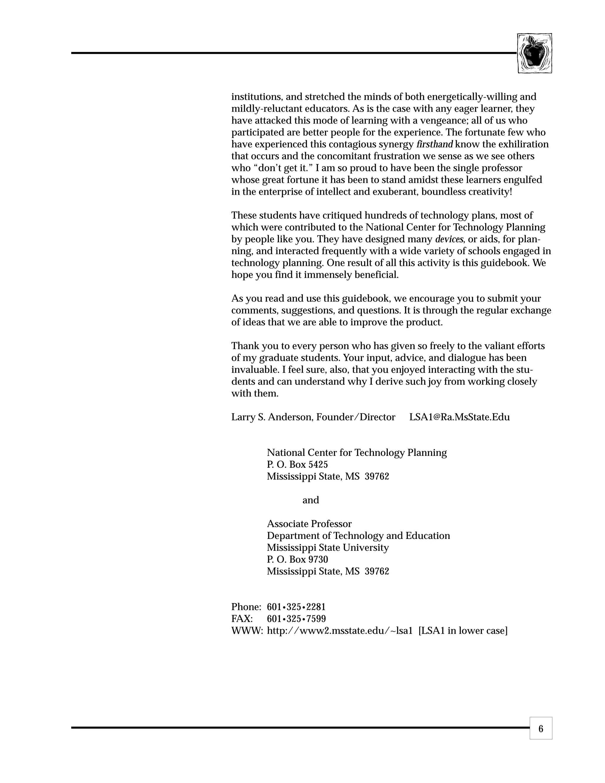 institutions, and stretched the minds of both energetically-willing and
mildly-reluctant educators. As is the case with any eager learner, they
have attacked this mode of learning with a vengeance; all of us who
participated are better people for the experience. The fortunate few who
have experienced this contagious synergy firsthand know the exhiliration
that occurs and the concomitant frustration we sense as we see others
who “don’t get it.” I am so proud to have been the single professor
whose great fortune it has been to stand amidst these learners engulfed
in the enterprise of intellect and exuberant, boundless creativity!

These students have critiqued hundreds of technology plans, most of
which were contributed to the National Center for Technology Planning
by people like you. They have designed many devices, or aids, for plan-
ning, and interacted frequently with a wide variety of schools engaged in
technology planning. One result of all this activity is this guidebook. We
hope you find it immensely beneficial.

As you read and use this guidebook, we encourage you to submit your
comments, suggestions, and questions. It is through the regular exchange
of ideas that we are able to improve the product.

Thank you to every person who has given so freely to the valiant efforts
of my graduate students. Your input, advice, and dialogue has been
invaluable. I feel sure, also, that you enjoyed interacting with the stu-
dents and can understand why I derive such joy from working closely
with them.

Larry S. Anderson, Founder/Director      LSA1@Ra.MsState.Edu


        National Center for Technology Planning
        P. O. Box 5425
        Mississippi State, MS 39762

                and

        Associate Professor
        Department of Technology and Education
        Mississippi State University
        P. O. Box 9730
        Mississippi State, MS 39762


Phone: 601•325•2281
FAX: 601•325•7599
WWW: http://www2.msstate.edu/~lsa1 [LSA1 in lower case]




                                                                       6
 