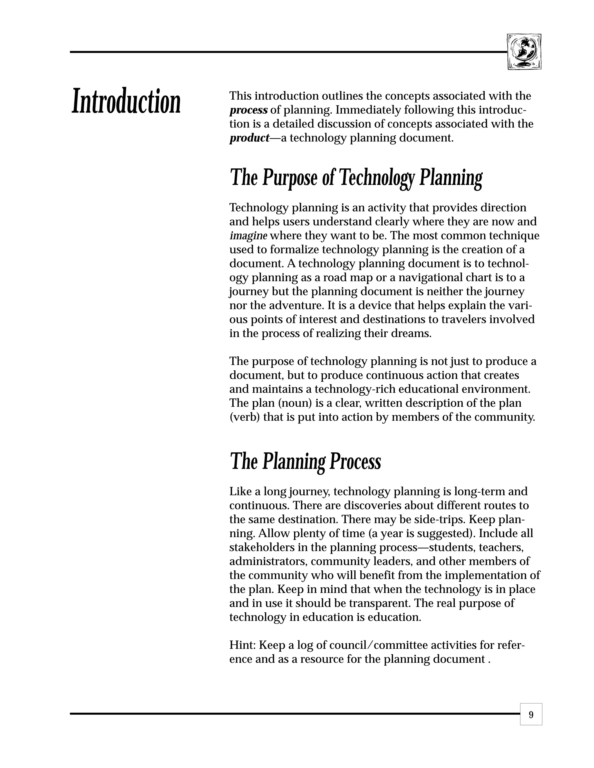 Introduction   This introduction outlines the concepts associated with the
               process of planning. Immediately following this introduc-
               tion is a detailed discussion of concepts associated with the
               product—a technology planning document.


               The Purpose of Technology Planning
               Technology planning is an activity that provides direction
               and helps users understand clearly where they are now and
               imagine where they want to be. The most common technique
               used to formalize technology planning is the creation of a
               document. A technology planning document is to technol-
               ogy planning as a road map or a navigational chart is to a
               journey but the planning document is neither the journey
               nor the adventure. It is a device that helps explain the vari-
               ous points of interest and destinations to travelers involved
               in the process of realizing their dreams.

               The purpose of technology planning is not just to produce a
               document, but to produce continuous action that creates
               and maintains a technology-rich educational environment.
               The plan (noun) is a clear, written description of the plan
               (verb) that is put into action by members of the community.



               The Planning Process
               Like a long journey, technology planning is long-term and
               continuous. There are discoveries about different routes to
               the same destination. There may be side-trips. Keep plan-
               ning. Allow plenty of time (a year is suggested). Include all
               stakeholders in the planning process—students, teachers,
               administrators, community leaders, and other members of
               the community who will benefit from the implementation of
               the plan. Keep in mind that when the technology is in place
               and in use it should be transparent. The real purpose of
               technology in education is education.

               Hint: Keep a log of council/committee activities for refer-
               ence and as a resource for the planning document .



                                                                             9
 