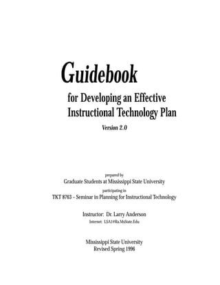 Guidebook
       for Developing an Effective
       Instructional Technology Plan
                        Version 2.0




                          prepared by
     Graduate Students at Mississippi State University
                        participating in
TKT 8763 – Seminar in Planning for Instructional Technology


              Instructor: Dr. Larry Anderson
                 Internet: LSA1@Ra.MsState.Edu



               Mississippi State University
                  Revised Spring 1996

                                                              1
 