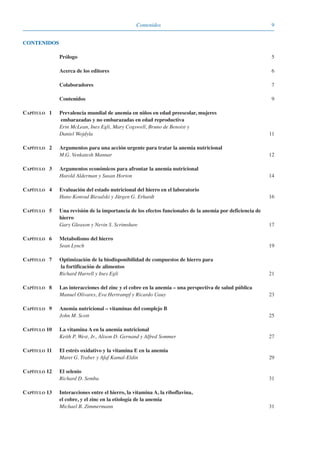9Contenidos
Prólogo 5
Acerca de los editores 6
Colaboradores 7
Contenidos 9
CAPÍTULO 1 Prevalencia mundial de anemia en niños en edad preescolar, mujeres
embarazadas y no embarazadas en edad reproductiva
Erin McLean, Ines Egli, Mary Cogswell, Bruno de Benoist y
Daniel Wojdyla 11
CAPÍTULO 2 Argumentos para una acción urgente para tratar la anemia nutricional
M.G. Venkatesh Mannar 12
CAPÍTULO 3 Argumentos económicos para afrontar la anemia nutricional
Harold Alderman y Susan Horton 14
CAPÍTULO 4 Evaluación del estado nutricional del hierro en el laboratorio
Hans-Konrad Biesalski y Jürgen G. Erhardt 16
CAPÍTULO 5 Una revisión de la importancia de los efectos funcionales de la anemia por deficiencia de
hierro
Gary Gleason y Nevin S. Scrimshaw 17
CAPÍTULO 6 Metabolismo del hierro
Sean Lynch 19
CAPÍTULO 7 Optimización de la biodisponibilidad de compuestos de hierro para
la fortificación de alimentos
Richard Hurrell y Ines Egli 21
CAPÍTULO 8 Las interacciones del zinc y el cobre en la anemia – una perspectiva de salud pública
Manuel Olivares, Eva Hertrampf y Ricardo Uauy 23
CAPÍTULO 9 Anemia nutricional – vitaminas del complejo B
John M. Scott 25
CAPÍTULO 10 La vitamina A en la anemia nutricional
Keith P. West, Jr., Alison D. Gernand y Alfred Sommer 27
CAPÍTULO 11 El estrés oxidativo y la vitamina E en la anemia
Maret G. Traber y Afaf Kamal-Eldin 29
CAPÍTULO 12 El selenio
Richard D. Semba 31
CAPÍTULO 13 Interacciones entre el hierro, la vitamina A, la riboflavina,
el cobre, y el zinc en la etiología de la anemia
Michael B. Zimmermann 31
CONTENIDOS
081943_Guidebook_ES_Korr.qxp:Guidebook 23.06.2008 11:26 Uhr Seite 9
 