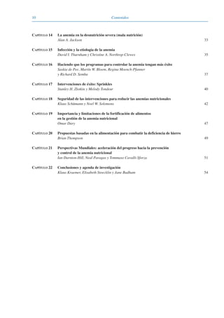 10 Contenidos
CAPÍTULO 14 La anemia en la desnutrición severa (mala nutrición)
Alan A. Jackson 33
CAPÍTULO 15 Infección y la etiología de la anemia
David I. Thurnham y Christine A. Northrop-Clewes 35
CAPÍTULO 16 Haciendo que los programas para controlar la anemia tengan más éxito
Saskia de Pee, Martín W. Bloem, Regina Moench-Pfanner
y Richard D. Semba 37
CAPÍTULO 17 Intervenciones de éxito: Sprinkles
Stanley H. Zlotkin y Melody Tondeur 40
CAPÍTULO 18 Seguridad de las intervenciones para reducir las anemias nutricionales
Klaus Schümann y Noel W. Solomons 42
CAPÍTULO 19 Importancia y limitaciones de la fortificación de alimentos
en la gestión de la anemia nutricional
Omar Dary 47
CAPÍTULO 20 Propuestas basadas en la alimentación para combatir la deficiencia de hierro
Brian Thompson 49
CAPÍTULO 21 Perspectivas Mundiales: aceleración del progreso hacia la prevención
y control de la anemia nutricional
Ian Darnton-Hill, Neal Paragas y Tommaso Cavalli-Sforza 51
CAPÍTULO 22 Conclusiones y agenda de investigación
Klaus Kraemer, Elisabeth Stoecklin y Jane Badham 54
081943_Guidebook_ES_Korr.qxp:Guidebook 23.06.2008 11:26 Uhr Seite 10
 