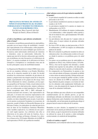 111 · Prevalencia mundial de anemia
1
PREVALENCIA MUNDIAL DE ANEMIA EN
NIÑOS EN EDAD PREESCOLAR, MUJERES
EMBARAZADAS Y MUJERES NO EMBARAZA-
DAS EN EDAD REPRODUCTIVA
Erin McLean, Mary Cogswell, Inés Egli,
Wojdyla de Daniel y Bruno de Benoist
¿Cuál es el problema y qué sabemos actualmente
sobre el tema?
La anemia es un problema generalizado de salud pública,
asociado con un mayor riesgo de morbilidad y mortali-
dad, especialmente en las embarazadas y niños pequeños.
Es una enfermedad con causas múltiples que ocurren con
frecuencia, tanto nutricionales (deficiencia de vitaminas
y minerales), como no nutricionales (infección). Se
supone que uno de los factores subyacentes que contribu-
yen al problema con más frecuencia es la deficiencia de
hierro, y la anemia resultante de la deficiencia de hierro
(ferropriva o ferropénica) es considerada como uno de
las diez principales causas de morbilidad mundial.
La Organización Mundial de la Salud (OMS) tiene como
uno de sus mandatos informar a sus Estados Miembros
acerca de la situación mundial de la salud. Se decidió
actualizar las estimaciones mundiales de prevalencia de
anemia y proporcionar una imagen actual de la situación
global, especialmente en los grupos de alto riesgo. Esto
se hizo obteniendo los valores, mundiales y de las regio-
nes geográficas de Naciones Unidas, de prevalencia de la
anemia en niños en edad preescolar, mujeres embaraza-
das y no embarazadas en edad reproductiva. Estos datos
fueron recopilados entre 1993 y 2005, utilizando la
encuesta nacional más reciente y más representativa de
cada país, o al menos dos encuestas representativas del
primer ámbito administrativo de los países. Cuando no se
contaba con datos disponibles para un país, la prevalen-
cia de anemia se pronosticó basándose en ecuaciones de
regresión, usando el Índice de Desarrollo Humano de las
Naciones Unidas y los indicadores de salud del país de la
base de datos de las Estadísticas Sanitarias Mundiales
como variables explicativas. La cobertura de este ejerci-
cio varió según regiones. Las coberturas más altas se
obtuvieron en los países del norte de América, Asia y
África, y las más bajas en Europa y Oceanía. Los cálcu-
los se basan en los 192 Estados Miembros de la OMS, lo
cual representa el 99,8% de la población mundial.
¿Qué sabemos acerca de la prevalencia mundial de
la anemia?
• La prevalencia mundial de la anemia en niños en edad
preescolar es de 47,4%.
• La prevalencia mundial de la anemia en mujeres emba-
razadas es de 41,8%.
• La prevalencia mundial de la anemia en mujeres no
embarazadas es de 30,2%.
• Mundialmente, 818 millones de mujeres (embarazadas
y no embarazadas) y niños pequeños sufren anemia y
más de la mitad de estos, aproximadamente 520 millo-
nes, viven en Asia.
• Las prevalencias más alta para los 3 grupos están en
África, pero el mayor número de personas afectadas
está en Asia.
• En Asia el 58% de niños en edad preescolar, el 56,1%
de embarazadas y el 68% de mujeres no embarazadas
padecen de anemia.
• Más de la mitad de la población mundial de niños en
edad preescolar y las embarazadas residen en los paí-
ses donde la anemia es un problema grave de salud
pública
• Los países con un problema grave de salud pública se
agruparon en África, Asia, América Latina y el Caribe.
• África y Asia son las regiones más afectadas, y siendo
además estas regiones las más pobres, este dato podría
reflejar la conexión entre la anemia y el subdesarrollo.
• En comparación con Norteamérica, la anemia es tres
veces más prevalente en Europa y esto puede ser debido
a varias causas no autoexcluyentes: Europa incluye paí-
ses con una gran variedad de perfiles sociales y econó-
micos; los cálculos de la OMS se realizaron con una
baja cobertura de países europeos; en el norte de Amé-
rica los alimentos están ampliamente fortificados con
hierro, y una alta proporción de ingesta de hierro pro-
viene de los alimentos fortificados.
Tiene que señalarse que estos cálculos no son comparables
cuantitativamente con los cálculos previos, ya que las
metodologías utilizadas son diferentes. Los cálculos tienen
algunas limitaciones, pero, basándose en la mejor informa-
ción disponible, son un buen punto de partida para dirigir el
progreso hacia la meta de reducción de la anemia.
Basándose en estos cálculos, la magnitud de la anemia
nutricional o de la anemia por deficiencia de hierro es difí-
cil de valorar, ya que la mayoría de las encuestas utilizadas
no enfocan las causas de la anemia y están restringidas
exclusivamente a la medición de hemoglobina.
¿Cuál es el camino a seguir?
Mundialmente, casi la mitad de todos los niños en edad pre-
081943_Guidebook_ES_Korr.qxp:Guidebook 23.06.2008 11:26 Uhr Seite 11
 