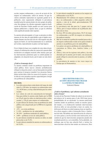12 2 · El caso para la acción urgente para tratar la anemia nutricional
escolar, mujeres embarazadas, y cerca de un tercio de las
mujeres no embarazadas, sufren de anemia. Ya que los
valores estimados representan un segmento grande de la
población, estos seguramente reflejarán la prevalencia
mundial actual de anemia dentro de estos grupos de pobla-
ción. Sin embargo, los cálculos regionales según la clasifi-
cación de Naciones Unidas pueden ser más exactos para
algunas poblaciones y algunas áreas, ya que la cobertura
varía significativamente entre regiones.
La anemia más preocupante es la que se presenta en niños
menores de dos años de edad debido a que el rápido creci-
miento durante esta fase del ciclo de vida requiere una alta
ingesta de hierro, la cual frecuentemente no es satisfecha
por la dieta, especialmente en países con bajo ingreso.
Con el objeto de hacer uso completo de estos datos de pre-
valencia, la información sobre las causas de la anemia debe
recolectarse en cualquier encuesta sobre anemia, para que
las intervenciones posteriores para su control puedan ser
adaptadas a la situación local y por lo tanto ser más efecti-
vas.
¿Cuál es el mensaje clave?
La anemia continúa siendo un problema importante de
salud pública. Estos nuevos cálculos probablemente
reflejan la situación actual y son un buen punto de partida
para rastrear el progreso mundial. Las encuestas futuras
deben incluir datos sobre las causas de la anemia, ya que
la falta de estos perjudica nuestra capacidad para corregir
este problema de salud pública.
HECHOS:
• Los niños preescolares están dentro del rango de edad
entre 0 y 4,99 años, las mujeres no embarazadas entre
15 y 49,99 años y no hay edad definida para las emba-
razadas.
• Los valores de corte de concentración de hemoglo-
bina para definir la anemia están fijados por la OMS
en 110 g/L para los niños en edad preescolar y emba-
razadas, y 120 g/L para mujeres no embarazadas.
• La prevalencia de anemia como un problema de salud
pública está categorizado por la OMS de la siguiente
manera:
• <5% – no existe problema;
• 5–19% – problema leve de salud pública;
• 20–39% – problema moderado de salud pública;
• >40% – problema severo de salud pública;
• La prevalencia mundial de anemia en niños en edad
preescolar es de 47,4%;
• La prevalencia mundial de anemia en embarazadas es
de 41,8%;
• La prevalencia mundial de anemia en las mujeres no
embarazadas es de 30,2%;
• Mundialmente 818 millones de mujeres (embaraza-
das y no embarazadas) y niños pequeños sufren de
anemia, y más de la mitad, aproximadamente 520
millones, vive en Asia;
• La prevalencia más alta para los 3 grupos está en
África, pero el mayor número de la población afec-
tada está en Asia;
• En Asia, 58% de niños preescolares, 56,1% de muje-
res embarazadas y un 68% de mujeres no embaraza-
das padecen anemia;
• Más de la mitad de la población mundial preescolar y
de mujeres embarazadas reside en los países donde la
anemia es un problema grave de salud pública;
• Los países con graves problemas de salud pública se
concentran en África, Asia, América Latina y el
Caribe;
• África y Asia son las regiones más pobres y las más
afectadas por la anemia; por lo tanto, esta asociación
puede reflejar la conexión entre la anemia y el subde-
sarrollo;
• La prevalencia de anemia es tres veces mayor en
Europa que en Norteamérica.
2
ARGUMENTOS PARA UNA
ACCIÓN URGENTE PARA TRATAR
LAANEMIA NUTRICIONAL
Venkatesh Mannar
¿Cuál es el problema y qué sabemos actualmente
sobre el tema?
La meta de las Naciones Unidas de reducir en un tercio la
prevalencia de la anemia para el año 2010 tiene pocas
probabilidades de ser alcanzada. La anemia nutricional
continúa siendo un problema común en muchos países
del mundo, y su erradicación mediante intervenciones
efectivas debe ser una prioridad a tener en cuenta. La
deficiencia de hierro en edad temprana tiene un significa-
tivo efecto negativo sobre el desarrollo físico e intelec-
tual del niño. Ha habido una intensificación de esfuerzos
en varios países y esto ha servido como motivación, en el
sentido de que las intervenciones propuestas pueden dar
resultados positivos y ser sostenibles. Se ha admitido, sin
embargo, que no hay una solución fácil, e incluso las
intervenciones efectivas han tenido sus retrocesos. Pero
081943_Guidebook_ES_Korr.qxp:Guidebook 23.06.2008 11:26 Uhr Seite 12
 