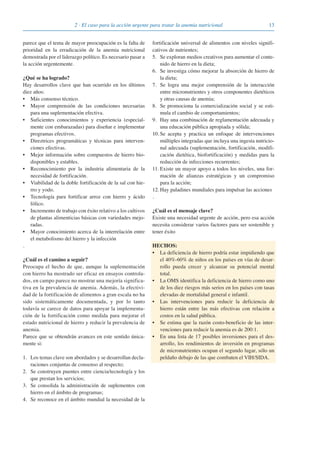 132 · El caso para la acción urgente para tratar la anemia nutricional
parece que el tema de mayor preocupación es la falta de
prioridad en la erradicación de la anemia nutricional
demostrada por el liderazgo político. Es necesario pasar a
la acción urgentemente.
¿Qué se ha logrado?
Hay desarrollos clave que han ocurrido en los últimos
diez años:
• Más consenso técnico.
• Mayor comprensión de las condiciones necesarias
para una suplementación efectiva.
• Suficientes conocimientos y experiencia (especial-
mente con embarazadas) para diseñar e implementar
programas efectivos.
• Direztrices programáticas y técnicas para interven-
ciones efectivas.
• Mejor información sobre compuestos de hierro bio-
disponibles y estables.
• Reconocimiento por la industria alimentaria de la
necesidad de fortificación.
• Viabilidad de la doble fortificación de la sal con hie-
rro y yodo.
• Tecnología para fortificar arroz con hierro y ácido
fólico.
• Incremento de trabajo con éxito relativo a los cultivos
de plantas alimenticias básicas con variedades mejo-
radas.
• Mayor conocimiento acerca de la interrelación entre
el metabolismo del hierro y la infección
.
¿Cuál es el camino a seguir?
Preocupa el hecho de que, aunque la suplementación
con hierro ha mostrado ser eficaz en ensayos controla-
dos, en campo parece no mostrar una mejoría significa-
tiva en la prevalencia de anemia. Además, la efectivi-
dad de la fortificación de alimentos a gran escala no ha
sido sistemáticamente documentada, y por lo tanto
todavía se carece de datos para apoyar la implementa-
ción de la fortificación como medida para mejorar el
estado nutricional de hierro y reducir la prevalencia de
anemia.
Parece que se obtendrán avances en este sentido única-
mente si:
1. Los temas clave son abordados y se desarrollan decla-
raciones conjuntas de consenso al respecto;
2. Se construyen puentes entre ciencia/tecnología y los
que prestan los servicios;
3. Se consolida la administración de suplementos con
hierro en el ámbito de programas;
4. Se reconoce en el ámbito mundial la necesidad de la
fortificación universal de alimentos con niveles signifi-
cativos de nutrientes;
5. Se exploran medios creativos para aumentar el conte-
nido de hierro en la dieta;
6. Se investiga cómo mejorar la absorción de hierro de
la dieta;
7. Se logra una mejor comprensión de la interacción
entre micronutrientes y otros componentes dietéticos
y otras causas de anemia;
8. Se promociona la comercialización social y se esti-
mula el cambio de comportamientos;
9. Hay una combinación de reglamentación adecuada y
una educación pública apropiada y sólida;
10. Se acepta y practica un enfoque de intervenciones
múltiples integradas que incluya una ingesta nutricio-
nal adecuada (suplementación, fortificación, modifi-
cación dietética, biofortificación) y medidas para la
reducción de infecciones recurrentes;
11. Existe un mayor apoyo a todos los niveles, una for-
mación de alianzas estratégicas y un compromiso
para la acción;
12. Hay paladines mundiales para impulsar las acciones
.
¿Cuál es el mensaje clave?
Existe una necesidad urgente de acción, pero esa acción
necesita considerar varios factores para ser sostenible y
tener éxito
HECHOS:
• La deficiencia de hierro podría estar impidiendo que
el 40%-60% de niños en los países en vías de desar-
rollo pueda crecer y alcanzar su potencial mental
total.
• La OMS identifica la deficiencia de hierro como uno
de los diez riesgos más serios en los países con tasas
elevadas de mortalidad general e infantil.
• Las intervenciones para reducir la deficiencia de
hierro están entre las más efectivas con relación a
costos en la salud pública.
• Se estima que la razón costo-beneficio de las inter-
venciones para reducir la anemia es de 200:1.
• En una lista de 17 posibles inversiones para el des-
arrollo, los rendimientos de inversión en programas
de micronutrientes ocupan el segundo lugar, sólo un
peldaño debajo de las que combaten el VIH/SIDA.
081943_Guidebook_ES_Korr.qxp:Guidebook 23.06.2008 11:26 Uhr Seite 13
 