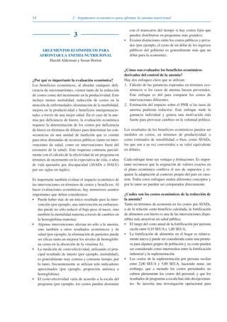 14 3 · Argumentos economicos para afrontar la anemia nutricional
3
ARGUMENTOS ECONOMICOS PARA
AFRONTAR LA ANEMIA NUTRICIONAL
Harold Alderman y Susan Horton
¿Por qué es importante la evaluación económica?
Los beneficios económicos, al abordar cualquier defi-
ciencia de micronutrientes, vienen tanto de la reducción
de costos como del incremento en la productividad. Esto
incluye menos mortalidad, reducción de costos en la
atención de enfermedades, disminución de la morbilidad,
mejora en la productividad y beneficios intergeneracio-
nales a través de una mejor salud. En el caso de la ane-
mia por deficiencia de hierro, la evaluación económica
requiere la determinación de los costos por deficiencia
de hierro en términos de dólares para determinar las con-
secuencias en una unidad de medición que es común
para otras demandas de recursos públicos (tanto en inter-
venciones de salud, como en intervenciones fuera del
escenario de la salud). Este esquema contrasta parcial-
mente con el cálculo de la efectividad de un programa en
términos de incremento en la expectativa de vida, o años
de vida ajustados por discapacidad (AVADs o DALYs
por sus siglas en inglés).
Es importante también evaluar el impacto económico de
las intervenciones en términos de costos y beneficios. Al
hacer evaluaciones económicas, hay numerosos asuntos
importantes que deben considerarse:
• Puede haber más de un único resultado para la inter-
vención (por ejemplo, una intervención en embaraza-
das puede no sólo reducir el bajo peso al nacer, sino
también la mortalidad materna a través de cambios en
la hemoglobina materna).
• Algunas intervenciones afectan no sólo a la anemia,
sino también a otros resultados económicos y de
salud (por ejemplo, la eliminación de parásitos puede
ser eficaz tanto en mejorar los niveles de hemoglobi-
na como en la absorción de la vitamina A).
• La medición de costo-efectividad, utilizando el prin-
cipal resultado de interés (por ejemplo, mortalidad),
es generalmente muy costoso y consume tiempo, por
lo tanto, frecuentemente se utilizan solo indicadores
aproximados (por ejemplo, proporción anémica o
hemoglobina).
• El costo-efectividad varía de acuerdo a la escala del
programa (por ejemplo, los costos pueden disminuir
con el transcurso del tiempo si hay costos fijos que
pueden distribuirse en programas más grandes).
• Existen distinciones entre los costos públicos y priva-
dos (por ejemplo, el costo de un dólar de los ingresos
públicos del gobierno es generalmente más que un
dólar para la economía).
¿Cómo son evaluados los beneficios económicos
derivados del control de la anemia?
Hay dos enfoques clave que se utilizan:
1. Cálculo de las ganancias esperadas en términos eco-
nómicos si los casos de anemia fuesen prevenidos.
Este enfoque es útil para comparar los costos de
intervenciones diferentes.
2. Estimación del impacto sobre el PNB si las tasas de
anemia pudieran reducirse. Este enfoque mide la
ganancia individual y genera una motivación más
fuerte para provocar cambios en la voluntad política.
Los resultados de los beneficios económicos pueden ser
medidos en costos, en términos de productividad; o
como estimados de sensibilidad; o bien, como AVADs,
los que son a su vez convertidos a su valor equivalente
en dólares.
Cada enfoque tiene sus ventajas y limitaciones. Es impor-
tante reconocer que la asignación de valores exactos en
el plano económico conlleva el uso de supuestos y re-
quiere la adaptación al contexto propio del país en cues-
tión. Todos estos enfoques miden diferentes conceptos y
por lo tanto no pueden ser comparados directamente.
¿Cuáles son los costos económicos de la reducción de
la anemia?
Tanto en términos de economía en los costos por AVADs,
o de la relación costo-beneficio calculada, la fortificación
de alimentos con hierro es una de las intervenciones dispo-
nibles más atractivas en salud pública.
• El rango del costo anual de la fortificación por persona
oscila entre 0,10 $EUA y 1,00 $EUA.
• La fortificación de alimentos en el hogar es relativa-
mente nueva y puede ser considerada como una prome-
sa para algunos grupos de población y su costo pueden
ser considerado como intermedios entre la fortificación
industrial y la suplementación.
• Los costos de la suplementación por persona oscilan
entre 2,00 $EUA y 5,00 $EUA, haciendo notar, sin
embargo, que a menudo los costos presentados no
cubren plenamente los costos del personal, y que los
resultados de programas a escala han sido decepcionan-
tes. Se necesita una investigación operacional para
081943_Guidebook_ES_Korr.qxp:Guidebook 23.06.2008 11:26 Uhr Seite 14
 