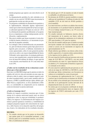 153 · Argumentos economicos para afrontar la anemia nutricional
diseñar programas que operen a un costo efectivo en el
campo.
• La desparasitación periódica ha sido calculada en un
estudio con un costo de 3,50 $EUA para incrementar la
participación escolar por niño por año.
• Un programa combinado de eliminación de parásitos y
la suplementación, utilizando algunas suposiciones,
estimó que la intervención podría llevar hacia un ingre-
so adicional esperado de 29 $ para un costo de 1,70 $.
La eliminación de parásitos posiblemente se ha ignora-
do en su importancia y trabaja sinérgicamente con for-
tificación y suplementación.
• Hay pocos estudios que hayan mostrado el costo-efec-
tividad de huertos domésticos y el incremento de pro-
ducción de pequeños animales.
• Los enfoques sobre la biofortificación son prometedo-
res, pero involucran extensos gastos fijos para la inves-
tigación, pero con pocos, si hubieran, incrementos en
costos operacionales, sobre el costo general de produc-
ción de un cultivo con mayor disponibilidad de hierro.
Utilizando varias suposiciones, la estrategia podría pro-
veer un valor mundial total y actual de beneficios nutri-
tivos de hasta 694 millones de dólares, lo que equivale
a una relación costo-beneficio de 19 o una renta inter-
na de 29%.
¿Cuáles son los resultados de las evaluaciones econó-
micas que se han ejecutado?
Está claro (ver HECHOS abajo) que la anemia en todos los
estadios del ciclo de vida está asociada con una carga sig-
nificativa sobre la salud y tiene un impacto negativo gran-
de sobre la productividad, y por lo tanto, también sobre los
ingresos y el PIB. La pérdida total per cápita, debida a pér-
didas físicas y cognoscitivas, se eleva anualmente a billo-
nes y es considerable en comparación con los modestos
costos de disminuir la anemia nutricional.
¿Cuál es el mensaje clave?
Estudios de impacto económico muestran que el trata-
miento de la anemia nutricional puede tener un efecto
significativo sobre la carga por morbilidad, la producti-
vidad y los ingresos. La determinación del impacto eco-
nómico general (ganancia económica y rentabilidad) de
cualquier programa requiere del conocimiento de exper-
tos y debe basarse en la situación específica del progra-
ma, el país y los indicadores de los resultados deseados.
HECHOS:
• Un estudio calcula que en los países en desarrollo,
una quinta parte de la mortalidad perinatal, y una
décima parte de la mortalidad materna, son atribui-
bles a la deficiencia de hierro.
• Se calcula que el 1,5% de muertes en todo el mundo
es atribuible a la deficiencia de hierro.
• En términos de AVADs la anemia también es respon-
sable por de la pérdida de 35 millones de años de vida
saludable (2,5% de del total de AVADs perdidos a
nivel mundial).
• Las intervenciones con hierro en adultos han mostra-
do incrementos en la productividad de alrededor del
5% en el trabajo manual liviano y un 17% en el tra-
bajo manual pesado.
• Un estudio realizado en Indonesia muestra efectos
del tratamiento de la anemia con hierro sobre el
ingreso de los trabajadores autónomos en el orden de
20% para hombres y 6% para las mujeres.
• Una serie de estudios indican que el cambio en media
desviación estándar del Cociente Intelectual pobla-
cional se asocia con un incremento en ingresos de
aproximadamente un 5%.
• Puede inferirse que debido a sus efectos sobre el des-
arrollo cognoscitivo, la anemia reduce potencialmen-
te los ingresos de los adultos en 2,5%.
• El costo anual de fortificación por persona está en un
rango de 0,10 $EUA a 1,00 $EUA, con una razón
costo-beneficio de entre 6:1 (para beneficios físicos
en adultos) y 9:1 (incluyendo el beneficio cognosciti-
vo estimado en los niños).
• El costo anual de suplementación por persona se cal-
cula en un rango de 2,00 $EUA a 5,00 $EUA, con la
salvedad que dichas estimaciones con frecuencia no
cubren en su totalidad los costos de personal.
• Los programas de suplementación son 5 veces más
costosos que la fortificación en términos de AVADs.
• En un estudio se ha estimado que el incremento de un
año-niño en la participación escolar derivado de la
desparasitación tiene un costo de 3,50 $.
• Se estima que en un programa combinado de despa-
rasitación y suplementación tiene un impacto sobre
los ingresos de 29,00 $ adicionales por cada 1,70 $
invertidos
.
081943_Guidebook_ES_Korr.qxp:Guidebook 23.06.2008 11:26 Uhr Seite 15
 