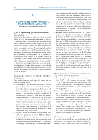 16 4 · Diagnóstico de la anemia nutricional
4
EVALUACIÓN DEL ESTADO NUTRICIONAL
DEL HIERRO EN EL LABORATORIO
Hans-Konrad Biesalski y Jürgen Erhardt
¿Cuál es el problema y qué sabemos actualmente
sobre el tema?
La nutrición desempeña un papel importante en la ane-
mia, y de todos los nutrientes involucrados, el hierro es
el más importante. Por consiguiente la evaluación del
estado del hierro es esencial en el diagnóstico de la ane-
mia. La deficiencia de hierro ocurre generalmente en tres
etapas secuenciales: reservas de hierro agotadas, altera-
ción en la eritropoyesis o deficiencia eritropoyética, y
anemia por deficiencia de hierro. Las tres etapas pueden
ser identificadas bioquímicamente con la medición de
hemoglobina (Hb), ferritina y el receptor soluble de
transferrina (RsTf). Aunque algunos indicadores clínicos
y la evaluación de la ingesta de hierro pueden ser útiles,
el diagnóstico depende principalmente de estos indicado-
res bioquímicos. Son los únicos que dan la especificidad
y sensibilidad necesarias. Lamentablemente, los procedi-
mientos para medirlos son costosos, y la mayoría no son
fáciles de realizar.
¿Cuán exactos y útiles son los diferentes indicadores
bioquímicos?
Para medir el estado nutricional del hierro hay tres
indicadores principales:
1. Hemoglobina (Hb): La medición de Hb es esencial
para el diagnóstico de la anemia nutricional y es
uno de los métodos más comunes, fáciles y de más
bajo costo. Existen kits disponibles de varios fabri-
cantes y hay también pequeños medidores de
hemoglobina portátiles para usar en campo.
Lamentablemente, la medición de Hb no es muy
sensible o específica para determinar la deficiencia
de hierro antes de que esta resulte en anemia fran-
ca (sólo la tercera etapa afecta la síntesis de Hb).
Por lo tanto, para determinar si la deficiencia de
hierro es la causa de la anemia, usualmente es nece-
sario incluir otros indicadores.
2. Ferritina sérica: Actualmente se considera el indi-
cador más importante del estado del hierro. Su con-
centración disminuye incluso en la primera etapa
de la deficiencia de hierro. Por consiguiente, es el
indicador más sensible y el costo del kit para medir
ferritina por Inmunoensayo Enzimático (ELISA), u
otros métodos para la medición de la ferritina es
relativamente bajo. Es importante señalar que la
ferritina aumenta por muchos factores, entre ellos
la infección y la inflamación, por lo tanto, un valor
alto no necesariamente indica un buen estado de
hierro. Por consiguiente, es también valioso medir
indicadores de procesos infecciosos/inflamatorios
agudos (proteína C-reactiva, PCR) y crónicos (alfa-
1-glucoproteína, AGP).
3. Receptor soluble de Transferrina (RsTf): La medi-
ción de este indicador es cada vez más usada para
determinar la deficiencia de hierro en situaciones
donde la infección es un factor confusor potencial,
dado que el RsTf se ve mucho menos influenciado
por esta condición. No es tan sensible como la
ferritina, pero más sensible que la Hb. Hasta la
fecha no hay un estándar internacional certificado
disponible y cada método/kit tiene sus propios
valores de corte. Las mediciones de RsTf son de
mucho más alto costo que las mediciones de ferriti-
na. La razón entre RsTf y ferritina es el indicador
más sensible para medir el estado de hierro, ya que
permite el cálculo del hierro corporal total en térmi-
nos de mg/kg de peso corporal. Es, por consiguien-
te, similar al método de referencia para definir la
deficiencia de hierro basado en la coloración de la
médula ósea.
Además de estos 3 indicadores, los siguientes son a
veces también de interés diagnóstico:
1. Porcentaje de Saturación de la transferrina plasmá-
tica (%ST) y el volumen corpuscular medio
(VCM): Son indicadores bien establecidos y de
relativo bajo costo para medir, pero sólo son útiles
en entornos clínicos donde el equipo para medirlos
está disponible.
2. Hematocrito (Hct): Es muy fácil de medir, pero ya
que es aún menos sensible que la Hb para identifi-
car la deficiencia de hierro, no es muy útil para
diagnosticar la etiología de la anemia nutricional.
3. Protoporfirina zinc (PPzinc): Es una medición sen-
cilla y robusta para detectar la deficiencia de hierro,
pero requiere una máquina especial (hematofluoró-
metro). Cabe señalar que incluso la exposición
ambiental normal al plomo puede aumentar el nivel
de PPzinc. En la mayoría de situaciones, sin embar-
go, esto no resulta ser un problema.
¿Cuál es el camino a seguir?
Es un criterio generalizado que una combinación de Hb,
ferritina, RsTf y parámetros de infección (CRP, AGP)
constituye el mejor método para medir el estado de hie-
081943_Guidebook_ES_Korr.qxp:Guidebook 23.06.2008 11:26 Uhr Seite 16
 