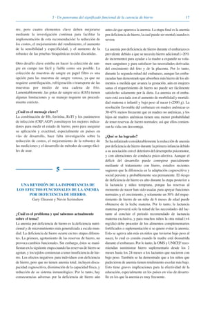 175 · Un panorama del significado funcional de la carencia de hierro
rro, pero cuatro elementos clave deben mejorarse
mediante la investigación continua para facilitar la
implementación de esta recomendación: la reducción de
los costos, el mejoramiento del rendimiento, el aumento
de la sensibilidad y especificidad, y el aumento de la
robustez de las pruebas bioquímicas recién discutidas.
Otro desafío clave estriba en hacer la colección de san-
gre en campo tan fácil y fiable como sea posible. La
colección de muestras de sangre en papel filtro es una
opción para las muestras de sangre venosa, ya que no
requiere centrifugación, refrigeración o transporte de las
muestras por medio de una cadena de frío.
Lamentablemente, las gotas de sangre seca (GSS) tienen
algunas limitaciones y su manejo requiere un procedi-
miento estricto.
¿Cuál es el mensaje clave?
La combinación de Hb, ferritina, RsTf y los parámetros
de infección (CRP, AGP) constituyen los mejores indica-
dores para medir el estado de hierro, pero para asegurar
su aplicación y exactitud, especialmente en países en
vías de desarrollo, hace falta investigación sobre la
reducción de costos, el mejoramiento de la robustez de
las mediciones y el desarrollo de métodos de campo fáci-
les de usar.
5
UNA REVISIÓN DE LA IMPORTANCIA DE
LOS EFECTOS FUNCIONALES DE LA ANEMIA
POR DEFICIENCIA DE HIERRO.
Gary Gleason y Nevin Scrimshaw
¿Cuál es el problema y qué sabemos actualmente
sobre el tema?
La anemia por deficiencia de hierro es la deficiencia nutri-
cional y de micronutrientes más generalizada a escala mun-
dial. La deficiencia de hierro ocurre en tres etapas diferen-
tes. La primera, agotamiento de las reservas de hierro, no
provoca cambios funcionales. Sin embargo, éstos se mani-
fiestan en la siguiente etapa cuando las reservas de hierro se
agotan, y los tejidos comienzan a tener insuficiencia de hie-
rro. Los efectos negativos para individuos con deficiencia
de hierro, pero que no tienen anemia total, incluyen disca-
pacidad cognoscitiva, disminución de la capacidad física, y
reducción de su sistema inmunológico. Por lo tanto, hay
consecuencias adversas por la deficiencia de hierro aún
antes de que aparezca la anemia. La etapa final es la anemia
por deficiencia de hierro, la cual puede ser mortal cuando es
severa
La anemia por deficiencia de hierro durante el embarazo es
prevalente debido a que se necesita hierro adicional (~20%
de incremento) para ayudar a la madre a expandir su volu-
men sanguíneo y para satisfacer las necesidades derivadas
del crecimiento del feto y de la placenta. Por lo tanto,
durante la segunda mitad del embarazo, aunque las emba-
razadas han demostrado que absorben más hierro de los ali-
mentos a medida que avanza la gestación, aún en mujeres
sanas el requerimiento de hierro no puede ser fácilmente
satisfecho solamente por la dieta. La anemia en el emba-
razo está asociada con el aumento de morbilidad y mortali-
dad materna e infantil y bajo peso al nacer (<2500 g). La
resolución favorable del embarazo en madres anémicas es
30-45% menos frecuente que en madres no anémicas, y los
hijos de madres anémicas tienen una menor probabilidad
de tener reservas de hierro normales; así que ellos comien-
zan la vida con desventaja.
¿Qué se ha logrado?
Se ha enfatizado considerablemente la reducción de anemia
por deficiencia de hierro durante la primera infancia debido
a su asociación con el deterioro del desempeño psicomotor,
y con alteraciones de conducta psico-afectiva. Aunque el
déficit del desarrollo puede corregirse parcialmente
mediante el tratamiento con hierro, estudios recientes
sugieren que la diferencia en la adaptación cognoscitiva y
social persiste y probablemente sea permanente. El riesgo
de deficiencia de hierro es alto durante la etapa posterior a
la lactancia y niñez temprana, porque las reservas al
momento de nacer han sido usadas para apoyar funciones
normales y el crecimiento, y solamente un 50% del reque-
rimiento de hierro de un niño de 6 meses de edad puede
obtenerse de la leche materna. Por lo tanto, la lactancia
materna proveerá solo la mitad de las necesidades del lac-
tante al concluir el periodo recomendado de lactancia
materna exclusiva, y para muchos niños la otra mitad (+4
mg/día) debe proceder de los alimentos complementarios
fortificados o suplementación si se quiere evitar la anemia.
Esto se agrava aún más en niños que tuvieron bajo peso al
nacer, lo cual es común cuando la madre está desnutrida
durante el embarazo. Por lo tanto, la OMS y UNICEF reco-
miendan suministrar hierro suplementario desde los 2
meses hasta los 24 meses a los lactantes que nacieron con
bajo peso. También se ha demostrado que a los niños que
padecieron de anemia tienen rendimiento escolar más bajo.
Esto tiene graves implicaciones para la efectividad de la
educación, especialmente en los países en vías de desarro-
llo en los que la anemia es muy frecuente.
081943_Guidebook_ES_Korr.qxp:Guidebook 23.06.2008 11:26 Uhr Seite 17
 