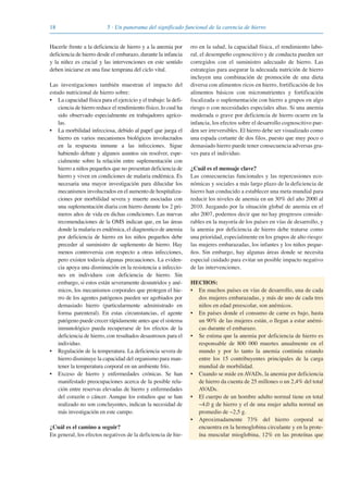 18 5 · Un panorama del significado funcional de la carencia de hierro
Hacerle frente a la deficiencia de hierro y a la anemia por
deficiencia de hierro desde el embarazo, durante la infancia
y la niñez es crucial y las intervenciones en este sentido
deben iniciarse en una fase temprana del ciclo vital.
Las investigaciones también muestran el impacto del
estado nutricional de hierro sobre:
• La capacidad física para el ejercicio y el trabajo: la defi-
ciencia de hierro reduce el rendimiento físico, lo cual ha
sido observado especialmente en trabajadores agríco-
las.
• La morbilidad infecciosa, debido al papel que juega el
hierro en varios mecanismos biológicos involucrados
en la respuesta inmune a las infecciones. Sigue
habiendo debate y algunos asuntos sin resolver, espe-
cialmente sobre la relación entre suplementación con
hierro a niños pequeños que no presentan deficiencia de
hierro y viven en condiciones de malaria endémica. Es
necesaria una mayor investigación para dilucidar los
mecanismos involucrados en el aumento de hospitaliza-
ciones por morbilidad severa y muerte asociadas con
una suplementación diaria con hierro durante los 2 pri-
meros años de vida en dichas condiciones. Las nuevas
recomendaciones de la OMS indican que, en las áreas
donde la malaria es endémica, el diagnostico de anemia
por deficiencia de hierro en los niños pequeños debe
preceder al suministro de suplemento de hierro. Hay
menos controversia con respecto a otras infecciones,
pero existen todavía algunas precauciones. La eviden-
cia apoya una disminución en la resistencia a infeccio-
nes en individuos con deficiencia de hierro. Sin
embargo, si estos están severamente desnutridos y ané-
micos, los mecanismos corporales que protegen el hie-
rro de los agentes patógenos pueden ser agobiados por
demasiado hierro (particularmente administrado en
forma parenteral). En estas circunstancias, el agente
patógeno puede crecer rápidamente antes que el sistema
inmunológico pueda recuperarse de los efectos de la
deficiencia de hierro, con resultados desastrosos para el
individuo.
• Regulación de la temperatura. La deficiencia severa de
hierro disminuye la capacidad del organismo para man-
tener la temperatura corporal en un ambiente frío.
• Exceso de hierro y enfermedades crónicas. Se han
manifestado preocupaciones acerca de la posible rela-
ción entre reservas elevadas de hierro y enfermedades
del corazón o cáncer. Aunque los estudios que se han
realizado no son concluyentes, indican la necesidad de
más investigación en este campo.
¿Cuál es el camino a seguir?
En general, los efectos negativos de la deficiencia de hie-
rro en la salud, la capacidad física, el rendimiento labo-
ral, el desempeño cognoscitivo y de conducta pueden ser
corregidos con el suministro adecuado de hierro. Las
estrategias para asegurar la adecuada nutrición de hierro
incluyen una combinación de promoción de una dieta
diversa con alimentos ricos en hierro, fortificación de los
alimentos básicos con micronutrientes y fortificación
focalizada o suplementación con hierro a grupos en algo
riesgo o con necesidades especiales altas. Si una anemia
moderada o grave por deficiencia de hierro ocurre en la
infancia, los efectos sobre el desarrollo cognoscitivo pue-
den ser irreversibles. El hierro debe ser visualizado como
una espada cortante de dos filos, puesto que muy poco o
demasiado hierro puede tener consecuencia adversas gra-
ves para el individuo.
¿Cuál es el mensaje clave?
Las consecuencias funcionales y las repercusiones eco-
nómicas y sociales a más largo plazo de la deficiencia de
hierro han conducido a establecer una meta mundial para
reducir los niveles de anemia en un 30% del año 2000 al
2010. Juzgando por la situación global de anemia en el
año 2007, podemos decir que no hay progresos conside-
rables en la mayoría de los países en vías de desarrollo, y
la anemia por deficiencia de hierro debe tratarse como
una prioridad, especialmente en los grupos de alto riesgo:
las mujeres embarazadas, los infantes y los niños peque-
ños. Sin embargo, hay algunas áreas donde se necesita
especial cuidado para evitar un posible impacto negativo
de las intervenciones.
HECHOS:
• En muchos países en vías de desarrollo, una de cada
dos mujeres embarazadas, y más de uno de cada tres
niños en edad preescolar, son anémicos.
• En países donde el consumo de carne es bajo, hasta
un 90% de las mujeres están, o llegan a estar anémi-
cas durante el embarazo.
• Se estima que la anemia por deficiencia de hierro es
responsable de 800 000 muertes anualmente en el
mundo y por lo tanto la anemia continúa estando
entre los 15 contribuyentes principales de la carga
mundial de morbilidad.
• Cuando se mide en AVADs, la anemia por deficiencia
de hierro da cuenta de 25 millones o un 2,4% del total
AVADs.
• El cuerpo de un hombre adulto normal tiene en total
~4,0 g de hierro y el de una mujer adulta normal un
promedio de ~2,5 g.
• Aproximadamente 73% del hierro corporal se
encuentra en la hemoglobina circulante y en la prote-
ína muscular mioglobina, 12% en las proteínas que
081943_Guidebook_ES_Korr.qxp:Guidebook 23.06.2008 11:26 Uhr Seite 18
 