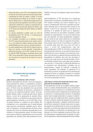 196 · Metabolismo del hierro
almacenan hierro y otro 15% es de importancia crítica
en docenas de enzimas que son esenciales para el fun-
cionamiento de todas las células y tejidos. A niveles
de hemoglobina por debajo de lo normal, la capaci-
dad de trabajo físico es linealmente proporcional a la
concentración de hemoglobina. Esta relación es parti-
cularmente significativa cuando la concentración de
hemoglobina se encuentra por debajo de 100 g/L, que
es 20–40 g/L por debajo del límite inferior en adultos
normales.
• La anemia moderada se define como un valor de
hemoglobina entre 70 y 90 g/L, y la anemia grave
como hemoglobina <70 g/L.
• Los resultados favorables en el embarazo ocurren
30–45% menos frecuentemente en las madres anémi-
cas, y los infantes de madres anémicas tienen menos
probabilidades de tener reservas normales de hierro.
• La meta mundial para el año 2010 es reducir la preva-
lencia de anemia a escala nacional, incluyendo la
deficiencia de hierro, en un 30% a partir de los nive-
les del año 2000. El progreso alcanzado hasta el año
2007 no ha mantenido el ritmo necesario para alcan-
zar esta meta en la mayoría de los países en vías de
desarrollo
6
METABOLISMO DEL HIERRO
Sean Lynch
¿Qué sabemos actualmente sobre el tema?
El hierro desempeña una función vital en el transporte y
almacenamiento de oxígeno, el metabolismo oxidativo,
la proliferación celular y muchos otros procesos fisioló-
gicos. El hierro tiene una propiedad clave que permite
coordinar a los donadores de electrones y participar en
los procesos de reducción-oxidación (redox). Esta pro-
piedad también explica su potencial para causar efectos
tóxicos a través de la generación de radicales libres.
Además, el hierro es un nutriente esencial para todos los
agentes patógenos conocidos, y en su forma libre, el hie-
rro puede aumentar su virulencia en gran medida. Por
consiguiente, no es sorprendente que el cuerpo humano
tenga procesos estrictamente regulados para la absor-
ción, el transporte y el almacenamiento de hierro. Estos
aseguran que exista un suministro adecuado para el cre-
cimiento y el funcionamiento celular. Al mismo tiempo,
estos procesos limitan su participación en las reacciones
generadoras de radicales libres potencialmente tóxicas.
También evitan que los patógenos logren acceso directo
al hierro.
Aproximadamente el 75% del hierro en el organismo
está presente en compuestos metabólicamente activos. El
25% restante constituye una reserva dinámica que se
renueva constantemente. Esta reserva garantiza un sumi-
nistro adecuado para el funcionamiento normal de los
órganos, a pesar de las variaciones a corto plazo en la
absorción o la pérdida de hierro por el organismo.
También suministra las necesidades inmediatas cuando
aumentan los requerimientos. Las reservas de hierro que
han sido utilizadas son luego gradualmente reemplaza-
das por medio de una mayor absorción. La transferrina
circulante satisface casi todos los requisitos funcionales.
Esta contiene sólo cerca de 3 mg de hierro en adultos en
un momento dado, pero diez veces más (±35 mg) se
mueve a través del compartimiento cada día.
Aproximadamente un 80% de este hierro es destinado a
la producción de eritrocitos. La mayoría del hierro que es
transferido de la reserva dinámica a la transferrina circu-
lante viene del hierro recuperado del procesamiento de la
hemoglobina en glóbulos rojos que han alcanzado el
límite de sus cuatro meses de vida aproximados. El hie-
rro absorbido también entra a este grupo, pero asciende a
sólo cerca de 1–1,5 mg al día. La liberación del hierro en
la circulación está estrechamente vinculada con los
requerimientos y puede ser reducida o acelerada en
varias magnitudes. Sin embargo, la saturación de la
transferrina con hierro (la proporción de la proteína que
transporta el hierro en cualquier momento) se mantiene
aproximadamente en un 35% en los individuos normales
con reservas adecuadas de hierro.
¿Qué logros recientes han mejorado nuestra com-
prensión del metabolismo del hierro?
El descubrimiento reciente de un péptido catiónico peque-
ño rico en cisteína, llamado hepcidina, que es producido en
el hígado, circula en el plasma y es excretado por la orina,
ha revolucionado nuestra comprensión de la regulación de
la absorción y el almacenamiento de hierro. La hepcidina
parece tener un papel primordial en asegurar el manteni-
miento de una reserva óptima de hierro, regular la entrega
de hierro a todas las células del organismo de acuerdo con
sus requisitos funcionales, y bloquear la absorción intesti-
nal del hierro innecesario. Además actúa como un regula-
dor negativo de la liberación de las reservas y la absorción
intestinal. Los niveles altos reducen la tasa de liberación de
reservas hepáticas y la absorción en el intestino por su vin-
culación con el único exportador conocido de hierro celu-
lar, la ferroportina, causando que ésta se degrade. La expre-
sión de hepcidina es inducida independientemente median-
081943_Guidebook_ES_Korr.qxp:Guidebook 23.06.2008 11:26 Uhr Seite 19
 