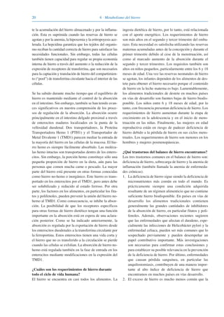 20 6 · Metabolismo del hierro
te la acumulación del hierro almacenado y por la inflama-
ción. Esta es suprimida cuando las reservas de hierro se
agotan y por la anemia, la hipoxemia y la eritropoyesis ace-
lerada. La hepcidina garantiza que los tejidos del organis-
mo reciban la cantidad correcta de hierro para satisfacer las
necesidades funcionales. Sin embargo, todas las células
también tienen capacidad para regular su propia economía
interna de hierro a través del aumento o la reducción de la
expresión de receptores de transferrina, que son necesarios
para la captación y translación de hierro del compartimien-
to (“pool”) de transferrina circulante hacia el interior de las
células.
Se ha sabido durante mucho tiempo que el equilibrio de
hierro es mantenido mediante el control de la absorción
en el intestino. Sin embargo, también se han tenido avan-
ces significativos en nuestra comprensión de los proce-
sos de regulación de la absorción. La absorción ocurre
principalmente en el intestino delgado proximal a través
de enterocitos maduros localizados en la punta de la
vellosidad duodenal. Dos transportadores, la Proteína
Transportadora Hemo 1 (PTH1) y el Transportador de
Metal Divalente 1 (TMD1) parecen mediar la entrada de
la mayoría del hierro en las células de la mucosa. El hie-
rro hemo es siempre fácilmente absorbido. Las molécu-
las hemo intactas son transportadas dentro de los entero-
citos. Sin embargo, la porción hemo constituye sólo una
pequeña proporción de hierro en la dieta, aún para las
personas que comen mucha carne o pescado. La mayor
parte del hierro está presente en otras formas conocidas
como hierro no-hemo o inorgánico. Este hierro es trans-
portado en los enterocitos por el TMD1, pero antes debe
ser solubilizado y reducido al estado ferroso. Por otra
parte, los factores en los alimentos, en particular los fita-
tos y polifenoles, pueden prevenir la unión del hierro no-
hemo al TMD1. Como consecuencia, se inhibe la absor-
ción. La posibilidad de que los receptores específicos
para otras formas de hierro dietético tengan una función
importante en la absorción está en espera de una aclara-
ción posterior. Como se ha indicado anteriormente, la
absorción es regulada por la exportación de hierro desde
los enterocitos duodenales a la transferrina circulante por
la ferroportina. Estos enterocitos tienen una vida corta y
el hierro que no es transferido a la circulación se pierde
cuando las células se exfolian. La absorción de hierro no-
hemo está regulada también en la fase de entrada en los
enterocitos mediante modificaciones en la expresión del
TMD1.
¿Cuáles son los requerimientos de hierro durante
todo el ciclo de vida humana?
El hierro se encuentra en casi todos los alimentos. La
ingesta dietética de hierro, por lo tanto, está relacionada
con el aporte energético. Los requerimientos de hierro
son más altos en el segundo y tercer trimestre del emba-
razo. Esta necesidad es satisfecha utilizando las reservas
maternas acumuladas antes de la concepción y durante el
primer trimestre debido al cese de la menstruación, así
como al marcado aumento de la absorción durante el
segundo y tercer trimestres. Los requisitos también son
altos en niños pequeños, particularmente entre los 6 y 18
meses de edad. Una vez las reservas neonatales de hierro
se agotan, los infantes dependen de los alimentos de des-
tete para obtener el hierro necesario porque el contenido
de hierro en la leche materna es bajo. Lamentablemente,
los alimentos tradicionales de destete en muchos países
en vías de desarrollo son fuentes bajas de hierro biodis-
ponible. Los niños entre 6 y 18 meses de edad, por lo
tanto, con frecuencia presentan deficiencia de hierro. Los
requerimientos de hierro aumentan durante la etapa de
crecimiento en la adolescencia y en el inicio de mens-
truación en las niñas. Finalmente, las mujeres en edad
reproductiva están en riesgo de padecer deficiencia de
hierro debido a la pérdida de hierro en sus ciclos mens-
truales. Los requerimientos de hierro son menores en los
hombres y mujeres posmenopáusicas.
¿Qué trastornos del balance de hierro encontramos?
Los tres trastornos comunes en el balance de hierro son:
deficiencia de hierro, sobrecarga de hierro y la anemia de
inflamación (también llamada la anemia de enfermeda-
des crónicas).
1. La deficiencia de hierro sigue siendo la deficiencia de
micronutrientes más común en todo el mundo. Es
prácticamente siempre una condición adquirida
resultante de un régimen alimenticio que no contiene
suficiente hierro biodisponible. En países en vías de
desarrollo los alimentos tradicionales contienen
generalmente las grandes cantidades de inhibidores
de la absorción de hierro, en particular fitatos y poli-
fenoles. Además, observaciones recientes sugieren
que las enfermedades que afectan el duodeno, espe-
cialmente las infecciones de Helicobácter pylori y la
enfermedad celiaca, pueden ser más comunes que lo
sospechado previamente y pueden desempeñar un
papel contributivo importante. Más investigaciones
son necesarias para confirmar estas conclusiones y
para establecer su posible relevancia en la prevención
de la deficiencia de hierro. Por último, enfermedades
que causan pérdida sanguínea, en particular las
anquilostomiasis, contribuyen de una manera impor-
tante al alto índice de deficiencia de hierro que
encontramos en muchos países en vías desarrollo.
2. El exceso de hierro es mucho menos común que la
081943_Guidebook_ES_Korr.qxp:Guidebook 23.06.2008 11:26 Uhr Seite 20
 