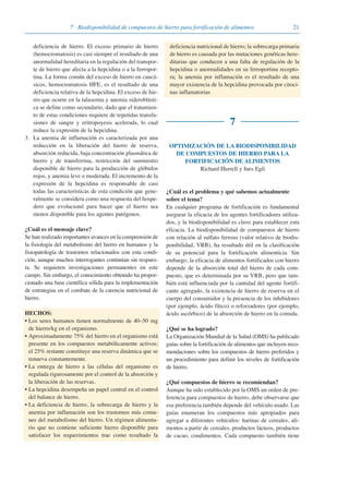 217 · Biodisponibilidad de compuestos de hierro para fortificación de alimentos
deficiencia de hierro. El exceso primario de hierro
(hemocromatosis) es casi siempre el resultado de una
anormalidad hereditaria en la regulación del transpor-
te de hierro que afecta a la hepcidina o a la ferropor-
tina. La forma común del exceso de hierro en caucá-
sicos, hemocromatosis HFE, es el resultado de una
deficiencia relativa de la hepcidina. El exceso de hie-
rro que ocurre en la talasemia y anemia sideroblásti-
ca se define como secundario, dado que el tratamien-
to de estas condiciones requiere de repetidas transfu-
siones de sangre y eritropoyesis acelerada, lo cual
reduce la expresión de la hepcidina.
3. La anemia de inflamación es caracterizada por una
reducción en la liberación del hierro de reserva,
absorción reducida, baja concentración plasmática de
hierro y de transferrina, restricción del suministro
disponible de hierro para la producción de glóbulos
rojos, y anemia leve o moderada. El incremento de la
expresión de la hepcidina es responsable de casi
todas las características de esta condición que gene-
ralmente se considera como una respuesta del hospe-
dero que evolucionó para hacer que el hierro sea
menos disponible para los agentes patógenos.
¿Cuál es el mensaje clave?
Se han realizado importantes avances en la comprensión de
la fisiología del metabolismo del hierro en humanos y la
fisiopatología de trastornos relacionados con esta condi-
ción, aunque muchos interrogantes continúan sin respues-
ta. Se requieren investigaciones permanentes en este
campo. Sin embargo, el conocimiento obtenido ha propor-
cionado una base científica sólida para la implementación
de estrategias en el combate de la carencia nutricional de
hierro.
HECHOS:
• Los seres humanos tienen normalmente de 40–50 mg
de hierro/kg en el organismo.
• Aproximadamente 75% del hierro en el organismo está
presente en los compuestos metabólicamente activos;
el 25% restante constituye una reserva dinámica que se
renueva constantemente.
• La entrega de hierro a las células del organismo es
regulada rigurosamente por el control de la absorción y
la liberación de las reservas.
• La hepcidina desempeña un papel central en el control
del balance de hierro.
• La deficiencia de hierro, la sobrecarga de hierro y la
anemia por inflamación son los trastornos más comu-
nes del metabolismo del hierro. Un régimen alimenta-
rio que no contiene suficiente hierro disponible para
satisfacer los requerimientos trae como resultado la
deficiencia nutricional de hierro; la sobrecarga primaria
de hierro es causada por las mutaciones genéticas here-
ditarias que conducen a una falta de regulación de la
hepcidina o anormalidades en su ferroportina recepto-
ra; la anemia por inflamación es el resultado de una
mayor existencia de la hepcidina provocada por citoci-
nas inflamatorias
7
OPTIMIZACIÓN DE LA BIODISPONIBILIDAD
DE COMPUESTOS DE HIERRO PARA LA
FORTIFICACIÓN DE ALIMENTOS
Richard Hurrell y Ines Egli
¿Cuál es el problema y qué sabemos actualmente
sobre el tema?
En cualquier programa de fortificación es fundamental
asegurar la eficacia de los agentes fortificadores utiliza-
dos, y la biodisponibilidad es clave para establecer esta
eficacia. La biodisponibilidad de compuestos de hierro
con relación al sulfato ferroso (valor relativo de biodis-
ponibilidad, VRB), ha resultado útil en la clasificación
de su potencial para la fortificación alimenticia. Sin
embargo, la eficacia de alimentos fortificados con hierro
depende de la absorción total del hierro de cada com-
puesto, que es determinada por su VRB, pero que tam-
bién está influenciada por la cantidad del agente fortifi-
cante agregado, la existencia de hierro de reserva en el
cuerpo del consumidor y la presencia de los inhibidores
(por ejemplo, ácido fítico) o reforzadores (por ejemplo,
ácido ascórbico) de la absorción de hierro en la comida.
¿Qué se ha logrado?
La Organización Mundial de la Salud (OMS) ha publicado
guías sobre la fortificación de alimentos que incluyen reco-
mendaciones sobre los compuestos de hierro preferidos y
un procedimiento para definir los niveles de fortificación
de hierro.
¿Qué compuestos de hierro se recomiendan?
Aunque ha sido establecido por la OMS un orden de pre-
ferencia para compuestos de hierro, debe observarse que
esa preferencia también depende del vehículo usado. Las
guías enumeran los compuestos más apropiados para
agregar a diferentes vehículos: harinas de cereales, ali-
mentos a partir de cereales, productos lácteos, productos
de cacao, condimentos. Cada compuesto también tiene
081943_Guidebook_ES_Korr.qxp:Guidebook 23.06.2008 11:26 Uhr Seite 21
 