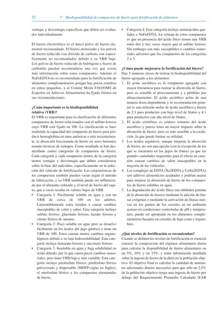 22 7 · Biodisponibilidad de compuestos de hierro para fortificación de alimentos
ventajas y desventajas específicas que deben ser evalua-
dos individualmente.
El hierro electrolítico es el único polvo de hierro ele-
mental recomendado. El hierro atomizado y los polvos
de hierro reducido con dióxido de carbono son especí-
ficamente no recomendados debido a su VRB bajo.
Los polvos de hierro reducido de hidrógeno y hierro de
carbonilo pueden recomendarse una vez que exista
más información sobre estos compuestos. Además el
NaFeEDTA no es recomendado para la fortificación de
alimentos complementarios porque hay pocos estudios
en niños pequeños, y el Comité Mixto FAO/OMS de
Expertos en Aditivos Alimentarios ha fijado límites en
sus recomendaciones.
¿Cuán importante es la biodisponibilidad
relativa (VRB)?
El VRB es importante para la clasificación de diferentes
compuestos de hierro relacionados con el sulfato ferroso
cuyo VRB está fijado en 100. La clasificación se hace
midiendo la capacidad del compuesto de hierro para pro-
ducir hemoglobina en ratas anémicas o más recientemen-
te, la absorción fraccionada de hierro en seres humanos
usando técnicas de isótopos. Como resultado se han des-
arrollado cuatro categorías de compuestos de hierro.
Cada categoría y cada compuesto dentro de la categoría
tienen ventajas y desventajas que deben considerarse
sobre la base del individuo, específicamente en la selec-
ción del vehículo de fortificación. Las características de
los compuestos también pueden variar según el método
de fabricación, y su VRB también puede ser influencia-
do por el alimento vehículo y el nivel de hierro del suje-
to, que a veces resulta en valores bajos de VRB.
• Categoría 1: Fácilmente soluble en agua y con un
VRB de cerca de 100 en los adultos.
Lamentablemente estos tienden a causar cambios
inaceptables de color y sabor. Esta categoría incluye
sulfato ferroso, gluconato ferroso, lactato ferroso y
citrato férrico de amonio.
• Categoría 2: Poco soluble en agua pero se disuelve
fácilmente en los ácidos del jugo gástrico y tiene un
VRB de 100. Estos causan menos cambios organo-
lépticos debido a su baja hidrosolubilidad. Esta cate-
goría incluye fumarato ferroso y succinato ferroso.
• Categoría 3: Insoluble en agua y baja solubilidad en
ácido diluido, por lo que causa pocos cambios senso-
riales, pero tiene VRB bajo y más variable. Esta cate-
goría incluye pirofosfato férrico, pirofosfato férrico
pulverizado y dispersable (MDFP-siglas en Ingles),
el ortofosfato férrico y los compuestos elementales
de hierro.
• Categoría 4: Esta categoría incluye aminoácidos que-
lados y NaFeEDTA. La ventaja de estos compuestos
es que en presencia del ácido fítico tienen una VRB
entre dos y tres veces mayor que el sulfato ferroso.
Sin embargo son más susceptibles a cambios senso-
riales adversos que los compuestos de las categorías
2 o 3.
¿Cómo puede mejorarse la fortificación del hierro?
Hay 5 maneras claves de realzar la biodisponibilidad del
hierro agregado a los alimentos:
1. El acido ascórbico es el compuesto agregado con
mayor frecuencia para realzar la absorción de hierro,
pero es sensible al procesamiento y a pérdidas por
almacenamiento. El acido ascórbico actúa de una
manera dosis-dependiente y la recomendación gene-
ral es una relación molar de ácido ascórbico y hierro
de 2:1 para productos con bajo nivel de fitatos y 4:1
para productos con alto nivel de fitatos.
2. El ácido eritórbico es estéreo isómero del ácido
ascórbico y parece tener un mayor impacto sobre la
absorción de hierro, pero es más sensible a la oxida-
ción, lo que puede limitar su utilidad.
3. Los ácidos orgánicos, aunque mejoran la absorción
de hierro, no son una opción (con la excepción de los
que se encuentra en los jugos de frutas) ya que las
grandes cantidades requeridas para el efecto en cues-
tión causan cambios de sabor inaceptables en la
mayoría de los vehículos.
4. Los complejos de EDTA (Na2EDTA y CaNa2EDTA)
son aditivos alimenticios aceptados y podrían usarse
para mejorar la absorción de hierro de los compues-
tos de hierro solubles en agua.
5. La degradación del ácido fítico (un inhibidor potente
de la absorción de hierro) mediante la adición de fita-
sas exógenas o mediante la activación de fitasas nati-
vas en los granos de los cereales en un ambiente
acuoso en condiciones controladas de pH y tempera-
tura, puede ser apropiada en los alimentos comple-
mentarios basados en cereales de bajo costo y legum-
bres.
¿Qué niveles de fortificación se recomiendan?
Cuando se definen los niveles de fortificación es esencial
conocer la composición del régimen alimentario diario
para calcular la disponibilidad de hierro alimentario en
un 5%, 10% y un 15%, y tener información detallada
sobre la ingesta de hierro de la dieta en la población obje-
tivo. El objetivo final es calcular la cantidad de nutrien-
tes adicionales diarios necesarios para que sólo un 2,5%
de la población objetivo tenga una ingesta de hierro por
debajo del Requerimiento Promedio Calculado (EAR
081943_Guidebook_ES_Korr.qxp:Guidebook 23.06.2008 11:26 Uhr Seite 22
 