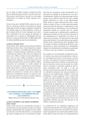 238 · Interacción del cobre y del cinc en la anemia
por sus siglas en inglés). Cuando se requieren niveles
altos de fortificación para alcanzar esta meta, debe tam-
bién prestarse atención para evitar que los otros grupos
poblacionales no excedan los límites superiores reco-
mendados).
Se hace notar que el método EAR de punto de corte no
debe ser usado para calcular la prevalencia de ingesta
inadecuada de hierro de algunos subgrupos de población
(por ejemplo, mujeres en edad reproductiva y niños), ya
que la ingesta de hierro en estos subgrupos no se distri-
buye normalmente. En estos grupos de población se
recomienda usar el método de probabilidad total para
definir los niveles de fortificación. La OMS proporciona
las tablas probabilísticas para este procedimiento.
¿Cuál es el mensaje clave?
Técnicamente, ahora sabemos cómo diseñar un alimento
fortificado con hierro eficaz. Esta información se propor-
ciona en las directrices de la OMS sobre fortificación de
alimentos. Al diseñar alimentos fortificados con hierro,
el fabricante de alimentos debe elegir el compuesto de
hierro con el VRB y el índice de costo-efectividad más
altos y que no cause cambios sensoriales (o que sean
mínimos) en los alimentos. Al mismo tiempo, el nivel de
la fortificación debe basarse en las necesidades y hábitos
alimenticios del consumidor. La acción conjunta de
infecciones frecuentes y deficiencias de otros micronu-
trientes puede alterar su eficacia. Además no debe olvi-
darse que para que cualquier intervención tenga éxito,
también son necesarios la existencia de un sistema de
fabricación y distribución eficiente, un control de cali-
dad, una supervisión de los procesos, medidas sinérgicas
de salud y una buena comercialización social
8
LAS INTERACCIONES DEL ZINC Y EL COBRE
EN LA ANEMIA – UNA PERSPECTIVA DE
SALUD PÚBLICA
Manuel Olivares, Eva Hertrampf y Ricardo Uauy
¿Cuál es el problema y qué sabemos actualmente
sobre el tema?
Tanto el cobre como el zinc son nutrientes esenciales, y
las deficiencias de ambos pueden dar lugar a la anemia.
Estudios experimentales han mostrado un efecto inhibi-
torio del zinc en la absorción de hierro y se ha planteado
que ambos compiten por una vía de absorción compar-
tida, pero los mecanismos exactos involucrados en la
interacción en el ámbito de la absorción no son conoci-
dos plenamente. También se ha demostrado que las dosis
grandes de zinc inhiben la absorción del cobre y pueden
producir deficiencia de cobre, lo que indirectamente
podría afectar el estado nutricional del hierro, condu-
ciendo a la anemia. El zinc y el cobre interactúan antagó-
nicamente dentro del eritrocito. La importancia de estas
interacciones para la salud pública se ha considerado de
importancia limitada en el pasado, pero los estudios
recientes muestran que la administración combinada de
suplementos de hierro y de zinc fue menos eficaz que la
sola administración de suplementos con hierro en la
reducción de la anemia y la mejora del nivel del estado
nutricional del hierro. Es necesario destacar que algunos
estudios no han confirmado este efecto perjudicial, pero
tres estudios en sujetos con deficiencias de hierro y zinc,
demostraron un mayor incremento de la hemoglobina
después de la administración combinada de suplementos
con hierro y zinc, que con hierro o zinc únicamente.
En los países en vías de desarrollo, la deficiencia de hie-
rro coexiste con carencias de micronutrientes e infeccio-
nes. Investigaciones recientes revelan que las carencias
de cobre y zinc podrían ser un factor contribuyente en el
incremento de infecciones. Además, las infecciones agu-
das son conocidas como la causa de anemia leve y mode-
rada. La resistencia a infecciones depende de una res-
puesta inmunitaria eficaz. El cobre y el zinc son
necesarios para la función normal del sistema inmunita-
rio. Además de alteraciones del sistema inmunitario, la
carencia de zinc también puede contribuir a una mayor
sensibilidad a agentes patógenos. Varios estudios han
revelado una mayor incidencia de diarrea e infecciones
agudas de las vías respiratorias inferiores en individuos
con carencia de zinc. También se ha encontrado que la
administración de suplementos de zinc puede reducir la
incidencia de malaria. Sin embargo, a dosis muy altas de
zinc suplementario se ha observado un efecto inmunode-
presor, que puede explicarse en parte por la deficiencia
secundaria de cobre provocada por un exceso de zinc. La
neutropenia es una manifestación clínica frecuente de la
deficiencia de cobre y esta puede ser la conexión entre
una mayor frecuencia de infecciones graves de las vías
respiratorias inferiores que han sido descritas en los
infantes con deficiencia de cobre
La modificación de los indicadores bioquímicos del
estado nutricional del hierro está relacionada con la gra-
vedad de procesos infecciosos concurrentes. Este conoci-
miento ha conducido al uso del receptor soluble de trans-
ferrina (RsTf) como una ayuda en la interpretación del
081943_Guidebook_ES_Korr.qxp:Guidebook 23.06.2008 11:26 Uhr Seite 23
 