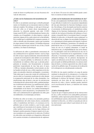 24 8 · Interacción del cobre y del cinc en la anemia
estado de hierro en poblaciones con una frecuencia ele-
vada de infecciones.
¿Cuáles son los fundamentos del metabolismo del
cobre?
El cobre es un nutriente esencial que se absorbe principal-
mente en el duodeno por un mecanismo todavía no diluci-
dado por completo. Sin embargo, se sabe que la forma quí-
mica del cobre en el lumen afecta marcadamente su
absorción. La absorción aparente varía entre 15–80%
(rango usual 40–60%) y está determinada por factores rela-
cionados con el hospedador y la dieta (ingesta y estado de
nutrición), algunos de los cuales todavía no se han definido.
En la medida que la solubilidad del compuesto aumenta, el
cobre se absorbe más eficazmente y parece que la proteína
de origen animal, la leche materna y la histidina mejoraran
la absorción, mientras que la leche de vaca, el zinc, el ácido
ascórbico y los fitatos la disminuyen.
La deficiencia de cobre es generalmente consecuencia de
una combinación de los siguientes factores: reservas bajas
de cobre al nacer; ingesta insuficiente; absorción deficiente
y aumento de la demanda de cobre debido a un crecimiento
rápido, o a mayores pérdidas. La deficiencia de cobre es
normalmente un síndrome clínico que se presenta princi-
palmente en lactantes, más frecuentemente en lactantes
pretérmino (especialmente de muy bajo peso al nacer,
<1500 g) y lactantes alimentados exclusivamente con die-
tas basadas en leche de vaca, y debe sospecharse en los lac-
tantes con episodios diarreicos prolongados o recurrentes.
Todo indica que la causa más común de la deficiencia clí-
nica de cobre es el suministro insuficiente de cobre durante
la recuperación nutricional de los niños desnutridos. Las
dosificaciones altas de hierro y zinc por vía oral provocan
la disminución de la absorción de cobre y podrían predispo-
ner a la deficiencia del mismo. Las manifestaciones clínicas
más comunes son anemia (92%), neutropenia (84%) y
anormalidades en los huesos. Los cambios hematológicos
se atribuyen a varios mecanismos y son plenamente rever-
tidos con la administración de suplementos de cobre, pero
son indiferentes a la monoterapia con hierro.
El déficit de cobre en la dieta y las anomalías genéticas
del metabolismo del cobre tienen efectos considerables
sobre el metabolismo del hierro y la resistencia de los
glóbulos rojos al estrés oxidativo, y por lo tanto, puede
que contribuyan al incremento de la anemia. Además, el
cobre también está asociado con las bajas defensas del
huésped y podría aumentar el impacto negativo de la ane-
mia secundaria en la aparición de la infección. El déficit
de cobre debe estar incluido en el diagnóstico diferencial
de la anemia resistente a la administración de suplemen-
tos de hierro. El exceso de cobre también puede contri-
buir a la anemia al inducir hemólisis.
¿Cuáles son los fundamentos del metabolismo de zinc?
El zinc está ampliamente distribuido dentro de las células,
lo que dificulta el estudio de los mecanismos dependientes
del zinc para determinar las funciones fisiológicas asocia-
das. Sin embargo, el zinc desempeña una función central en
el crecimiento, la diferenciación y el metabolismo celular.
Algunas de las funciones fundamentales afectadas por el
estado de zinc incluyen el desenlace del embarazo; el creci-
miento y desarrollo fetal; el crecimiento lineal; la suscepti-
bilidad a la infección y el desarrollo neuro-conductual. La
absorción del zinc se adapta a las necesidades fisiológicas y
se ve afectada por la forma química del mineral y la presen-
cia de factores inhibidores y promotores. El contenido cor-
poral total de zinc es 1,5–2,5 g y es determinado por la pre-
sencia de este en el régimen alimentario, el estado de
nutrición de zinc y la disponibilidad de zinc en los alimen-
tos. Las principales causas de la deficiencia de zinc son: la
ingesta baja, el incremento de los requerimientos, la mala
absorción, el incremento de pérdidas y alteraciones en la
utilización biológica. En las primeras descripciones de
sujetos con deficiencia severa de zinc se incluyó la anemia,
pero esto pudo ser debido posiblemente a la carencia simul-
tánea de hierro, o al efecto especial del zinc sobre la madu-
ración de los glóbulos rojos. El mecanismo de la alteración
de la eritropoyesis no está plenamente esclarecido.
El déficit de zinc puede contribuir a la carga de anemia
mediante la alteración de la eritropoyesis y la reducción
de la resistencia de los glóbulos rojos al estrés oxidativo,
debilitando la defensa del huésped. Además, la suple-
mentación con dosis altas de zinc interfieren con la
absorción de cobre y hierro; también pueden interferir
con la movilización de hierro y el deterioro del sistema
inmunitario.
¿Cuál es el mensaje clave?
A pesar de que el impacto potencial de las interacciones
de zinc y cobre con hierro en la salud pública permanece
indefinido, ambas repercuten potencialmente en la carga
de morbilidad por anemia, directamente e indirectamente
mediante la infección, y no deben ser pasadas por alto en
las intervenciones para reducir la prevalencia de la ane-
mia nutricional.
081943_Guidebook_ES_Korr.qxp:Guidebook 23.06.2008 11:26 Uhr Seite 24
 