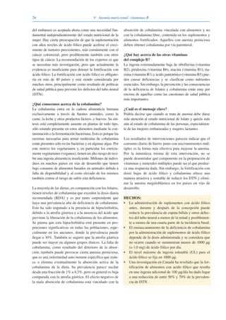 26 9 · Anemia nutricional: vitaminas-B
del embarazo es aceptada ahora como una necesidad fun-
damental independientemente del estado nutricional de la
mujer. Hay cierta preocupación de que la suplementación
con altos niveles de ácido fólico puede acelerar el creci-
miento de tumores preexistentes, más comúnmente con el
cáncer colorrectal, pero posiblemente también con otros
tipos de cáncer. La recomendación de los expertos es que
se necesitan más investigación, pero que actualmente la
evidencia es insuficiente para detener la fortificación con
ácido fólico. La fortificación con ácido fólico es obligato-
ria en más de 40 países y está siendo considerada por
muchos otros, principalmente como resultado de políticas
de salud pública para prevenir los defectos del tubo neural
(DTN).
¿Qué conocemos acerca de la cobalamina?
La cobalamina entra en la cadena alimenticia humana
exclusivamente a través de fuentes animales, como la
carne, la leche y otros productos lácteos, y huevos. Su sín-
tesis está completamente ausente en plantas de todo tipo,
sólo estando presente en estos alimentos mediante la con-
taminación o la fermentación bacteriana. Esto es porque las
enzimas necesarias para armar moléculas de cobalamina
están presentes sólo en las bacterias y en algunas algas. Por
este motivo los vegetarianos y, en particular los estricta-
mente vegetarianos (veganos), tienen un alto riesgo de reci-
bir una ingesta alimenticia insuficiente. Millones de indivi-
duos en muchos países en vías de desarrollo que tienen
bajo consumo de alimentos basados en animales debido a
falta de disponibilidad y al costo elevado de los mismos
también corren el riesgo de sufrir esta deficiencia.
La mayoría de las dietas, en comparación con los folatos,
tienen niveles de cobalamina que exceden la dosis diaria
recomendada (RDA) y es por tanto sorprendente que
haya una prevalencia alta de deficiencia de cobalamina.
Esto ha sido imputado a la presencia de hipoclorhidria,
debido a la atrofia gástrica y a la ausencia del ácido que
previene la liberación de la cobalamina de los alimentos.
Se piensa que esta hipoclorhidria está presente en pro-
porciones significativas en todas las poblaciones, espe-
cialmente en los ancianos, donde la prevalencia puede
llegar a 30%. También se sugiere que la atrofia gástrica
puede ser mayor en algunos grupos étnicos. La falta de
cobalamina, como resultado del deterioro de la absor-
ción, también puede provocar cierta anemia perniciosa,
que es una enfermedad auto inmune específica que redu-
ce o elimina eventualmente la absorción activa de la
cobalamina de la dieta. Su prevalencia parece oscilar
desde una fracción de 1% a 4,3%, pero en general es baja
comparada con la atrofia gástrica. El efecto negativo de
la mala absorción de cobalamina está vinculado con la
absorción de cobalamina vinculada con alimentos y no
con la cobalamina libre, contenida en los suplementos y
alimentos fortificados. Aquellos con anemia perniciosa
deben obtener cobalamina por vía parenteral.
¿Qué hay acerca de las otras vitaminas
del complejo B?
La ingesta extremadamente baja de riboflavina (vitamina
B2), piridoxina (vitamina B6), niacina (vitamina B1), tia-
mina (vitamina B1) y ácido pantoténico (vitamina B5) pue-
den causar deficiencias y se clasifican como nutrientes
esenciales. Sin embargo, la prevención y las consecuencias
de la deficiencia de folatos y cobalamina están muy por
encima de aquellas como las cuestiones de salud pública
más importantes.
¿Cuál es el mensaje clave?
Podría decirse que cuando se trata de anemia debe darse
más atención al estado nutricional de folato y quizás más
aún al estado de cobalamina de las personas, especialmen-
te de las mujeres embarazadas y mujeres lactantes.
Los resultados de intervenciones parecen indicar que el
consumo diario de hierro junto con micronutrientes múl-
tiples es la forma más efectiva para mejorar la anemia.
Por la naturaleza misma de esta intervención, no se
puede desentrañar qué componente en la preparación de
vitaminas y minerales múltiples puede ser el que produz-
ca una respuesta dada. Sin embargo, la fortificación con
dosis bajas de ácido fólico y cobalamina ofrece una
manera atractiva y rentable de reducir los DTN y elimi-
nar la anemia megaloblástica en los países en vías de
desarrollo.
HECHOS:
• La administración de suplementos con ácido fólico
antes, durante y después de la concepción puede
reducir la prevalencia de espina bífida y otros defec-
tos del tubo neural a menos de la mitad y posiblemen-
te a menos de una cuarta parte de la incidencia basal.
• El enmascaramiento de la deficiencia de cobalamina
por la administración de suplementos de ácido fólico
depende de la dosis administrada y se considera que
no ocurre cuando se suministran menos de 1000 μg
(o 1,0 mg) de ácido fólico por día.
• El nivel máximo de ingesta tolerable (UL) para el
ácido fólico se fija en 1000 μg.
• Una investigación en Canadá ha revelado que la for-
tificación de alimentos con acido fólico que resulta
en una ingesta adicional de 100 μg/día ha dado lugar
a una reducción de entre 50% y 70% de la prevalen-
cia de DTN.
081943_Guidebook_ES_Korr.qxp:Guidebook 23.06.2008 11:26 Uhr Seite 26
 
