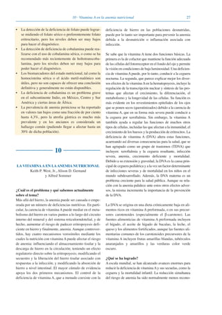 2710 · Vitamina A en la anemia nutricional
• La detección de la deficiencia de folato puede lograr-
se midiendo el folato sérico o preferentemente folato
eritrocitario, pero los niveles deben ser muy bajos
para hacer el diagnóstico.
• La detección de deficiencia de cobalamina puede rea-
lizarse con el uso de cobalamina sérica, o como se ha
recomendado más recientemente de holtotranscoba-
lamina, pero los niveles deben ser muy bajos para
poder hacer el diagnóstico.
• Los biomarcadores del estado nutricional, tal como la
homocisteína sérica o el ácido metil-malónico son
útiles, pero no son capaces de ofrecer una conclusión
definitiva y generalmente no están disponibles.
• La deficiencia de cobalamina es un problema grave
en el subcontinente Indio, en México, Centro y Sur
América y ciertas áreas de África.
• La prevalencia de anemia perniciosa se ha reportado
en valores tan bajos como una fracción de por ciento
hasta 4,3%, pero la atrofia gástrica es mucho más
prevalente y en los ancianos es considerada un
hallazgo común (pudiendo llegar a afectar hasta un
30% de dicha población).
10
LA VITAMINAA EN LAANEMIA NUTRICIONAL
Keith P. West, Jr., Alison D. Gernand
y Alfred Sommer
¿Cuál es el problema y qué sabemos actualmente
sobre el tema?
Más allá del hierro, la anemia puede ser causada o empe-
orada por un número de deficiencias nutritivas. En parti-
cular, la carencia de vitamina A puede mediar en el meta-
bolismo del hierro en varios puntos a lo largo del circuito
interno del mineral y del sistema reticuloendotelial, y de
hecho, aumentar el riesgo de padecer eritropoyesis defi-
ciente en hierro y finalmente, anemia. Aunque controver-
tidos, hay cuatro mecanismos verosímiles mediante los
cuales la nutrición con vitamina A puede afectar el riesgo
de anemia: influenciando el almacenamiento tisular y la
descarga de hierro en la circulación; teniendo un efecto
regulatorio directo sobre la eritropoyesis; modificando el
secuestro y la liberación del hierro tisular asociado con
respuestas a la infección; y modificando la absorción de
hierro a nivel intestinal. El mayor cúmulo de evidencia
apoya los dos primeros mecanismos. El control de la
deficiencia de vitamina A, que a menudo coexiste con la
deficiencia de hierro en las poblaciones desnutridas,
puede por lo tanto ser importante para prevenir la anemia
debida a la desnutrición o inflamación asociada con
infección.
Se sabe que la vitamina A tiene dos funciones básicas. La
primera es la de cofactor que mantiene la función adecuada
de las células del fotorreceptor en el fondo del ojo y permite
la visión en condiciones de baja luminosidad. Una deficien-
cia de vitaminaApuede, por lo tanto, conducir a la ceguera
nocturna. La segunda, que parece explicar mejor los diver-
sos efectos de la vitaminaAen la hematopoyesis, incluye la
regulación de la transcripción nuclear y síntesis de las pro-
teínas que afectan el crecimiento, la diferenciación, el
metabolismo y la longevidad de las células. Su función es
más evidente en los revestimientos epiteliales de los ojos
que se ponen secos (queratinizados) debido a la carencia de
vitamina A, que en su forma más severa puede conducir a
la ceguera por xeroftalmia. Sin embargo, la vitamina A
también ayuda a regular las funciones de muchos otros
tipos de células, incluidas las que afectan a la inmunidad, el
crecimiento de los huesos y la producción de eritrocitos. La
deficiencia de vitamina A (DVA) altera estas funciones,
acarreando así diversas consecuencias para la salud, que se
han agrupado como un grupo de trastornos (TDVA) que
incluyen: xeroftalmia y la ceguera resultante, infección
severa, anemia, crecimiento deficiente y mortalidad.
Debido a su extensión y gravedad, la DVAes la causa prin-
cipal de ceguera pediátrica y a la vez un factor determinante
de infecciones severas y de mortalidad en los niños en el
mundo subdesarrollado. Además, la DVA materna es un
problema creciente para la salud pública. Aunque su rela-
ción con la anemia palidece ante estos otros efectos adver-
sos, la misma incrementa la importancia de la prevención
de la DVA.
La DVA se origina en una dieta crónicamente baja en ali-
mentos ricos en vitamina A preformada, o en sus precur-
sores carotenoides (especialmente el β-caroteno). Las
fuentes alimenticias de vitamina A preformada incluyen
el hígado, el aceite de hígado de bacalao, la leche, el
queso y los alimentos fortificados, aunque las fuentes ali-
mentarias comunes de los carotenoides precursores de la
vitamina A incluyen frutas amarillas blandas, tubérculos
anaranjados y amarillos y las verduras color verde
oscuro.
¿Qué se ha logrado?
A escala mundial, se han alcanzado avances enormes para
reducir la deficiencia de vitaminaAy sus secuelas, como la
ceguera y la mortalidad infantil. La reducción simultanea
del riesgo de anemia ha sido normalmente menos recono-
081943_Guidebook_ES_Korr.qxp:Guidebook 23.06.2008 11:26 Uhr Seite 27
 