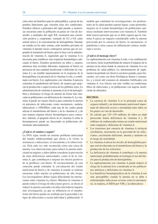 28 10 · Vitamina A en la anemia nutricional
cida como un beneficio para la salud pública, a pesar de las
pruebas fehacientes que vinculan estas dos condiciones.
Estudios clínicos a principios del siglo pasado, y numero-
sas encuestas entre la población en países en vías de des-
arrollo, a mediados del siglo XX, mostraron una correla-
ción positiva y congruente, variando de 0,2 a 0,9, entre
retinol sérico y la concentración de hemoglobina. Durante
un estudio en los años setenta, ocho hombres privados de
vitamina A durante meses contrajeron anemia que no res-
pondió al suministro de hierro, pero lo hizo con la adminis-
tración de vitamina A, sugiriendo que la vitamina A es
necesaria para establecer una respuesta hematológica ade-
cuada al hierro. Estudios posteriores en niños y mujeres
anémicas han revelado diferentes respuestas al hierro en
presencia de una cantidad insuficiente o deficiente de vita-
mina A y un notable mejoramiento en la respuesta de la
hemoglobina a la presencia de la vitamina A sola, o combi-
nada con hierro. Los suplementos con vitamina A parecen
estimular el metabolismo del hierro, de manera que mejo-
ran la producción o supervivencia de los glóbulos rojos. La
administración de vitaminaAaumenta el nivel de hemoglo-
bina y disminuye el riesgo de anemia de forma más mar-
cada en poblaciones con deficiencia de vitaminaA. La vita-
mina A puede ser menos efectiva para controlar la anemia
en presencia de infecciones como uncinariasis, malaria,
tuberculosis o VIH/SIDA; cada una de las cuales puede
afectar el metabolismo del hierro y de la vitamina A, y de
esta manera originar efectos hematológicos poco conoci-
dos. Además, el pequeño efecto de la vitamina A sobre la
hematopoyesis puede ser discernido en poblaciones ali-
mentadas adecuadamente.
¿Cuál es el camino a seguir?
La DVA sigue siendo un enorme problema nutricional
del mundo subdesarrollado que afecta a la visión, la
resistencia a infecciones, el crecimiento y la sobreviven-
cia. Está cada vez más reconocida como una causa de
anemia. Las intervenciones para reducir la anemia nutri-
cional en mujeres y niños deben considerar la prevención
de otras deficiencias nutricionales, como el de la vita-
mina A, que contribuyen a mejorar los efectos positivos
de la profilaxis con hierro. El reconocimiento de esta
conexión puede estimular la coevaluación del estado
nutricional de hierro y de vitamina A cuando se realizan
encuestas sobre anemia en poblaciones de alto riesgo.
Los investigadores deben seguir dilucidando las interac-
ciones entre vitamina A y hierro. Mientras la vitamina A
puede reducir el riesgo de infecciones graves, su efecto al
reducir la anemia asociada a la infección todavía requiere
más investigación, ya que su influencia en el metabo-
lismo del hierro puede ser ocultado por la gravedad y los
tipos de infecciones a escala individual y poblacional. A
medida que continúan las investigaciones, los profesio-
nales de la salud pueden esperar lograr, como promedio,
mejoras en el estado hematológico de poblaciones ané-
micas mediante intervenciones con vitamina A. También
debe tenerse presente que no se debe esperar que la vita-
mina A ejerza un impacto considerable sobre la anemia
provocada por la carencia de hierro, la uncinariasis, el
paludismo y otras causas de inflamación crónica, mode-
rada o severa.
¿Cuál es el mensaje clave?
La suplementación con vitamina A sola, o en combinación
con hierro, tiene la probabilidad de reducir el impacto de la
anemia en las áreas donde la carencia de vitamina A es un
problema de salud pública. La administración de suple-
mentos ha probado ser efectiva con dosis grandes, poco fre-
cuentes, así como con dosis fisiológicas diarias o semana-
les, y a través del consumo de alimentos fortificados con
vitamina A. Los efectos son más visibles en condiciones
libres de infecciones y en poblaciones con ingesta insufi-
ciente de alimentos.
HECHOS:
• La carencia de vitamina A es la principal causa de
ceguera infantil y un determinante nutricional impor-
tante de infección severa y mortalidad entre niños en
los países en vías de desarrollo.
• Se calcula que 125–130 millones de niños en edad
preescolar tienen deficiencia de vitamina A y 20
millones de embarazadas tienen un estado nutricional
entre marginal y deficiente de vitamina A.
• Los trastornos por carencia de vitamina A incluyen
xeroftalmia, incremento en la gravedad de las infec-
ciones, crecimiento deficiente, anemia y aumento en
el riesgo de mortalidad.
• La vitamina A afecta los niveles de hemoglobina por-
que está involucrada en el metabolismo del hierro y la
producción de los eritrocitos.
• La deficiencia de vitamina A contribuye a la anemia
nutricional, probablemente al restringir el uso del hie-
rro para la producción de hemoglobina.
• La suplementación con vitamina A puede reducir el
riesgo de la anemia leve a moderada en las poblacio-
nes anémicas y deficientes en vitamina A.
• Los beneficios hematopoyéticos de la vitamina A son
más perceptibles cuando la anemia no se debe a
enfermedades infecciosas severas como la uncinaria-
sis, la malaria, el SIDA por VIH, y la tuberculosis
.
081943_Guidebook_ES_Korr.qxp:Guidebook 23.06.2008 11:26 Uhr Seite 28
 