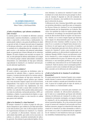 2911 · Estrés oxidativo y la vitamina E en la anemia
11
EL ESTRÉS OXIDATIVO Y
LA VITAMINA E EN LA ANEMIA
Maret Traber y Afaf Kamal-Eldin
¿Cuál es el problema y qué sabemos actualmente
sobre el tema?
La anemia puede ser el resultado de diferentes carencias
nutricionales, trastornos hereditarios, o producto de infec-
ciones o exposición a ciertas toxinas y medicamentos. La
anemia puede conducir a una gama de problemas de salud,
ya que por un lado, el oxígeno necesario para el organismo
es llevado por eritrocitos, y por otro lado, el estrés oxidati-
vo, producto de la sobreproducción de variedades de oxí-
geno reactivo y del deterioro del potencial antioxidante,
puede ser generado por el hierro liberado de los eritrocitos
dañados. El estrés oxidativo está asociado con anemia. Es
más, un sitio principal de defensa antioxidante en la sangre
es el eritrocito porque contiene antioxidantes enzimáticos
intracelulares. Los antioxidantes de bajo peso molecular,
especialmente la vitamina E y la vitamina C proveen pro-
tección adicional significativa.
¿Qué es el estrés oxidativo?
El estrés oxidativo representa un desbalance entre la
generación de radicales libres y especies reactivas de
oxígeno y la protección derivada de las enzimas antioxi-
dantes y los antioxidantes de bajo peso molecular. Un
radical libre es cualquier especie química que contiene
uno o más electrones impares capaces de existir de forma
independiente. Una especie con un electrón impar tiene
la tendencia a reaccionar muy rápidamente con otras
moléculas y por lo tanto a causar daño asociado al radi-
cal libre. Los radicales libres pueden dañar prácticamen-
te a todas las moléculas, incluyendo proteínas, ADN, car-
bohidratos y lípidos. La peroxidación de lípidos es espe-
cialmente peligrosa porque es una reacción en cadena
que genera más radicales
¿Qué es la vitamina E y cómo funciona?
El término vitamina E se refiere al grupo de ocho pro-
ductos fitoquímicos que exhiben la actividad antioxidan-
te del alfa-tocoferol, pero sólo el alfa-tocoferol satisface
los requerimientos humanos de vitamina E. La vitamina
E, en particular el alfa-tocoferol, funciona como un
antioxidante liposoluble, que acaba con las reacciones en
cadena y es, además, un potente neutralizador de radica-
les peroxilo. Este detiene la peroxidación lipídica. En los
seres humanos, la carencia de vitamina E ocurre como
resultado de la mala absorción de grasa porque la absor-
ción de vitamina E depende no sólo del contenido de
grasa de los alimentos, sino también de los mecanismos
para la absorción de grasas.
A diferencia de otras vitaminas liposolubles que cuentan
con proteínas plasmáticas específicas para su transporte,
las diversas formas de vitamina E no son transportadas
específicamente por las lipoproteínas en el plasma. Hay
varias vías mediante las cuales los tejidos pueden adqui-
rir vitamina E; sin embargo, los mecanismos para la libe-
ración de alfa-tocoferol desde los tejidos son desconoci-
dos. Además, no se conoce ningún órgano que funcione
como órgano de almacenamiento para esta vitamina. A
diferencia de otras vitaminas solubles en grasas, la vita-
mina E no se acumula en el hígado hasta alcanzar nive-
les tóxicos, lo cual sugiere que la excreción y el metabo-
lismo son importantes para prevenir efectos adversos. La
carencia de vitamina E ocurre como resultado de anor-
malidades genéticas en alfa-tocoferol (conduciendo a un
síndrome llamado AVED o Ataxia con deficiencia aisla-
da de vitamina E) y como resultado de diversos síndro-
mes de malabsorción de grasa. El síntoma más grave de
deficiencia es una neuropatía periférica, pero la anemia
es también una consecuencia de un nivel inadecuado de
vitamina E. Tanto la anemia como la neuropatía periféri-
ca parecen ocurrir como resultado del daño por radicales
libres asociado con la deficiencia de alfa-tocoferol.
¿Cuál es la función de la vitamina E en individuos
desnutridos?
El estado nutricional de vitamina E puede verse compro-
metido durante la anemia como resultado del incremen-
to de estrés oxidativo causado por la hemólisis de eritro-
citos. A pesar de la amplia gama de tipos de anemia, el
estrés oxidativo es el denominador común.
Una proteína hepática es necesaria para mantener con-
centraciones normales de alfa-tocoferol plasmático, y
por lo tanto no es sorprendente que hayan sido referidos
síntomas de deficiencia de vitamina E en niños con ali-
mentación severamente restringida, con ingesta limitada
de vitamina E y de los aminoácidos necesarios para sin-
tetizar la proteína hepática. No se ha esclarecido el grado
en que la carencia de vitamina E está asociada con kwas-
hiorkoro marasmo, porque la evaluación del estado nutri-
cional de la vitamina E en niños desnutridos es difícil y,
por lo tanto, no se sabe si la administración de suplemen-
tos de vitamina E sería beneficiosa hasta que el proble-
ma metabólico fundamental haya sido resuelto.
081943_Guidebook_ES_Korr.qxp:Guidebook 23.06.2008 11:26 Uhr Seite 29
 