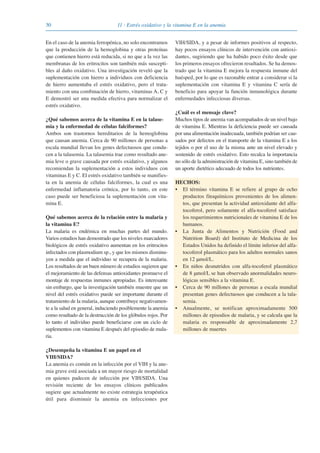30 11 · Estrés oxidativo y la vitamina E en la anemia
En el caso de la anemia ferropénica, no solo encontramos
que la producción de la hemoglobina y otras proteínas
que contienen hierro está reducida, si no que a la vez las
membranas de los eritrocitos son también más suscepti-
bles al daño oxidativo. Una investigación reveló que la
suplementación con hierro a individuos con deficiencia
de hierro aumentaba el estrés oxidativo, pero el trata-
miento con una combinación de hierro, vitaminas A, C y
E demostró ser una medida efectiva para normalizar el
estrés oxidativo.
¿Qué sabemos acerca de la vitamina E en la talase-
mia y la enfermedad de células falciformes?
Ambos son trastornos hereditarios de la hemoglobina
que causan anemia. Cerca de 90 millones de personas a
escala mundial llevan los genes defectuosos que condu-
cen a la talasemia. La talasemia trae como resultado ane-
mia leve o grave causada por estrés oxidativo, y algunos
recomiendan la suplementación a estos individuos con
vitaminas E y C. El estrés oxidativo también se manifies-
ta en la anemia de células falciformes, la cual es una
enfermedad inflamatoria crónica, por lo tanto, en este
caso puede ser beneficiosa la suplementación con vita-
mina E.
Qué sabemos acerca de la relación entre la malaria y
la vitamina E?
La malaria es endémica en muchas partes del mundo.
Varios estudios han demostrado que los niveles marcadores
biológicos de estrés oxidativo aumentan en los eritrocitos
infectados con plasmodium sp., y que los mismos disminu-
yen a medida que el individuo se recupera de la malaria.
Los resultados de un buen número de estudios sugieren que
el mejoramiento de las defensas antioxidantes promueve el
montaje de respuestas inmunes apropiadas. Es interesante
sin embargo, que la investigación también muestre que un
nivel del estrés oxidativo puede ser importante durante el
tratamiento de la malaria, aunque contribuye negativamen-
te a la salud en general, induciendo posiblemente la anemia
como resultado de la destrucción de los glóbulos rojos. Por
lo tanto el individuo puede beneficiarse con un ciclo de
suplementos con vitamina E después del episodio de mala-
ria.
¿Desempeña la vitamina E un papel en el
VIH/SIDA?
La anemia es común en la infección por el VIH y la ane-
mia grave está asociada a un mayor riesgo de mortalidad
en quienes padecen de infección por VIH/SIDA. Una
revisión reciente de los ensayos clínicos publicados
sugiere que actualmente no existe estrategia terapéutica
útil para disminuir la anemia en infecciones por
VIH/SIDA, y a pesar de informes positivos al respecto,
hay pocos ensayos clínicos de intervención con antioxi-
dantes, sugiriendo que ha habido poco éxito desde que
los primeros ensayos ofrecieron resultados. Se ha demos-
trado que la vitamina E mejora la respuesta inmune del
huésped, por lo que es razonable entrar a considerar si la
suplementación con vitamina E y vitamina C sería de
beneficio para apoyar la función inmunológica durante
enfermedades infecciosas diversas.
¿Cuál es el mensaje clave?
Muchos tipos de anemia van acompañados de un nivel bajo
de vitamina E. Mientras la deficiencia puede ser causada
por una alimentación inadecuada, también podrían ser cau-
sados por defectos en el transporte de la vitamina E a los
tejidos o por el uso de la misma ante un nivel elevado y
sostenido de estrés oxidativo. Esto recalca la importancia
no sólo de la administración de vitamina E, sino también de
un aporte dietético adecuado de todos los nutrientes.
HECHOS:
• El término vitamina E se refiere al grupo de ocho
productos fitoquímicos provenientes de los alimen-
tos, que presentan la actividad antioxidante del alfa-
tocoferol, pero solamente el alfa-tocoferol satisface
los requerimientos nutricionales de vitamina E de los
humanos.
• La Junta de Alimentos y Nutrición (Food and
Nutrition Board) del Instituto de Medicina de los
Estados Unidos ha definido el límite inferior del alfa-
tocoferol plasmático para los adultos normales sanos
en 12 μmol/L.
• En niños desnutridos con alfa-tocoferol plasmático
de 8 μmol/L se han observado anormalidades neuro-
lógicas sensibles a la vitamina E.
• Cerca de 90 millones de personas a escala mundial
presentan genes defectuosos que conducen a la tala-
semia.
• Anualmente, se notifican aproximadamente 500
millones de episodios de malaria, y se calcula que la
malaria es responsable de aproximadamente 2,7
millones de muertes
081943_Guidebook_ES_Korr.qxp:Guidebook 23.06.2008 11:26 Uhr Seite 30
 