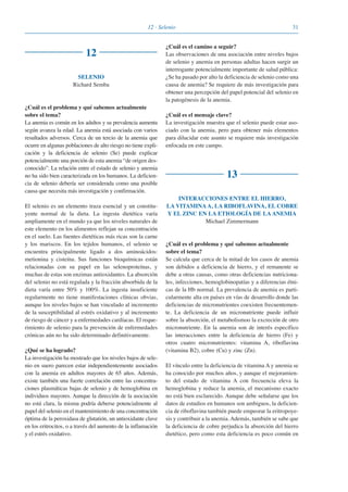 3112 · Selenio
12
SELENIO
Richard Semba
¿Cuál es el problema y qué sabemos actualmente
sobre el tema?
La anemia es común en los adultos y su prevalencia aumenta
según avanza la edad. La anemia está asociada con varios
resultados adversos. Cerca de un tercio de la anemia que
ocurre en algunas poblaciones de alto riesgo no tiene expli-
cación y la deficiencia de selenio (Se) puede explicar
potencialmente una porción de esta anemia “de origen des-
conocido”. La relación entre el estado de selenio y anemia
no ha sido bien caracterizada en los humanos. La deficien-
cia de selenio debería ser considerada como una posible
causa que necesita más investigación y confirmación.
El selenio es un elemento traza esencial y un constitu-
yente normal de la dieta. La ingesta dietética varía
ampliamente en el mundo ya que los niveles naturales de
este elemento en los alimentos reflejan su concentración
en el suelo. Las fuentes dietéticas más ricas son la carne
y los mariscos. En los tejidos humanos, el selenio se
encuentra principalmente ligado a dos aminoácidos:
metionina y cisteína. Sus funciones bioquímicas están
relacionadas con su papel en las selenoproteínas, y
muchas de estas son enzimas antioxidantes. La absorción
del selenio no está regulada y la fracción absorbida de la
dieta varía entre 50% y 100%. La ingesta insuficiente
regularmente no tiene manifestaciones clínicas obvias,
aunque los niveles bajos se han vinculado al incremento
de la susceptibilidad al estrés oxidativo y al incremento
de riesgo de cáncer y a enfermedades cardíacas. El reque-
rimiento de selenio para la prevención de enfermedades
crónicas aún no ha sido determinado definitivamente.
¿Qué se ha logrado?
La investigación ha mostrado que los niveles bajos de sele-
nio en suero parecen estar independientemente asociados
con la anemia en adultos mayores de 65 años. Además,
existe también una fuerte correlación entre las concentra-
ciones plasmáticas bajas de selenio y de hemoglobina en
individuos mayores. Aunque la dirección de la asociación
no está clara, la misma podría deberse potencialmente al
papel del selenio en el mantenimiento de una concentración
óptima de la peroxidasa de glutatión, un antioxidante clave
en los eritrocitos, o a través del aumento de la inflamación
y el estrés oxidativo.
¿Cuál es el camino a seguir?
Las observaciones de una asociación entre niveles bajos
de selenio y anemia en personas adultas hacen surgir un
interrogante potencialmente importante de salud pública:
¿Se ha pasado por alto la deficiencia de selenio como una
causa de anemia? Se requiere de más investigación para
obtener una percepción del papel potencial del selenio en
la patogénesis de la anemia.
¿Cuál es el mensaje clave?
La investigación muestra que el selenio puede estar aso-
ciado con la anemia, pero para obtener más elementos
para dilucidar este asunto se requiere más investigación
enfocada en este campo.
13
INTERACCIONES ENTRE EL HIERRO,
LA VITAMINA A, LA RIBOFLAVINA, EL COBRE
Y EL ZINC EN LA ETIOLOGÍA DE LA ANEMIA
Michael Zimmermann
¿Cuál es el problema y qué sabemos actualmente
sobre el tema?
Se calcula que cerca de la mitad de los casos de anemia
son debidos a deficiencia de hierro, y el remanente se
debe a otras causas, como otras deficiencias nutriciona-
les, infecciones, hemoglobinopatías y a diferencias étni-
cas de la Hb normal. La prevalencia de anemia es parti-
cularmente alta en países en vías de desarrollo donde las
deficiencias de micronutrientes coexisten frecuentemen-
te. La deficiencia de un micronutriente puede influir
sobre la absorción, el metabolismoo la excreción de otro
micronutriente. En la anemia son de interés específico
las interacciones entre la deficiencia de hierro (Fe) y
otros cuatro micronutrientes: vitamina A, riboflavina
(vitamina B2), cobre (Cu) y zinc (Zn).
El vínculo entre la deficiencia de vitamina A y anemia se
ha conocido por muchos años, y aunque el mejoramien-
to del estado de vitamina A con frecuencia eleva la
hemoglobina y reduce la anemia, el mecanismo exacto
no está bien esclarecido. Aunque debe señalarse que los
datos de estudios en humanos son ambiguos, la deficien-
cia de riboflavina también puede empeorar la eritropoye-
sis y contribuir a la anemia. Además, también se sabe que
la deficiencia de cobre perjudica la absorción del hierro
dietético, pero como esta deficiencia es poco común en
081943_Guidebook_ES_Korr.qxp:Guidebook 23.06.2008 11:26 Uhr Seite 31
 