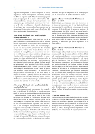 32 13 · Interacciones del micronutriente
la población en general, la interacción puede no ser de
importancia para la salud pública. Finalmente, aunque
los datos no sugieren que la deficiencia de zinc juega un
papel en la patogenia de la anemia nutricional, las defi-
ciencias de hierro y zinc con frecuencia coexisten y los
suplementos que contienen tanto hierro como zinc podrí-
an ser de valor en poblaciones vulnerables. Es de notar,
sin embargo, que varios estudios han sugerido que la
suplementación con zinc puede reducir la eficacia del
hierro administrado simultáneamente.
¿Qué se sabe del vínculo entre la deficiencia de
hierro y la vitamina A?
La deficiencia de Vitamina A afecta a más del 30% de la
población mundial y las más vulnerables son las mujeres
en edad reproductiva, infantes y niños. Este es también el
grupo más vulnerable a la anemia. Las encuestas en paí-
ses en vías de desarrollo generalmente han revelado
correlaciones positivas entre el retinol sérico y la con-
centración de hemoglobina, con asociaciones más fuer-
tes en poblaciones con estado nutricional más pobre de
vitamina A. Sin embargo, los datos de estudios en huma-
nos que investigan la influencia de la vitamina A sobre la
absorción del hierro son ambiguos y sugieren que se
necesita más investigación para aclarar el efecto actual
de la vitamina A sobre la absorción del hierro. Además,
el mecanismo por el cual la vitamina ejerce su efecto en
la eritropoyesis permanece sin aclarar, a pesar de que se
han propuesto varios mecanismos. Los resultados de
ensayos clínicos sugieren que en las áreas donde la
ingesta de vitamina A y hierro es escasa, la fortificación
o suplementación con ambos nutrientes parece ser más
efectiva en el control de la anemia que la administración
de uno u otro nutriente de forma aislada.
¿Qué se sabe del vínculo entre la deficiencia de hie-
rro y la riboflavina?
La riboflavina es necesaria para muchas vías metabóli-
cas. La deficiencia de riboflavina es común en áreas
donde la ingesta de productos lácteos y cárnicos es baja
y los niños en edad escolar son un grupo de alto riesgo
de padecer esta deficiencia. Parece que la deficiencia de
riboflavina, además de sus otros síntomas, puede alterar
la eritropoyesis y contribuir a la anemia como resultado
de una serie de mecanismos sugeridos. Estos mecanis-
mos se han investigado principalmente en animales, y
hay pocos datos de estudios en humanos. Los datos dis-
ponibles sugieren que el efecto del estado nutricional de
riboflavina sobre la hemoglobina es variable y puede
verse confundido por otros factores involucrados en la
etiología de la anemia. Debe hacerse notar que los datos
de varios estudios recientes, en contraste con estudios
anteriores, no apoyan la hipótesis de un efecto perjudi-
cial de la deficiencia de riboflavina sobre la anemia.
¿Qué se sabe del vínculo entre la deficiencia de
hierro y el cobre?
La deficiencia de cobre es una causa rara de anemia y no
se conoce el mecanismo por el cual dicha deficiencia
causa anemia. Es conocido, sin embargo, que la anemia
resultante de la deficiencia de cobre es sensible a la
suplementación con dicho mineral, pero no a la suple-
mentación con hierro. Hay que tener en cuenta que, aun-
que la deficiencia de cobre perjudica la absorción del
hierro dietético y da como resultado anemia por ferropé-
nica, la deficiencia de cobre es rara en la población en
general y es inverosímil que sea de importancia en la
salud pública.
¿Qué se sabe del vínculo entre la deficiencia de
hierro y el zinc?
La anemia por deficiencia de hierro es frecuentemente el
resultado de la baja absorción de hierro dietético, debido
a la poca ingesta de factores promotores de la absorción
(por ej. ácido ascórbico, tejidos cárnicos) y a la ingesta
alta de inhibidores (por ej. fitatos, polifenoles).
Curiosamente, estos mismos factores dietéticos disminu-
yen la disponibilidad de zinc. Aunque los datos no seña-
lan la deficiencia de zinc como parte del problema en la
anemia, las deficiencias de hierro y zinc frecuentemente
coexisten y los suplementos que contengan ambos pue-
den ser valiosos en los grupos poblacionales vulnerables.
Es necesario indicar, sin embargo, que varios estudios
han sugerido que la suplementación concurrente de zinc
y hierro puede reducir la eficacia del hierro. Algunos
estudios sugieren que cuando se administra el suplemen-
to de zinc con suplemento de hierro, el estado del hierro
no mejora tanto como cuando el hierro es administrado
solo. Definitivamente es necesario investigar más para
aclarar el efecto de la suplementación conjunta de zinc y
hierro.
¿Cuál es el mensaje clave?
La prevalencia de anemia es particularmente alta en países
en vías de desarrollo donde las deficiencias de micronu-
trientes con frecuencia coexisten, y la deficiencia de un
solo micronutriente puede influenciar el estado de otro.
Aunque es necesario investigar más, la vitamina A, la ribo-
flavina, el cobre y el zinc pueden ser importantes, además
del hierro, para el tratamiento de la anemia nutricional.
081943_Guidebook_ES_Korr.qxp:Guidebook 23.06.2008 11:26 Uhr Seite 32
 