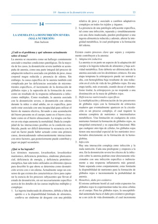 3314 · Anemia en la desnutrición severa
14
LA ANEMIA EN LA DESNUTRICIÓN SEVERA
(MALA NUTRICIÓN)
Alan Jackson
¿Cuál es el problema y qué sabemos actualmente
sobre el tema?
La anemia se encuentra como un hallazgo comúnmente
asociado a muchas condiciones patológicas. En la mayo-
ría de los casos, la desnutrición severa también se acom-
paña de anemia, como una parte integral del proceso de
adaptación reductiva asociada con pérdida de peso, masa
corporal magra reducida y presencia de edema. Sin
embargo, la causa específica de la anemia también está
complicada por las deficiencias asociadas de micronu-
trientes específicos, el incremento de la destrucción de
glóbulos rojos y la supresión de la formación de estos
como un resultado de la respuesta inflamatoria a infec-
ciones múltiples. Como resultado, la anemia asociada
con la desnutrición severa, o desnutrición con edema
durante la niñez o edad adulta, no es específica, pero
suele estar asociada con una incapacidad para utilizar el
hierro de manera efectiva, llevando a una acumulación
del hierro presente en el cuerpo, tanto en el hierro circu-
lante como en el hierro almacenado. La terapia con hie-
rro en esta etapa aumenta la mortalidad. Dada la comple-
jidad de las interacciones posibles en la condición esta-
blecida, puede ser difícil determinar la secuencia con la
cual un factor puede haber actuado como una primera
causa, desencadenando subsecuentemente interacciones
con otros factores, que posteriormente puede contribuir y
jugar un papel secundario.
¿Qué se ha logrado?
Los términos marasmo, kwashiorkor, kwashiorkor
marásmico, deficiencia proteínica, síndrome pluricaren-
cial, deficiencia de energía, y deficiencia proteínico-
energética, han sido todos utilizados en diferentes épocas
para describir lo que ahora se determina como desnutri-
ción severa con o sin edema. Actualmente surge un con-
senso de que existen dos características clave para captu-
rar la esencia de los procesos subyacentes que llevan al
estado de desnutrición, sin ser necesariamente específico
acerca de los detalles de las causas implícitas múltiples y
complejas:
1. La ingesta inadecuada de alimentos, debida a falta de
apetito o a la disponibilidad limitada de alimentos,
conlleva un síndrome de desgaste con una pérdida
relativa de peso y asociado a cambios adaptativos
complejos en todos los tejidos y órganos.
2. La presencia de una patología subyacente específica,
tal como una infección, separada y simultáneamente
con una dieta inadecuada, pueden predisponer a una
ingesta alimenticia reducida y además, alterar la inte-
gridad metabólica, lo cual predispone a la formación
del edema.
Existen cuatro procesos clave que separa y conjunta-
mente contribuyen a la anemia:
1. Adaptación reductiva
La anemia es en parte un aspecto de la adaptación del
cuerpo a la ingesta reducida de alimentos y baja acti-
vidad metabólica. Esto debería ser diferenciado de la
anemia asociada con los desórdenes crónicos. En una
etapa temprana la eritropoyesis puede ser normal o
alta, con hemoglobina baja resultante de una reduc-
ción en el ciclo de vida de los glóbulos rojos. En una
etapa tardía, más avanzada, cuando decae el metabo-
lismo tisular, la eritropoyesis ya no responde a una
disminución en la masa de glóbulos rojos.
2. Deficiencias nutricionales específicas
La multiplicación y diferenciación de los precursores
de glóbulos rojos con la formación de eritrocitos
maduros que eventualmente aparecen en la circula-
ción es un proceso complejo, el cual requiere la
nómina completa de nutrientes e intermediarios
metabólicos. Una limitación en cualquiera de estos
nutrientes limitará la formación de glóbulos rojos, su
integridad estructural y su capacidad funcional. Más
que cualquier otro tipo de células, los glóbulos rojos
tienen una necesidad especial de los nutrientes invo-
lucrados directamente en la formación de la hemo-
globina.
3. Infección
Hay una interacción compleja entre infección y la
mala nutrición. Cada una predispone y empeora a la
otra. En la desnutrición severa los efectos de la infec-
ción sobre la anemia podrían estar directamente rela-
cionados con una infección específica o indirecta-
mente a una respuesta inflamatoria más general.
Tanto separada como conjuntamente, estas limitarán
la disponibilidad de nutrientes para la formación de
glóbulos rojos e incrementarán la probabilidad de
anemia.
4. Hemólisis, daño pro-oxidativo
El mismo ambiente hostil al cual están expuestos los
glóbulos rojos lo experimentan todas las otras células
en el cuerpo. Para los glóbulos rojos, la susceptibili-
dad aumentada hacia el daño pro-oxidativo predispo-
ne a un ciclo de vida disminuido, el cual incrementa
081943_Guidebook_ES_Korr.qxp:Guidebook 23.06.2008 11:26 Uhr Seite 33
 