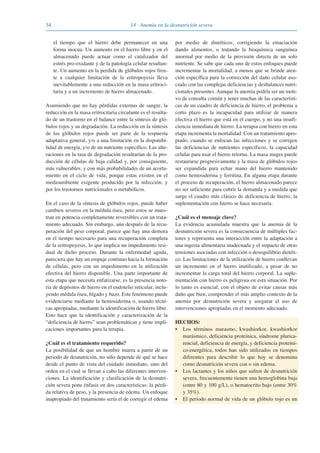 34 14 · Anemia en la desnutrición severa
el tiempo que el hierro debe permanecer en una
forma inocua. Un aumento en el hierro libre y en el
almacenado puede actuar como el catalizador del
estrés pro-oxidante y de la patología celular resultan-
te. Un aumento en la perdida de glóbulos rojos fren-
te a cualquier limitación de la eritropoyesis lleva
inevitablemente a una reducción en la masa eritroci-
taria y a un incremento de hierro almacenado.
Asumiendo que no hay pérdidas externas de sangre, la
reducción en la masa eritrocitaria circulante es el resulta-
do de un trastorno en el balance entre la síntesis de gló-
bulos rojos y su degradación. La reducción en la síntesis
de los glóbulos rojos puede ser parte de la respuesta
adaptativa general, y/o a una limitación en la disponibi-
lidad de energía, y/o de un nutriente específico. Las alte-
raciones en la tasa de degradación resultarían de la pro-
ducción de células de baja calidad y, por consiguiente,
más vulnerables, y con más probabilidades de un acorta-
miento en el ciclo de vida, porque estas existen en el
medioambiente exigente producido por la infección, y
por los trastornos nutricionales o metabólicos.
En el caso de la síntesis de glóbulos rojos, puede haber
cambios severos en la médula ósea, pero estos se mues-
tran en potencia completamente reversibles con un trata-
miento adecuado. Sin embargo, aún después de la recu-
peración del peso corporal, parece que hay una demora
en el tiempo necesario para una recuperación completa
de la eritropoyesis, lo que implica un impedimento resi-
dual de dicho proceso. Durante la enfermedad aguda,
pareciera que hay un empuje continuo hacia la formación
de células, pero con un impedimento en la utilización
efectiva del hierro disponible. Una parte importante de
esta etapa que necesita enfatizarse, es la presencia noto-
ria de depósitos de hierro en el endotelio reticular, inclu-
yendo médula ósea, hígado y bazo. Este fenómeno puede
evidenciarse mediante la hemosiderina o, usando técni-
cas apropiadas, mediante la identificación de hierro libre.
Esto hace que la identificación y caracterización de la
“deficiencia de hierro” sean problemáticas y tiene impli-
caciones importantes para la terapia.
¿Cuál es el tratamiento requerido?
La posibilidad de que un hombre muera a partir de un
periodo de desnutrición, no sólo depende de qué se hace
desde el punto de vista del cuidado inmediato, sino del
orden en el cual se llevan a cabo las diferentes interven-
ciones. La identificación y clasificación de la desnutri-
ción severa pone énfasis en dos características: la pérdi-
da relativa de peso, y la presencia de edema. Un enfoque
inapropiado del tratamiento sería el de corregir el edema
por medio de diuréticos, corrigiendo la emaciación
dando alimentos, o tratando la bioquímica sanguínea
anormal por medio de la provisión directa de un solo
nutriente. Se sabe que cada uno de estos enfoques puede
incrementar la mortalidad, a menos que se brinde aten-
ción específica para la corrección del daño celular aso-
ciado con las complejas deficiencias y desbalances nutri-
cionales presentes. Aunque la anemia podría ser un moti-
vo de consulta común y tener muchas de las característi-
cas de un cuadro de deficiencia de hierro, el problema a
corto plazo es la incapacidad para utilizar de manera
efectiva el hierro que está en el cuerpo, y no una insufi-
ciencia inmediata de hierro. La terapia con hierro en esta
etapa incrementa la mortalidad. Con un tratamiento apro-
piado, cuando se enfocan las infecciones y se corrigen
las deficiencias de nutrientes específicos, la capacidad
celular para usar el hierro retorna. La masa magra puede
restaurarse progresivamente y la masa de glóbulos rojos
ser expandida para echar mano del hierro mantenido
como hemosiderina y ferritina. En alguna etapa durante
el proceso de recuperación, el hierro almacenado parece
no ser suficiente para cubrir la demanda y a medida que
surge el cuadro más clásico de deficiencia de hierro, la
suplementación con hierro se hace necesaria.
¿Cuál es el mensaje clave?
La evidencia acumulada muestra que la anemia de la
desnutrición severa es la consecuencia de múltiples fac-
tores y representa una interacción entre la adaptación a
una ingesta alimentaria inadecuada y el impacto de otras
tensiones asociadas con infección o desequilibrio dietéti-
co. Las limitaciones de la utilización de hierro conllevan
un incremento en el hierro inutilizado, a pesar de no
incrementar la carga total del hierro corporal. La suple-
mentación con hierro es peligrosa en esta situación. Por
lo tanto es esencial, con el objeto de evitar causar más
daño que bien, comprender el más amplio contexto de la
anemia por desnutrición severa y asegurar el uso de
intervenciones apropiadas en el momento adecuado.
HECHOS:
• Los términos marasmo, kwashiorkor, kwashiorkor
marásmico, deficiencia proteínica, síndrome plurica-
rencial, deficiencia de energía, y deficiencia proteíni-
co-energética, todos han sido utilizados en tiempos
diferentes para describir lo que hoy se denomina
como desnutrición severa con o sin edema.
• Los lactantes y los niños que sufren de desnutrición
severa, frecuentemente tienen una hemoglobina baja
(entre 80 y 100 g/L), o hematocrito bajo (entre 30%
y 35%).
• El periodo normal de vida de un glóbulo rojo es un
081943_Guidebook_ES_Korr.qxp:Guidebook 23.06.2008 11:26 Uhr Seite 34
 