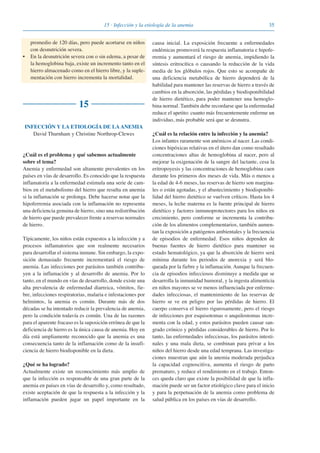 3515 · Infección y la etiología de la anemia
promedio de 120 días, pero puede acortarse en niños
con desnutrición severa.
• En la desnutrición severa con o sin edema, a pesar de
la hemoglobina baja, existe un incremento tanto en el
hierro almacenado como en el hierro libre, y la suple-
mentación con hierro incrementa la mortalidad.
15
INFECCIÓN Y LA ETIOLOGÍA DE LA ANEMIA
David Thurnham y Christine Northrop-Clewes
¿Cuál es el problema y qué sabemos actualmente
sobre el tema?
Anemia y enfermedad son altamente prevalentes en los
países en vías de desarrollo. Es conocido que la respuesta
inflamatoria a la enfermedad estimula una serie de cam-
bios en el metabolismo del hierro que resulta en anemia
si la inflamación se prolonga. Debe hacerse notar que la
hipoferremia asociada con la inflamación no representa
una deficiencia genuina de hierro, sino una redistribución
de hierro que puede prevalecer frente a reservas normales
de hierro.
Típicamente, los niños están expuestos a la infección y a
procesos inflamatorios que son realmente necesarios
para desarrollar el sistema inmune. Sin embargo, la expo-
sición demasiado frecuente incrementará el riesgo de
anemia. Las infecciones por parásitos también contribu-
yen a la inflamación y al desarrollo de anemia. Por lo
tanto, en el mundo en vías de desarrollo, donde existe una
alta prevalencia de enfermedad diarreica, vómitos, fie-
bre, infecciones respiratorias, malaria e infestaciones por
helmintos, la anemia es común. Durante más de dos
décadas se ha intentado reducir la prevalencia de anemia,
pero la condición todavía es común. Una de las razones
para el aparente fracaso es la suposición errónea de que la
deficiencia de hierro es la única causa de anemia. Hoy en
día está ampliamente reconocido que la anemia es una
consecuencia tanto de la inflamación como de la insufi-
ciencia de hierro biodisponible en la dieta.
¿Qué se ha logrado?
Actualmente existe un reconocimiento más amplio de
que la infección es responsable de una gran parte de la
anemia en países en vías de desarrollo y, como resultado,
existe aceptación de que la respuesta a la infección y la
inflamación pueden jugar un papel importante en la
causa inicial. La exposición frecuente a enfermedades
endémicas promoverá la respuesta inflamatoria e hipofe-
rremia y aumentará el riesgo de anemia, impidiendo la
síntesis eritrocítica o causando la reducción de la vida
media de los glóbulos rojos. Que esto se acompañe de
una deficiencia metabólica de hierro dependerá de la
habilidad para mantener las reservas de hierro a través de
cambios en la absorción, las pérdidas y biodisponibilidad
de hierro dietético, para poder mantener una hemoglo-
bina normal. También debe recordarse que la enfermedad
reduce el apetito: cuanto más frecuentemente enferme un
individuo, más probable será que se desnutra.
¿Cuál es la relación entre la infección y la anemia?
Los infantes raramente son anémicos al nacer. Las condi-
ciones hipóxicas relativas en el útero dan como resultado
concentraciones altas de hemoglobina al nacer, pero al
mejorar la oxigenación de la sangre del lactante, cesa la
eritropoyesis y las concentraciones de hemoglobina caen
durante los primeros dos meses de vida. Más o menos a
la edad de 4-6 meses, las reservas de hierro son margina-
les o están agotadas, y el abastecimiento y biodisponibi-
lidad del hierro dietético se vuelven críticos. Hasta los 4
meses, la leche materna es la fuente principal de hierro
dietético y factores inmunoprotectores para los niños en
crecimiento, pero conforme se incrementa la contribu-
ción de los alimentos complementarios, también aumen-
tan la exposición a patógenos ambientales y la frecuencia
de episodios de enfermedad. Esos niños dependen de
buenas fuentes de hierro dietético para mantener su
estado hematológico, ya que la absorción de hierro será
mínima durante los periodos de anorexia y será blo-
queada por la fiebre y la inflamación. Aunque la frecuen-
cia de episodios infecciosos disminuye a medida que se
desarrolla la inmunidad humoral, y la ingesta alimenticia
en niños mayores se ve menos influenciada por enferme-
dades infecciosas, el mantenimiento de las reservas de
hierro se ve en peligro por las pérdidas de hierro. El
cuerpo conserva el hierro rigurosamente, pero el riesgo
de infecciones por esquisotomas o anquilostomas incre-
menta con la edad, y estos parásitos pueden causar san-
grado crónico y pérdidas considerables de hierro. Por lo
tanto, las enfermedades infecciosas, los parásitos intesti-
nales y una mala dieta, se combinan para privar a los
niños del hierro desde una edad temprana. Las investiga-
ciones muestran que aún la anemia moderada perjudica
la capacidad cognoscitiva, aumenta el riesgo de parto
prematuro, y reduce el rendimiento en el trabajo. Enton-
ces queda claro que existe la posibilidad de que la infla-
mación puede ser un factor etiológico clave para el inicio
y para la perpetuación de la anemia como problema de
salud pública en los países en vías de desarrollo.
081943_Guidebook_ES_Korr.qxp:Guidebook 23.06.2008 11:26 Uhr Seite 35
 