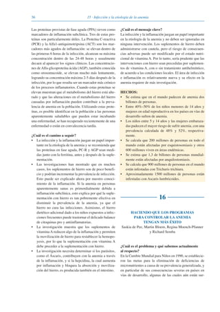 36 15 · Infección y la etiología de la anemia
Las proteínas provistas de fase aguda (PPA) sirven como
marcadores de inflamación subclínica. Tres de estas pro-
teínas son particularmente útiles. La Proteína C-reactiva
(PCR) y la Alfa1-antiquimotripsina (ACT) son los mar-
cadores más agudos de inflamación: se elevan dentro de
las primeras 6 horas de la infección, alcanzan su máxima
concentración dentro de las 24-48 horas y usualmente
decaen al aparecer los signos clínicos. Las concentracio-
nes deAlfa-glicoproteína ácida (AGP), también conocida
como orosomucoide, se elevan mucho más lentamente,
logrando su concentración máxima 2-5 días después de la
infección, por lo que resulta ser un marcador más crónico
de los procesos inflamatorios. Cuando estas proteínas se
elevan muestran que el metabolismo del hierro está alte-
rado y que las alteraciones en el metabolismo del hierro
causadas por inflamación pueden contribuir a la preva-
lencia de anemia en la población. Utilizando estas prote-
ínas, es posible identificar en la población a las personas
aparentemente saludables que pueden estar incubando
una enfermedad, se han recuperado recientemente de una
enfermedad o están en convalecencia tardía.
¿Cuál es el camino a seguir?
• La infección y la inflamación juegan un papel impor-
tante en la etiología de la anemia y se recomienda que
las proteínas en fase aguda, PC-R y AGP sean medi-
das junto con la ferritina, antes y después de la suple-
mentación.
• Las investigaciones han mostrado que en muchos
casos, los suplementos de hierro son de poco benefi-
cio y podrían incrementar la prevalencia de infección.
Esto puede ser explicado ahora por nuestro conoci-
miento de la inflamación. Si la anemia en personas
aparentemente sanas es primordialmente debida a
inflamación subclínica, esto explica por qué la suple-
mentación con hierro es tan pobremente efectiva en
disminuir la prevalencia de la anemia, ya que el
hierro no cura las infecciones. Asimismo, el hierro
dietético adicional dado a los niños expuestos a infec-
ciones frecuentes puede trastornar el delicado balance
de citoquinas pro y antiinflamatorias.
• La investigación muestra que los suplementos de
vitamina A reducen algo de la inflamación y permiten
la movilización de hierro para restablecer la hemopo-
yesis, por lo que la suplementación con vitamina A
debe preceder a la suplementación con hierro.
• La investigación necesita determinar si los parásitos,
como el Áscaris, contribuyen con la anemia a través
de la inflamación, y si la hepcidina, la cual aumenta
por inflamación y bloquea la absorción y moviliza-
ción del hierro, es producida también en el intestino.
¿Cuál es el mensaje clave?
La infección y la inflamación juegan un papel importante
en la etiología de la anemia y no deben ser ignoradas en
ninguna intervención. Los suplementos de hierro deben
administrarse con cautela, pero el riesgo de consecuen-
cias adversas puede ser modificado por el estado nutri-
cional de vitamina A. Por lo tanto, sería prudente que las
intervenciones con hierro sean precedidas por suplemen-
tos de vitamina A, con o sin tratamiento antihelmíntico,
de acuerdo a las condiciones locales. El área de infección
e inflamación es relativamente nueva y su efecto en la
anemia requiere de más investigación.
HECHOS:
• Se estima que en el mundo padecen de anemia dos
billones de personas.
• Entre 40%–50% de los niños menores de 14 años y
mujeres en edad reproductiva en los países en vías de
desarrollo sufren de anemia.
• Los niños entre 5 y 14 años y las mujeres embaraza-
das padecen el mayor riesgo de sufrir anemia, con una
prevalencia calculada de 48% y 52%, respectiva-
mente.
• Se calcula que 200 millones de personas en todo el
mundo están afectadas por esquistosomiasis y otros
600 millones viven en áreas endémicas.
• Se estima que 1,3 de billones de personas mundial-
mente están afectadas por anquilostomiasis.
• Se calcula que 900 millones de personas en el mundo
están infestadas con Trichuris trichiura.
• Aproximadamente 1500 millones de personas están
infestadas con Ascaris lumbricoides.
16
HACIENDO QUE LOS PROGRAMAS
PARA CONTROLAR LA ANEMIA
TENGAN MÁS ÉXITO
Saskia de Pee, Martin Bloem, Regina Moench-Pfanner
y Richard Semba
¿Cuál es el problema y qué sabemos actualmente
al respecto?
En la Cumbre Mundial para Niños en 1990, se establecie-
ron las metas para la eliminación de deficiencias de
micronutrientes a causa de su prevalencia generalizada, y
en particular de sus consecuencias severas en países en
vías de desarrollo, algunas de las cuales aún están sur-
081943_Guidebook_ES_Korr.qxp:Guidebook 23.06.2008 11:26 Uhr Seite 36
 