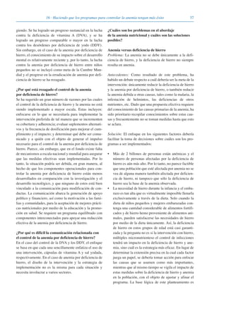 giendo. Se ha logrado un progreso sustancial en la lucha
contra la deficiencia de vitamina A (DVA), y se ha
logrado un progreso comparable o mayor en la lucha
contra los desórdenes por deficiencia de yodo (DDY).
Sin embargo, en el caso de la anemia por deficiencia de
hierro, el conocimiento de su impacto sobre el desarrollo
mental es relativamente reciente y, por lo tanto, la lucha
contra la anemia por deficiencia de hierro entre niños
pequeños no se incluyó como meta de la Cumbre Mun-
dial y el progreso en la erradicación de anemia por defi-
ciencia de hierro se ha rezagado.
¿Por qué está rezagado el control de la anemia
por deficiencia de hierro?
Se ha sugerido un gran número de razones por las cuales
el control de la deficiencia de hierro y la anemia no está
siendo implementado a mayor escala. Estas incluyen:
enfocarse en lo que se necesitaría para implementar la
intervención preferida de tal manera que se incrementen
su cobertura y adherencia; evaluar suplementos alternati-
vos y la frecuencia de dosificación para mejorar el cum-
plimiento y el impacto; y determinar qué debe ser comu-
nicado y a quién con el objeto de generar el impulso
necesario para el control de la anemia por deficiencia de
hierro. Parece, sin embargo, que en el fondo existe falta
de mecanismos a escala nacional y mundial para asegurar
que las medidas efectivas sean implementadas. Por lo
tanto, la situación podría ser debida, en gran manera, al
hecho de que los componentes operacionales para con-
trolar la anemia por deficiencia de hierro están menos
desarrollados en comparación con la investigación y el
desarrollo tecnológico, y que ninguno de estos está bien
vinculado a la comunicación para modificación de con-
ductas. La comunicación abarca la generación de apoyo
político y financiero, así como la motivación a las fami-
lias y comunidades, para la aceptación de mejores prácti-
cas nutricionales por medio de la educación y la promo-
ción en salud. Se requiere un programa equilibrado con
componentes interconectados para apoyar una reducción
efectiva de la anemia por deficiencia de hierro.
¿Por qué es difícil la comunicación relacionada con
el control de la anemia por deficiencia de hierro?
En el caso del control de la DVA y los DDY, el enfoque
se basa en que cada una sencillamente enfatiza el uso de
una intervención, cápsulas de vitamina A y sal yodada,
respectivamente. En el caso de anemia por deficiencia de
hierro, el diseño de la intervención y la estrategia de
implementación no es la misma para cada situación y
necesita involucrar a varios sectores.
¿Cuáles son los problemas en el abordaje
de la anemia nutricional y cuáles son las soluciones
posibles?
Anemia versus deficiencia de hierro
Problema: La anemia no se debe únicamente a la defi-
ciencia de hierro, y la deficiencia de hierro no siempre
resulta en anemia.
Antecedentes: Como resultado de este problema, ha
habido un debate respecto a cuál debería ser la meta de la
intervención: únicamente reducir la deficiencia de hierro
y la anemia por deficiencia de hierro, o también reducir
la anemia debida a otras causas, tales como la malaria, la
infestación de helmintos, las deficiencias de otros
nutrientes, etc. Dado que una propuesta efectiva requiere
del conocimiento de las causas primarias de la anemia, ha
sido prioritario recopilar conocimientos sobre estas cau-
sas y frecuentemente no se toman medidas hasta que esto
se aclara.
Solución: El enfoque en los siguientes factores debería
facilitar la toma de decisiones sobre cuáles son los pro-
gramas a ser implementados:
• Más de 2 billones de personas están anémicas y el
número de personas afectadas por la deficiencia de
hierro es aún más alto. Por lo tanto, no parece factible
que una población que esté afectada por anemia no se
vea de alguna manera también afectada por deficien-
cia de hierro, ni tampoco que sólo la deficiencia de
hierro sea la base de la anemia observada.
• La necesidad de hierro durante la infancia y el emba-
razo es tan alta que es virtualmente imposible llenarla
exclusivamente a través de la dieta. Solo cuando la
dieta de niños pequeños y mujeres embarazadas con-
tenga una cantidad considerable de alimentos fortifi-
cados y de hierro hemo proveniente de alimentos ani-
males, pueden satisfacerse las necesidades de hierro
por medio de la dieta únicamente. Así, la deficiencia
de hierro en estos grupos de edad está casi garanti-
zada y la pregunta no es si la intervención con hierro,
múltiples micronutrienteso el control de infecciones
tendrá un impacto en la deficiencia de hierro y ane-
mia, sino cuál es la estrategia más eficaz. En lugar de
determinar la extensión precisa en la cual cada factor
juega un papel, se debería tomar acción para enfocar
las causas que se asumen como más importantes,
mientras que al mismo tiempo se vigila el impacto de
estas medidas sobre la deficiencia de hierro y anemia
en la población, con el objeto de ajustar y afinar el
programa. La base lógica de este planteamiento es
3716 · Haciendo que los programas para controlar la anemia tengan más éxito
081943_Guidebook_ES_Korr.qxp:Guidebook 23.06.2008 11:26 Uhr Seite 37
 