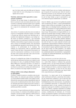 38 16 · Haciendo que los programas para controlar la anemia tengan más éxito
que el no hacer nada causa más daño que no lanzarse
a tratar todos los casos sólo porque no se reconocen
algunas de las causas.
Nutrición, salud, desarrollo cognoscitivo o conse-
cuencias económicas
Problema: Por un largo tiempo, la suplementación con
hierro se promovió como una manera de prevenir y tratar
la anemia, un abordaje netamente médico que no apelaba
a las mentes de los creadores de políticas y los gobernan-
tes a cargo de la estimulación del crecimiento econó-
mico.
Antecedentes: La anemia era descrita como un estado en
el que no se transportaba suficiente oxígeno a los tejidos
y la gente que sufría de anemia eran individuos que se
cansaban más rápidamente (letárgica), cuyo trabajo ren-
día menos en términos económicos, y que fracasaban
más a menudo en la escuela que los individuos normales.
También se hacía énfasis en que la anemia severa aumen-
taba el riesgo de mortalidad materna. Esta descripción
era principalmente ajustada al conocimiento de los nutri-
cionistas y los profesionales de la medicina. Sin
embargo, las consecuencias sobre la capacidad mental
actual y futura del niño, el desarrollo de una nación, así
como las consecuencias económicas, no eran reconoci-
das entre varios sectores relevantes, tales como el econó-
mico, bienestar infantil, educación, etc.
Solución: La realidad de que el daño a la capacidad men-
tal del niño por deficiencia de hierro no se puede revertir
más tarde en la vida, y la pérdida del Producto Interno
Bruto (PIB) por la deficiencia de hierro y la anemia no
tratadas, deberían constituir el mensaje crucial para
movilizar la acción hacia el combate de la deficiencia de
hierro y la anemia en un rango amplio de sectores.
Enfoque médico versus enfoque alimentario
en salud pública
Problema: Cuando la anemia se considera como un pro-
blema médico, las soluciones para afrontar el problema
se circunscribirán al ámbito médico. Esto implica la iden-
tificación de causas precisas para cada población antes de
tomar acción, la administración de dosis altas de nutrien-
tes suficiente para tratar en lugar de prevenir la anemia, y
la emisión de mensajes enfocados al tratamiento de un
problema percibido o asumido.
Antecedentes: Ya que la deficiencia de hierro y la anemia
son tan extensas, la existencia del problema puede ser
asumida y con base en dicho supuesto se deben tomar las
medidas correspondientes. Sin embargo, al mismo
tiempo es difícil hacer esto en el ámbito individual por-
que la mayoría de las personas que sufren de anemia o
deficiencia de hierro no son conscientes de estas condi-
ciones y aún menos están dispuestos a tomar suplemen-
tos por un largo tiempo, ya que su percepción es que
estos deberían mejorar notablemente su condición.
Solución: Debido a que un tercio de la población mundial
sufre de deficiencia de hierro y anemia primordialmente
porque su dieta no llena sus necesidades, lo que tiene más
sentido lógico es un abordaje basado en alimentos, el cual
propone un incremento de la ingesta poblacional de hierro
y otros micronutrientes, y se focaliza en los grupos de
mayor riesgo. Tal incremento en la ingesta debería ser sos-
tenido por un periodo largo de tiempo y debería ser perci-
bido como una manera de promover la buena salud y prote-
ger el desarrollo cognoscitivo. Además, incrementando la
ingesta de hierro de cada individuo mediante alimentos,
permite que las mujeres entren al embarazo con depósitos
más altos de hierro, los cuales reducirán la brecha entre
requerimiento e ingesta durante el embarazo. El mayor des-
afío de un plan basado en alimentos es encontrar la manera
de incrementar la ingesta significativamente entre los gru-
pos de mayor riesgo: los niños pequeños y las mujeres
embarazadas. La mejor manera de asegurar el consumo de
una cantidad adecuada de micronutrientes es agregándolos
a cada plato de comida individualmente, una estrategia lla-
mada fortificación casera.
Pocas experiencias con éxito han sido descritas
Problema: Las experiencias de suplementación con hie-
rro y ácido fólico durante el embarazo han generado
resultados mixtos y los que toman decisiones lo piensan
dos veces antes de embarcarse en más programas de con-
trol de deficiencia de hierro y anemia en mujeres emba-
razadas y niños pequeños. A causa de esto, hay pocas
experiencias descritas de programas que hayan tenido
éxito, especialmente para niños pequeños.
Antecedentes: La mayor parte de las investigaciones
sobre la deficiencia de hierro y anemia han sido conduci-
dos por instituciones académicas y por lo tanto han sido
diseñadas para generar conocimientos nuevos sobre la
factibilidad técnica de las intervenciones, sin profundizar
en su factibilidad operacional. A consecuencia de este
procedimiento parece ser que, mientras el personal de
programas espera que los científicos concluyan qué es lo
mejor, estos últimos continúan mejorando las posibles
intervenciones y probando preparaciones nuevas, dosifi-
caciones, combinaciones de nutrientes, etc. Al mismo
tiempo, los programas regulares con frecuencia no ponen
mucho énfasis en la supervisión y la evaluación y por lo
081943_Guidebook_ES_Korr.qxp:Guidebook 23.06.2008 11:26 Uhr Seite 38
 
