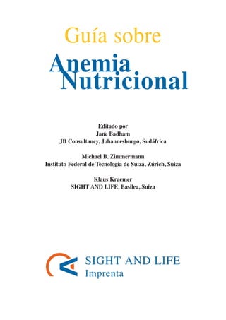 SIGHT AND LIFE
Imprenta
Editado por
Jane Badham
JB Consultancy, Johannesburgo, Sudáfrica
Michael B. Zimmermann
Instituto Federal de Tecnología de Suiza, Zúrich, Suiza
Klaus Kraemer
SIGHT AND LIFE, Basilea, Suiza
Guía sobre
Anemia
Nutricional
081943_Guidebook_ES_Korr.qxp:Guidebook 23.06.2008 11:26 Uhr Seite 3
 