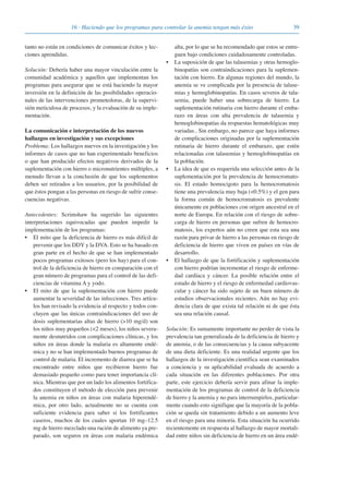 3916 · Haciendo que los programas para controlar la anemia tengan más éxito
tanto no están en condiciones de comunicar éxitos y lec-
ciones aprendidas.
Solución: Debería haber una mayor vinculación entre la
comunidad académica y aquellos que implementan los
programas para asegurar que se está haciendo la mayor
inversión en la definición de las posibilidades operacio-
nales de las intervenciones prometedoras, de la supervi-
sión meticulosa de procesos, y la evaluación de su imple-
mentación.
La comunicación e interpretación de los nuevos
hallazgos en investigación y sus excepciones
Problema: Los hallazgos nuevos en la investigación y los
informes de casos que no han experimentado beneficios
o que han producido efectos negativos derivados de la
suplementación con hierro o micronutrientes múltiples, a
menudo llevan a la conclusión de que los suplementos
deben ser retirados a los usuarios, por la posibilidad de
que éstos pongan a las personas en riesgo de sufrir conse-
cuencias negativas.
Antecedentes: Scrimshaw ha sugerido las siguientes
interpretaciones equivocadas que pueden impedir la
implementación de los programas:
• El mito que la deficiencia de hierro es más difícil de
prevenir que los DDY y la DVA. Esto se ha basado en
gran parte en el hecho de que se han implementado
pocos programas exitosos (pero los hay) para el con-
trol de la deficiencia de hierro en comparación con el
gran número de programas para el control de las defi-
ciencias de vitamina A y yodo.
• El mito de que la suplementación con hierro puede
aumentar la severidad de las infecciones. Tres artícu-
los han revisado la evidencia al respecto y todos con-
cluyen que las únicas contraindicaciones del uso de
dosis suplementarias altas de hierro (>10 mg/d) son
los niños muy pequeños (<2 meses), los niños severa-
mente desnutridos con complicaciones clínicas, y los
niños en áreas donde la malaria es altamente endé-
mica y no se han implementado buenos programas de
control de malaria. El incremento de diarrea que se ha
encontrado entre niños que recibieron hierro fue
demasiado pequeño como para tener importancia clí-
nica. Mientras que por un lado los alimentos fortifica-
dos constituyen el método de elección para prevenir
la anemia en niños en áreas con malaria hiperendé-
mica, por otro lado, actualmente no se cuenta con
suficiente evidencia para saber si los fortificantes
caseros, muchos de los cuales aportan 10 mg–12.5
mg de hierro mezclado una ración de alimento ya pre-
parado, son seguros en áreas con malaria endémica
alta, por lo que se ha recomendado que estos se entre-
guen bajo condiciones cuidadosamente controladas.
• La suposición de que las talasemias y otras hemoglo-
binopatías son contraindicaciones para la suplemen-
tación con hierro. En algunas regiones del mundo, la
anemia se ve complicada por la presencia de talase-
mias y hemoglobinopatías. En casos severos de tala-
semia, puede haber una sobrecarga de hierro. La
suplementación rutinaria con hierro durante el emba-
razo en áreas con alta prevalencia de talasemia y
hemoglobinopatías da respuestas hematológicas muy
variadas.. Sin embargo, no parece que haya informes
de complicaciones originadas por la suplementación
rutinaria de hierro durante el embarazo, que estén
relacionadas con talasemias y hemoglobinopatías en
la población.
• La idea de que es requerida una selección antes de la
suplementación por la prevalencia de hemocromato-
sis. El estado homocigoto para la hemocromatosis
tiene una prevalencia muy baja (<0.5%) y el gen para
la forma común de hemocromatosis es prevalente
únicamente en poblaciones con origen ancestral en el
norte de Europa. En relación con el riesgo de sobre-
carga de hierro en personas que sufren de hemocro-
matosis, los expertos aún no creen que esta sea una
razón para privar de hierro a las personas en riesgo de
deficiencia de hierro que viven en países en vías de
desarrollo.
• El hallazgo de que la fortificación y suplementación
con hierro podrían incrementar el riesgo de enferme-
dad cardíaca y cáncer. La posible relación entre el
estado de hierro y el riesgo de enfermedad cardiovas-
cular y cáncer ha sido sujeto de un buen número de
estudios observacionales recientes. Aún no hay evi-
dencia clara de que exista tal relación ni de que ésta
sea una relación causal.
Solución: Es sumamente importante no perder de vista la
prevalencia tan generalizada de la deficiencia de hierro y
de anemia, o de las consecuencias y la causa subyacente
de una dieta deficiente. Es una realidad urgente que los
hallazgos de la investigación científica sean examinados
a conciencia y su aplicabilidad evaluada de acuerdo a
cada situación en las diferentes poblaciones. Por otra
parte, este ejercicio debería servir para afinar la imple-
mentación de los programas de control de la deficiencia
de hierro y la anemia y no para interrumpirlos, particular-
mente cuando esto signifique que la mayoría de la pobla-
ción se queda sin tratamiento debido a un aumento leve
en el riesgo para una minoría. Esta situación ha ocurrido
recientemente en respuesta al hallazgo de mayor mortali-
dad entre niños sin deficiencia de hierro en un área endé-
081943_Guidebook_ES_Korr.qxp:Guidebook 23.06.2008 11:26 Uhr Seite 39
 