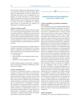 40 17 · Sprinkles para controlar la anemia
mica de malaria cuando fueron suplementados con hierro
en la ausencia de medidas de control de malaria. Que la
malaria era hiperendémica en el área de estudio; que el
incremento del riesgo de morir era pequeño; que esos
hallazgos no fueron observados en un área diferente
donde la transmisión de la malaria era controlada usando
pabellones para las camas y tratando los casos sospecho-
sos; todos estos hechos tan importantes no recibieron
mucho énfasis en las discusiones que siguieron a la
publicación de los hallazgos en cuestión.
¿Cuál es el camino a seguir?
Debido a la prevalencia elevada de la deficiencia de hie-
rro y a que la anemia está tan generaliza y sus consecuen-
cias para los individuos y poblaciones son tan severas, el
enfoque debería ser sobre la implementación de progra-
mas de control. La defensa debería enfocarse en el bene-
ficio para el desarrollo temprano del niño y por lo tanto el
éxito más adelante en la vida, así como en el incremento
en productividad que a la postre beneficia la economía de
la nación.
Los programas deberían promover un enfoque basado en
alimentos, incluyendo la fortificación de los alimentos
básicos y condimentos para la población en general, así
como los fortificantes caseros para grupos focales especí-
ficos, ya que estos son:
• más sostenibles,
• menos percibidos como tratamiento médico de una
condición, y
• aplicables en las áreas endémicas de malaria.
Cuando cualquier programa a gran escala es implemen-
tado, es esencial que la cobertura, la adherencia y la efec-
tividad sean evaluadas.
¿Cuál es el mensaje clave?
El control de la deficiencia de hierro y la anemia está
rezagado en relación con los logros en el control de las
deficiencias de vitamina A y de yodo. Su control debería
acelerarse poniendo énfasis en el hecho de que mucha
gente carece de una cantidad adecuada de hierro en su
dieta, lo que necesita ser señalado a través de un abordaje
basado en alimentos, incluyendo la fortificación (casera)
que sea concurrente pero no dependiente de métodos
para controlar las otras causas de anemia. Las consecuen-
cias de la anemia y la deficiencia de hierro sobre el des-
arrollo cognoscitivo, la productividad económica y el
desarrollo social deben enfatizarse. Y para avanzar mas
efectivamente, los programas y políticas deberían ser
supervisados y evaluados minuciosamente, y los hallaz-
gos de dichas valoraciones comunicados.
17
INTERVENCIONES DE ÉXITO: SPRINKLES
Stanley Zlotkin y Melody Tondeur
¿Cuál es el problema y qué sabemos actualmente
sobre el tema?
Las recomendaciones actuales de INACG/OMS/UNICEF
indican la provisión diaria de suplementos con hierro a
todos los lactantes con peso normal al nacer, iniciando a
los 6 meses y continuando hasta los 12 meses de edad
cuando la prevalencia de anemia está por debajo del
40%. Cuando la prevalencia es de 40% o más, la suple-
mentación se debe continuar hasta los 24 meses. La pre-
ocupación es que existen pocas opciones para suplir con
hierro a los lactantes y a los niños pequeños. Los jarabes
(típicamente con sulfato ferroso) han sido la estrategia de
primera línea, pero el sabor metálico desagradable des-
pués de la toma, la coloración oscura de los dientes y el
malestar estomacal asociados a esta modalidad de suple-
mentación impactan adversamente en el seguimiento del
tratamiento, y por lo tanto limitan su impacto biológico.
Además, los problemas técnicos de caducidad del pro-
ducto, costos elevados de transporte y dificultad en dis-
pensar las gotas con exactitud, han entorpecido el éxito
de las intervenciones con jarabes. El concepto de “fortifi-
cación casera” surgió hace cerca de diez años, cuando el
control de la anemia por deficiencia de hierro fue perci-
bido como una prioridad, y las intervenciones disponi-
bles no parecían ser efectivas en alcanzar a las poblacio-
nes más vulnerables. Esto dio como resultado el
desarrollo de “Sprinkles”, bolsitas trilaminadas que con-
tienen una mezcla de micronutrientes en polvo, que se
agregan directamente al alimento ya preparado, inmedia-
tamente antes de ser consumido. Los estudios muestran
que los Sprinkles son efectivos, bien tolerados y fáciles
de administrar. Actualmente hay dos fórmulas básicas: la
fórmula para la anemia nutricional, con 5 micronutrien-
tes, y la fórmula completa de 14 micronutrientes. Sin
embargo, se pueden agregar otros micronutrientes depen-
diendo de las condiciones locales. El uso de Sprinkles
está siendo investigado como una estrategia para la ali-
mentación complementaria de niños sanos a través de la
promoción simultánea de prácticas apropiadas para el
destete, así como en el área de ayuda humanitaria y en
emergencias.
¿Qué se ha logrado?
El problema de la anemia por deficiencia de hierro en
081943_Guidebook_ES_Korr.qxp:Guidebook 23.06.2008 11:26 Uhr Seite 40
 