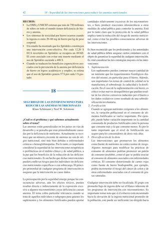 42 18 · Seguridad de las intervenciones para reducir las anemias nutricionales
HECHOS:
• La OMS y UNICEF estiman que más de 750 millones
de niños en todo el mundo tienen deficiencia de hie-
rro y anemia.
• Los síntomas de toxicidad por hierro ocurren cuando
la ingesta es entre 20–60 mg de hierro por kg de peso
corporal.
• Un estudio ha mostrado que los Sprinkles constituyen
una intervención costo-efectiva. Por cada 12,20 $
EUA invertidos en Sprinkles se recupera un AVAD.
El costo asociado con evitar una muerte mediante el
uso de Sprinkles asciende a 406 $.
• Cuando se traducen los beneficios cognoscitivos aso-
ciados con la prevención de la anemia por deficiencia
de hierro en logros académicos y empleo, se estima
que el uso de Sprinkles genera 37 $ por cada 1 $ gas-
tado.
18
SEGURIDAD DE LAS INTERVENCIONES PARA
REDUCIR LAS ANEMIAS NUTRICIONALES
Klaus Schümann y Noel W. Solomons
¿Cuál es el problema y qué sabemos actualmente
sobre el tema?
Las anemias están generalizadas en los países en vías de
desarrollo y se pensaba que eran primordialmente causa-
das por la deficiencia de nutrientes. Actualmente se reco-
noce que un número creciente de anemias no son de ori-
gen nutricional, sino más bien debidas a enfermedades
crónicas o hemoglobinopatías. Por lo tanto, es importante
considerar la seguridad de las intervenciones terapéuticas
o profilácticas en el ámbito clínico y de salud pública, a
la par que los beneficios de la reducción de las deficien-
cias nutricionales. Es un hecho que dichas intervenciones
pueden conllevar riesgos para los individuos sin deficien-
cias nutricionales específicas o con sobrecarga. El princi-
pio primordial de cualquier programa de intervención es
asegurar que la intervención no cause daños.
La preocupación por la seguridad emerge porque las con-
secuencias adversas, aún los efectos tóxicos, pueden
resultar directa o indirectamente de la exposición exce-
siva a algunos micronutrientes cuyas deficiencias causan
anemia. El tema cobra particular relevancia cuando se
trata de aquellos individuos o subgrupos para quienes los
suplementos y los alimentos fortificados pueden aportar
cantidades relativamente excesivas de los micronutrien-
tes, o bien, producir reacciones idiosincráticas a otras
medidas de salud pública para controlar la anemia. Está
por lo tanto claro que la protección de la salud pública
implica tanto la reducción del riesgo de anemia nutricio-
nal, como evitar las posibles consecuencias adversas de
las intervenciones.
Es bien reconocido que los profesionales y las autoridades
de salud pública deben asegurar ciertos estándares con el
objeto de garantizar la seguridad de cualquier intervención.
Es vital considerar las tres estrategias mayores en las inter-
venciones:
1. Suplementación
Los suplementos pueden contener mayor cantidad de
un nutriente que los requerimientos fisiológicos dia-
rios del mismo, en particular para el hierro. Además,
son importantes los temas de control de calidad en la
manufactura, el sobredosaje, la caducidad y la dosifi-
cación. En el caso de la suplementación con hierro, es
crítico evitar nuevos desequilibrios que puedan resul-
tar de los efectos corrosivos inducidos por el hierro o
los daños oxidativos como resultado de una sobredo-
sificación involuntaria.
2. Fortificación
Cuando se agregan nutrientes exógenos a los alimen-
tos, la variación poblacional en el consumo de ali-
mentos fortificados se vuelve importante. Por ejem-
plo, puede haber variación importante en la cantidad
consumida de productos fortificados entre la persona
que consume más y la que consume menos. Es por lo
tanto importante que el nivel de fortificación sea
seguro para los consumidores de dosis más altas.
3. Diversificación de la dieta
Las intervenciones que promueven los alimentos
como fuente de nutrientes no están exentas de riesgo.
Algunos mensajes para modificar las prácticas de
consumo de alimentos podrían promover un patrón
de consumo insalubre, como el que se podría asociar
al consumo de alimentos asociados con enfermedades
crónicas. El consumo distorsionado de carnes rojas
como fuente de hierro biodisponible, por ejemplo,
podría incrementar el riesgo del cáncer de colon y de
otras enfermedades asociadas con el consumo de gra-
sas saturadas.
Cualquier intervención debe ser focalizada. El grupo con
promedio bajo de ingesta debe ser el blanco inherente de
los programas de intervención con micronutrientes. Es
importante tomar nota que si el esfuerzo está encaminado
hacia la elevación de la ingesta nutricional promedio de
la población, este puede ser ineficiente (no dirigido hacia
081943_Guidebook_ES_Korr.qxp:Guidebook 23.06.2008 11:26 Uhr Seite 42
 