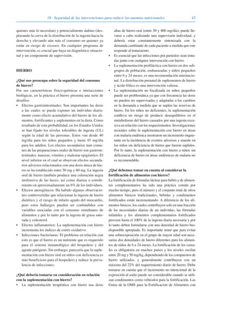 4318 · Seguridad de las intervenciones para reducir las anemias nutricionales
quienes más lo necesitan) y potencialmente dañino (des-
plazando la curva de la distribución de la ingesta hacia la
derecha y elevando aún más el consumo en quienes ya
están en riesgo de exceso). En cualquier programa de
intervención, es crucial que haya un diagnóstico situacio-
nal y un componente de supervisión.
HIERRO
¿Qué nos preocupa sobre la seguridad del consumo
de hierro?
Por sus características físico-químicas e interacciones
biológicas, en la práctica el hierro presenta una serie de
desafíos:
• Efectos gastrointestinales: Son importantes las dosis
a las cuales se pueda exponer un individuo diaria-
mente como efecto acumulativo del hierro de los ali-
mentos, fortificantes y suplementos en la dieta. Como
resultado de esta probabilidad, en los Estados Unidos
se han fijado los niveles tolerables de ingesta (UL)
según la edad de las personas. Estos van desde 40
mg/día para los niños pequeños y hasta 45 mg/día
para los adultos. Los efectos secundarios más comu-
nes de las preparaciones orales de hierro son gastroin-
testinales: nauseas, vómitos y malestar epigástrico. El
nivel inferior en el cual se observan efectos secunda-
rios adversos relacionados con una dosis única de hie-
rro se ha establecido entre 50 mg y 60 mg. La ingesta
oral de hierro también produce una coloración negra
inofensiva de las heces, así como diarrea o estreñi-
miento en aproximadamente un 6% de los individuos.
• Efectos aterogénicos: Ha habido algunas observacio-
nes controvertidas que relacionan la ingesta de hierro
dietético y el riesgo de infarto agudo del miocardio,
pero estos hallazgos pueden ser confundidos con
variables asociadas con el consumo simultaneo de
alimentos y por lo tanto por la ingesta de grasa satu-
rada y colesterol.
• Efectos inflamatorios: La suplementación con hierro
incrementa los índices de estrés oxidativo.
• Infecciones bacterianas: El problema en relación con
esto es que el hierro es un nutriente que es requerido
para el sistema inmunológico del hospedero y del
agente patógeno. Sin embargo, parecería que la suple-
mentación con hierro oral en niños con deficiencia es
más beneficioso para el hospedero y reduce la preva-
lencia de infecciones.
¿Qué debería tomarse en consideración en relación
con la suplementación con hierro?
• La suplementación terapéutica con hierro usa dosis
altas de hierro oral (entre 50 y 400 mg/día), puede lle-
varse a cabo realizando una supervisión individual, y
debería estar constantemente sintonizada con la
demanda cambiante de cada paciente a medida que este
responde al tratamiento.
• Es esencial que las infecciones por parásitos sean trata-
das junto con cualquier intervención con hierro.
• La suplementación profiláctica con hierro en dos sub-
grupos de población, embarazadas y niños pequeños
entre 6 y 24 meses, es una recomendación internacio-
nal. La distribución prenatal de suplementos de hierro
y ácido fólico es una intervención valiosa.
• La suplementación no focalizada en niños pequeños
puede ser problemática ya que con frecuencia las dosis
no pueden ser supervisadas y adaptadas a los cambios
en la demanda a medida que se suplen las reservas de
hierro. En los niños no deficientes, la suplementación
conlleva un riesgo de producir desequilibrios en el
metabolismo del hierro causados por una ingesta exce-
siva en relación con los requerimientos. Investigaciones
recientes sobre la suplementación con hierro en áreas
con malaria endémica mostraron un incremento inquie-
tante en la incidencia de eventos adversos y muerte en
los niños sin deficiencia de hierro que fueron suplidos.
Por lo tanto, la suplementación con hierro a niños sin
deficiencia de hierro en áreas endémicas de malaria no
es recomendable.
¿Qué debemos tomar en cuenta al considerar la
fortificación de alimentos con hierro?
La fortificación de fórmulas lácteas para bebés y de alimen-
tos complementarios ha sido una práctica común por
mucho tiempo, pero el número y el conjunto total de otros
alimentos básicos tradicionales, bebidas y condimentos
fortificados están incrementando. A diferencia de los ali-
mentos básicos, los cuales contribuyen solo en una fracción
de las necesidades diarias de un individuo, las fórmulas
infantiles y los alimentos complementarios fortificados
proveen hasta el 100% de la ingesta diaria necesaria y por
lo tanto deben formularse con una densidad de hierro bio-
disponible apropiada. Es importante notar que para evitar
una sobreexposición en el grupo de mayor edad son nece-
sarias dos densidades de hierro diferentes para los alimen-
tos de niños de 6 a 24 meses. La fortificación de los cerea-
les es obligatoria en muchos países y los niveles oscilan
entre 20 mg y 50 mg/kg, dependiendo de los compuestos de
hierro utilizados, y generalmente contribuyen con un
máximo del 22% del requerimiento diario de hierro. Debe
tomarse en cuenta que el incremento no intencional de la
exposición al sodio puede ser considerable cuando se utili-
zan condimentos como vehículos para la fortificación. Las
Guías de la OMS para la Fortificación de Alimentos con
081943_Guidebook_ES_Korr.qxp:Guidebook 23.06.2008 11:26 Uhr Seite 43
 