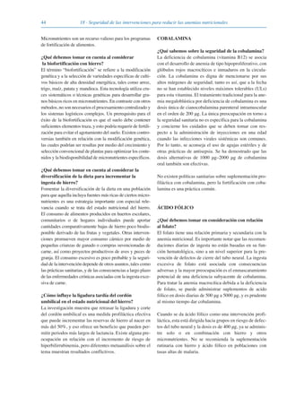 44 18 · Seguridad de las intervenciones para reducir las anemias nutricionales
Micronutrientes son un recurso valioso para los programas
de fortificación de alimentos.
¿Qué debemos tomar en cuenta al considerar
la biofortificación con hierro?
El término “biofortificación” se refiere a la modificación
genética y a la selección de variedades especificas de culti-
vos básicos de alta densidad energética, tales como arroz,
trigo, maíz, patata y mandioca. Esta tecnología utiliza cru-
ces sistemáticos o técnicas genéticas para desarrollar gra-
nos básicos ricos en micronutrientes. En contraste con otros
métodos, no son necesarios el procesamiento centralizado y
los sistemas logísticos complejos. Un prerequisito para el
éxito de la biofortificación es que el suelo debe contener
suficientes elementos traza, y esto podría requerir de fertili-
zación para evitar el agotamiento del suelo. Existen contro-
versias también en relación con la modificación genética,
las cuales podrían ser resultas por medio del crecimiento y
selección convencional de plantas para optimizar los conte-
nidos y la biodisponibilidad de micronutrientes específicos.
¿Qué debemos tomar en cuenta al considerar la
diversificación de la dieta para incrementar la
ingesta de hierro?
Fomentar la diversificación de la dieta en una población
para que aquella incluya fuentes más ricas de ciertos micro-
nutrientes es una estrategia importante con especial rele-
vancia cuando se trata del estado nutricional del hierro.
El consumo de alimentos producidos en huertos escolares,
comunitarios o de hogares individuales puede aportar
cantidades comparativamente bajas de hierro poco biodis-
ponible derivado de las frutas y vegetales. Otras interven-
ciones promueven mayor consumo cárnico por medio de
pequeñas crianzas de ganado o compras suvencionadas de
carne, así como proyectos productivos de aves y peces de
granja. El consumo excesivo es poco probable y la seguri-
dad de la intervención depende de otros asuntos, tales como
las prácticas sanitarias, y de las consecuencias a largo plazo
de las enfermedades crónicas asociadas con la ingesta exce-
siva de carne.
¿Cómo influye la ligadura tardía del cordón
umbilical en el estado nutricional del hierro?
La investigación muestra que retrasar la ligadura y corte
del cordón umbilical es una medida profiláctica efectiva
que puede incrementar las reservas de hierro al nacer en
más del 50%, y eso ofrece un beneficio que pueden per-
mitir periodos más largos de lactancia. Existe alguna pre-
ocupación en relación con el incremento de riesgo de
hiperbilirrubinemia, pero diferentes metaanálisis sobre el
tema muestran resultados conflictivos.
COBALAMINA
¿Qué sabemos sobre la seguridad de la cobalamina?
La deficiencia de cobalamina (vitamina B12) se asocia
con el desarrollo de anemia de tipo hipoproliferativo, con
glóbulos rojos macrocíticos e inmaduros en la circula-
ción. La cobalamina es digna de mencionarse por sus
altos márgenes de seguridad; tanto es así, que a la fecha
no se han establecido niveles máximos tolerables (ULs)
para esta vitamina. El tratamiento tradicional para la ane-
mia megaloblástica por deficiencia de cobalamina es una
dosis única de cianocobalamina parenteral intramuscular
en el orden de 200 μg. La única preocupación en torno a
la seguridad sanitaria no es específica para la cobalamina
y concierne los cuidados que se deben tomar con res-
pecto a la administración de inyecciones en una edad
cuando las infecciones virales sistémicas son comunes.
Por lo tanto, se aconseja el uso de agujas estériles y de
otras prácticas de antisepsia. Se ha demostrado que las
dosis alternativas de 1000 μg–2000 μg de cobalamina
oral también son efectivas.
No existen políticas sanitarias sobre suplementación pro-
filáctica con cobalamina, pero la fortificación con coba-
lamina es una práctica común.
ÁCIDO FÓLICO
¿Qué debemos tomar en consideración con relación
al folato?
El folato tiene una relación primaria y secundaria con la
anemia nutricional. Es importante notar que las recomen-
daciones diarias de ingesta no están basadas en su fun-
ción hematológica, sino a un nivel superior para la pre-
vención de defectos de cierre del tubo neural. La ingesta
excesiva de folato está asociada con consecuencias
adversas y la mayor preocupación es el enmascaramiento
potencial de una deficiencia subyacente de cobalamina.
Para tratar la anemia macrocítica debida a la deficiencia
de folato, se puede administrar suplementos de acido
fólico en dosis diarias de 500 μg a 5000 μg, y es prudente
al mismo tiempo dar cobalamina.
Cuando se da ácido fólico como una intervención profi-
láctica, esta está dirigida hacia grupos en riesgo de defec-
tos del tubo neural y la dosis es de 400 μg, ya se adminis-
tre solo o en combinación con hierro y otros
micronutrientes. No se recomienda la suplementación
rutinaria con hierro y ácido fólico en poblaciones con
tasas altas de malaria.
081943_Guidebook_ES_Korr.qxp:Guidebook 23.06.2008 11:26 Uhr Seite 44
 