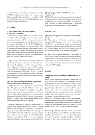 4518 · Seguridad de las intervenciones para reducir las anemias nutricionales
La fortificación con ácido fólico es una práctica común y
la OMS especifica un nivel máximo de 1,3 mg de acido
fólico/kg para los alimentos básicos, y un máximo de 27
μg de ácido fólico por porción de 40 kcal para los otros
productos alimentos fortificados.
VITAMINAA
¿Cuáles son los temas claves de seguridad
en torno a la vitamina A?
La deficiencia de vitaminaAno es una causa en sí de ane-
mia nutricional. Sin embargo, se ha demostrado que un
estado nutricional adecuado de vitaminaAactúa como un
factor importante para optimizar la utilización del hierro.
El UL diario se ha fijado en 10 000 IU (3030 μg como
retinol). La exposición total a la vitamina A debe limi-
tarse a una dosis acumulativa que mantenga una concen-
tración hepática de vitamina A de <300 μg/g, la cual es
considerada como el umbral de toxicidad. El consumo
regular diario de 30 mg de vitamina A en forma de reti-
noide está asociado con toxicidad crónica.
La ingesta alta y sostenida de β-caroteno (un carotenoide
precursor de la vitamina A) produce una coloración ama-
rillo-naranja de la piel, pero es inofensiva dermatológica-
mente. Algunas investigaciones han mostrado un riesgo
incrementado de muerte cuando el β-caroteno aislado fue
usado como suplemento diario entre 30 mg y 50 mg en
ensayos clínicos con individuos que tenían predisposi-
ción al cáncer pulmonar (fumadores, personas que traba-
jan con asbestos).
¿Qué hay acerca de la seguridad de la suplementa-
ción y la fortificación con vitamina A?
La suplementación con Vitamina A está incluida como
parte del régimen para la rehabilitación intensiva de
niños con desnutrición proteico-energética severa. Esta
práctica requiere de un mantenimiento estricto de los
registros clínicos de dichos niños. Ya no se recomienda la
suplementación en dosis altas de vitaminaApara mujeres
posparto y lactantes como estrategia para mejorar el con-
tenido de vitamina A de la leche materna.
La OMS no especifica un límite de seguridad para la
fortificación de alimentos básicos con vitaminaA, aunque
la fortificación de alimentos con vitamina A es común. Se
sugiere que dicha fortificación debería proveer de por lo
menos el 15% de la vitamina A diaria necesaria para los
grupos objetivo, pero no debería exceder el 30%. Para
productos comerciales, la OMS recomienda una adición
máxima de 60 μg de vitamina A a una porción de 40 kcal.
¿Hay un papel para la biofortificación con
vitamina A?
La biofortificación es un área emergente de investigación
en las intervenciones de micronutrientes y su promoción es
coordinada por el programa Harvest Plus. Se han desarro-
llado variedades de zanahoria y batata ricas en β-caroteno
y su consumo debería ser seguro a nivel poblacional.
RIBOFLAVINA
¿Existen preocupaciones de seguridad por la ribofla-
vina?
La deficiencia de riboflavina no es causa de anemia
nutricional. Sin embargo, como con la vitamina A, la
riboflavina es un nutriente de soporte para maximizar la
repleción de una masa crítica de glóbulos rojos mediada
por el hierro. Ya que no existen efectos adversos asocia-
dos con la riboflavina, no se le ha asignado un UL.
La dosis oral de aproximadamente 2 mg diarios se
utilizada para tratar individuos con hiporiboflavinosis.
Generalmente la riboflavina también es agregada a los
suplementos con multimicronutrientes y en la fortifica-
ción de alimentos básicos en concentraciones de aproxi-
madamente 200 mg/kg.
COBRE
¿Cuáles son las preocupaciones relacionadas con el
cobre?
La deficiencia severa de cobre produce anemia hipocró-
mica y microcítica, pero nos es un problema de salud
pública ya que la deficiencia primaria de cobre es suma-
mente rara y ocurre casi exclusivamente en bebés y niños
pequeños que subsisten con una fórmula láctea baja en
cobre, o en adultos con nutrición enteral o parenteral
total. La deficiencia secundaria de cobre, sin embargo,
podría estar relacionada a las intervenciones con zinc a
niveles que exceden su límite tolerable.
El cobre es un emético fuerte, provocando nausea y
vómito cuando es ingerido aún en cantidades bajas, y se
ha asociado la ingesta crónica en exceso con la elevación
anormal de colesterol LDL. El UL para adultos es 10 mg
en los Estados Unidos y 5 mg en la Unión Europea.
La anemia por deficiencia de cobre se trata con dosis dia-
rias de 1 mg–2 mg de cobre en forma de sulfato de cobre
en adultos y niños pequeños. Las dosis divididas de hasta
9 mg/día son seguras y tolerables en adultos. Cuando se
da zinc en dosis altas, también debería incluirse cobre
081943_Guidebook_ES_Korr.qxp:Guidebook 23.06.2008 11:26 Uhr Seite 45
 