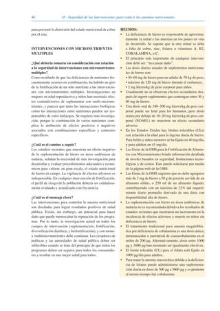 46 18 · Seguridad de las intervenciones para reducir las anemias nutricionales
para prevenir la distorsión del estado nutricional de cobre
por el zinc.
INTERVENCIONES CON MICRONUTRIENTES
MULTIPLES
¿Qué debería tomarse en consideración con relación
a la seguridad de intervenciones con micronutrientes
múltiples?
Como resultado de que las deficiencias de nutrientes fre-
cuentemente ocurren en combinación, ha habido un giro
de la fortificación de un solo nutriente a las intervencio-
nes con micronutrientes múltiples. Investigaciones en
mujeres en edad reproductiva y niños han mostrado efec-
tos contradictorios de suplementar con multi-micronu-
trientes, y parecer que tanto las interacciones biológicas
como las interacciones entre nutrientes pueden ser res-
ponsables de estos hallazgos. Se requiere más investiga-
ción, porque la combinación de varios nutrientes com-
plica la atribución de efectos positivos o negativos
asociados con combinaciones específicas y contextos
específicos.
¿Cuál es el camino a seguir?
Los estudios recientes que muestran un efecto negativo
de la suplementación de hierro en áreas endémicas de
malaria, señalan la necesidad de más investigación para
desarrollar y evaluar procedimientos adecuados y econó-
micos para valorar, en gran escala, el estado nutricional
de hierro en campo. La vigilancia de efectos adversos es
indispensable. En cualquier intervención de fortificación,
el perfil de riesgo de la población debería ser cuidadosa-
mente evaluado y actualizado con frecuencia.
¿Cuál es el mensaje clave?
Las intervenciones para controlar la anemia nutricional
son diseñadas para lograr resultados positivos de salud
pública. Existe, sin embargo, un potencial para hacer
daño que puede menoscabar la reputación de los progra-
mas. Por lo tanto, la investigación actual en todos los
campos de intervención (suplementación, fortificación,
diversificación dietética, y biofortificación), y con mono-
y multimicronutrientes debe continuar. Los creadores de
políticas y las autoridades de salud pública deben ser
inflexibles cuando se trata del principio de que todos los
programas deben ser seguros para todos los consumido-
res y resultar en una mejor salud para todos.
HECHOS:
• La deficiencia de hierro es responsable de aproxima-
damente la mitad e las anemias en los países en vías
de desarrollo. Se supone que la otra mitad se debe
a falta de cobre, zinc, folatos o vitaminas A, B2,
COBALAMINA, o C.
• El principio más importante de cualquier interven-
ción debe ser: “no causar daño”.
• Las dosis diarias usuales de suplementos nutriciona-
les de hierro son:
• 30–60 mg de hierro para un adulto de 70 kg de peso,
• máximo de 120 mg de hierro durante el embarazo,
• 2 mg hierro/kg de peso corporal para niños.
• Usualmente no se observan efectos secundarios des-
pués de ingerir suplementos que contengan entre 30 y
60 mg de hierro.
• Una dosis oral de 180–300 mg hierro/kg de peso cor-
poral puede ser letal para los humanos, pero dosis
orales por debajo de 10–20 mg hierro/kg de peso cor-
poral (NOAEL) no muestran un efecto secundario
adverso.
• En los Estados Unidos hay límites tolerables (ULs)
con relación a la edad para la ingesta diaria de hierro.
Para bebés y niños menores se ha fijado en 40 mg/día,
y para adultos en 45 mg/día.
• Las Guías de la OMS para la Fortificación deAlimen-
tos con Micronutrientes brinda información detallada
de niveles basados en seguridad, limitaciones tecno-
lógicas y de costos. Este puede solicitarse por medio
de la página web de la OMS.
• Las Guías de la OMS sugieren que no debe agregarse
más de 3 mg de hierro a 50 g de porción servida de un
alimento sólido, o 250 ml de un alimento líquido;
contribuyendo con un máximo de 22% del requeri-
miento diario promedio derivado de una dieta con
disponibilidad alta de hierro.
• La suplementación con hierro en áreas endémicas de
malaria no es recomendada debido a los resultados de
estudios recientes que mostraron un incremento en la
incidencia de efectos adversos y muerte en niños sin
deficiencia de hierro.
• El tratamiento tradicional para anemia megaloblás-
tica por deficiencia de cobalamina es una dosis única,
intramuscular o parenteral de cianocobalamina en el
orden de 200 μg. Alternativamente, dosis entre 1000
μg y 2000 μg han mostrado ser igualmente efectivas.
• El limite tolerable (UL) para el folato está fijado en
1000 μg/día para adultos.
• Para tratar la anemia macrocítica debida a la deficien-
cia de folatos puede administrarse una suplementa-
ción diaria en dosis de 500 μg a 5000 μg y es prudente
al mismo tiempo dar cobalamina.
081943_Guidebook_ES_Korr.qxp:Guidebook 23.06.2008 11:26 Uhr Seite 46
 