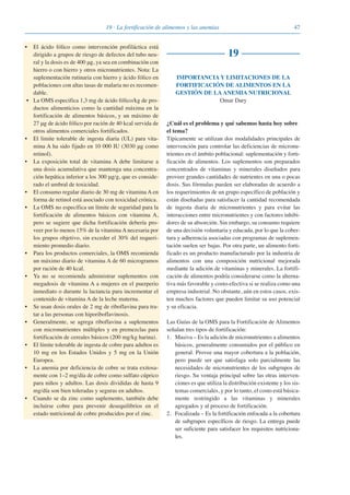 4719 · La fortificación de alimentos y las anemias
• El ácido fólico como intervención profiláctica está
dirigido a grupos de riesgo de defectos del tubo neu-
ral y la dosis es de 400 μg, ya sea en combinación con
hierro o con hierro y otros micronutrientes. Nota: La
suplementación rutinaria con hierro y ácido fólico en
poblaciones con altas tasas de malaria no es recomen-
dable.
• La OMS especifica 1,3 mg de ácido fólico/kg de pro-
ductos alimenticios como la cantidad máxima en la
fortificación de alimentos básicos, y un máximo de
27 μg de ácido fólico por ración de 40 kcal servida de
otros alimentos comerciales fortificados.
• El limite tolerable de ingesta diaria (UL) para vita-
mina A ha sido fijado en 10 000 IU (3030 μg como
retinol).
• La exposición total de vitamina A debe limitarse a
una dosis acumulativa que mantenga una concentra-
ción hepática inferior a los 300 μg/g, que es conside-
rado el umbral de toxicidad.
• El consumo regular diario de 30 mg de vitamina A en
forma de retinol está asociado con toxicidad crónica.
• La OMS no específica un límite de seguridad para la
fortificación de alimentos básicos con vitamina A,
pero se sugiere que dicha fortificación debería pro-
veer por lo menos 15% de la vitamina A necesaria por
los grupos objetivo, sin exceder el 30% del requeri-
miento promedio diario.
• Para los productos comerciales, la OMS recomienda
un máximo diario de vitamina A de 60 microgramos
por ración de 40 kcal.
• Ya no se recomienda administrar suplementos con
megadosis de vitamina A a mujeres en el puerperio
inmediato o durante la lactancia para incrementar el
contenido de vitamina A de la leche materna.
• Se usan dosis orales de 2 mg de riboflavina para tra-
tar a las personas con hiporiboflavinosis.
• Generalmente, se agrega riboflavina a suplementos
con micronutrientes múltiples y en premezclas para
fortificación de cereales básicos (200 mg/kg harina).
• El límite tolerable de ingesta de cobre para adultos es
10 mg en los Estados Unidos y 5 mg en la Unión
Europea.
• La anemia por deficiencia de cobre se trata exitosa-
mente con 1–2 mg/día de cobre como sulfato cúprico
para niños y adultos. Las dosis divididas de hasta 9
mg/día son bien toleradas y seguras en adultos.
• Cuando se da zinc como suplemento, también debe
incluirse cobre para prevenir desequilibrios en el
estado nutricional de cobre producidos por el zinc.
19
IMPORTANCIA Y LIMITACIONES DE LA
FORTIFICACIÓN DE ALIMENTOS EN LA
GESTIÓN DE LA ANEMIA NUTRICIONAL
Omar Dary
¿Cuál es el problema y qué sabemos hasta hoy sobre
el tema?
Típicamente se utilizan dos modalidades principales de
intervención para controlar las deficiencias de micronu-
trientes en el ámbito poblacional: suplementación y forti-
ficación de alimentos. Los suplementos son preparados
concentrados de vitaminas y minerales diseñados para
proveer grandes cantidades de nutrientes en una o pocas
dosis. Sus fórmulas pueden ser elaboradas de acuerdo a
los requerimientos de un grupo específico de población y
están diseñadas para satisfacer la cantidad recomendada
de ingesta diaria de micronutrientes y para evitar las
interacciones entre micronutrientes y con factores inhibi-
dores de su absorción. Sin embargo, su consumo requiere
de una decisión voluntaria y educada, por lo que la cober-
tura y adherencia asociadas con programas de suplemen-
tación suelen ser bajas. Por otra parte, un alimento forti-
ficado es un producto manufacturado por la industria de
alimentos con una composición nutricional mejorada
mediante la adición de vitaminas y minerales. La fortifi-
cación de alimentos podría considerarse como la alterna-
tiva más favorable y costo-efectiva si se realiza como una
empresa industrial. No obstante, aún en estos casos, exis-
ten muchos factores que pueden limitar su uso potencial
y su eficacia.
Las Guías de la OMS para la Fortificación de Alimentos
señalan tres tipos de fortificación:
1. Masiva – Es la adición de micronutrientes a alimentos
básicos, generalmente consumidos por el público en
general. Provee una mayor cobertura a la población,
pero puede ser que satisfaga solo parcialmente las
necesidades de micronutrientes de los subgrupos de
riesgo. Su ventaja principal sobre las otras interven-
ciones es que utiliza la distribución existente y los sis-
temas comerciales, y por lo tanto, el costo está básica-
mente restringido a las vitaminas y minerales
agregados y al proceso de fortificación.
2. Focalizada – Es la fortificación enfocada a la cobertura
de subgrupos específicos de riesgo. La entrega puede
ser suficiente para satisfacer los requisitos nutriciona-
les.
081943_Guidebook_ES_Korr.qxp:Guidebook 23.06.2008 11:26 Uhr Seite 47
 